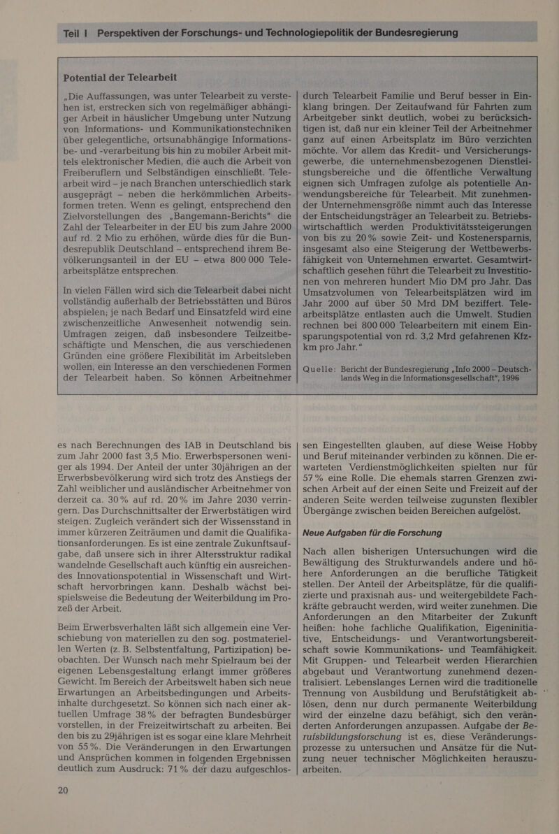 Potential der Telearbeit „Die Auffassungen, was unter Telearbeit zu verste- hen ist, erstrecken sich von regelmäßiger abhängi- ger Arbeit in häuslicher Umgebung unter Nutzung von Informations- und Kommunikationstechniken über gelegentliche, ortsunabhängige Informations- be- und -verarbeitung bis hin zu mobiler Arbeit mit- tels elektronischer Medien, die auch die Arbeit von Freiberuflern und Selbständigen einschließt. Tele- arbeit wird - je nach Branchen unterschiedlich stark ausgeprägt -— neben die herkömmlichen Arbeits- formen treten. Wenn es gelingt, entsprechend den Zielvorstellungen des „Bangemann-Berichts die Zahl der Telearbeiter in der EU bis zum Jahre 2000 auf rd. 2 Mio zu erhöhen, würde dies für die Bun- desrepublik Deutschland - entsprechend ihrem Be- völkerungsanteil in der EU - etwa 800000 Tele- arbeitsplätze entsprechen. In vielen Fällen wird sich die Telearbeit dabei nicht abspielen; je nach Bedarf und Einsatzfeld wird eine zwischenzeitliche Anwesenheit notwendig sein. Umfragen zeigen, daß insbesondere Teilzeitbe- schäftigte und Menschen, die aus verschiedenen Gründen eine größere Flexibilität im Arbeitsleben wollen, ein Interesse an den verschiedenen Formen der Telearbeit haben. So können Arbeitnehmer es nach Berechnungen des IAB in Deutschland bis zum Jahr 2000 fast 3,5 Mio. Erwerbspersonen weni- ger als 1994. Der Anteil der unter 30jährigen an der Erwerbsbevölkerung wird sich trotz des Anstiegs der Zahl weiblicher und ausländischer Arbeitnehmer von derzeit ca. 30% auf rd. 20% im Jahre 2030 verrin- gern. Das Durchschnittsalter der Erwerbstätigen wird steigen. Zugleich verändert sich der Wissensstand in immer kürzeren Zeiträumen und damit die Qualifika- tionsanforderungen. Es ist eine zentrale Zukunftsauf- gabe, daß unsere sich in ihrer Altersstruktur radikal wandelnde Gesellschaft auch künftig ein ausreichen- des Innovationspotential in Wissenschaft und Wirt- schaft hervorbringen kann. Deshalb wächst bei- spielsweise die Bedeutung der Weiterbildung im Pro- zeß der Arbeit. Beim Erwerbsverhalten läßt sich allgemein eine Ver- schiebung von materiellen zu den sog. postmateriel- len Werten (z.B. Selbstentfaltung, Partizipation) be- obachten. Der Wunsch nach mehr Spielraum bei der eigenen Lebensgestaltung erlangt immer größeres Gewicht. Im Bereich der Arbeitswelt haben sich neue Erwartungen an Arbeitsbedingungen und Arbeits- inhalte durchgesetzt. So können sich nach einer ak- tuellen Umfrage 38% der befragten Bundesbürger vorstellen, in der Freizeitwirtschaft zu arbeiten. Bei den bis zu 29jährigen ist es sogar eine klare Mehrheit von 55%. Die Veränderungen in den Erwartungen und Ansprüchen kommen in folgenden Ergebnissen deutlich zum Ausdruck: 71% der dazu aufgeschlos- 20 durch Telearbeit Familie und Beruf besser in Ein- klang bringen. Der Zeitaufwand für Fahrten zum Arbeitgeber sinkt deutlich, wobei zu berücksich- tigen ist, daß nur ein kleiner Teil der Arbeitnehmer ganz auf einen Arbeitsplatz im Büro verzichten möchte. Vor allem das Kredit- und Versicherungs- gewerbe, die unternehmensbezogenen Dienstlei- stungsbereiche und die öffentliche Verwaltung eignen sich Umfragen zufolge als potentielle An- wendungsbereiche für Telearbeit. Mit zunehmen- der Unternehmensgröße nimmt auch das Interesse der Entscheidungsträger an Telearbeit zu. Betriebs- wirtschaftlich werden Produktivitätssteigerungen von bis zu 20% sowie Zeit- und Kostenersparnis, insgesamt also eine Steigerung der Wettbewerbs- fähigkeit von Unternehmen erwartet. Gesamtwirt- schaftlich gesehen führt die Telearbeit zu Investitio- nen von mehreren hundert Mio DM pro Jahr. Das Umsatzvolumen von Telearbeitsplätzen wird im Jahr 2000 auf über 50 Mrd DM beziffert. Tele- arbeitsplätze entlasten auch die Umwelt. Studien rechnen bei 800 000 Telearbeitern mit einem Ein- sparungspotential von rd. 3,2 Mrd gefahrenen Kfz- km pro Jahr. &amp;  sen Eingestellten glauben, auf diese Weise Hobby und Beruf miteinander verbinden zu können. Die er- warteten Verdienstmöglichkeiten spielten nur für 57% eine Rolle. Die ehemals starren Grenzen zwi- schen Arbeit auf der einen Seite und Freizeit auf der anderen Seite werden teilweise zugunsten flexibler Übergänge zwischen beiden Bereichen aufgelöst. Neue Aufgaben für die Forschung Nach allen bisherigen Untersuchungen wird die Bewältigung des Strukturwandels andere und hö- here Anforderungen an die berufliche Tätigkeit stellen. Der Anteil der Arbeitsplätze, für die qualifi- zierte und praxisnah aus- und weitergebildete Fach- kräfte gebraucht werden, wird weiter zunehmen. Die Anforderungen an den Mitarbeiter der Zukunft heißen: hohe fachliche Qualifikation, Eigeninitia- tive, Entscheidungs- und Verantwortungsbereit- schaft sowie Kommunikations- und Teamfähigkeit. Mit Gruppen- und Telearbeit werden Hierarchien abgebaut und Verantwortung zunehmend dezen- tralisiert. Lebenslanges Lernen wird die traditionelle Trennung von Ausbildung und Berufstätigkeit ab- ' lösen, denn nur durch permanente Weiterbildung wird der einzelne dazu befähigt, sich den verän- derten Anforderungen anzupassen. Aufgabe der Be- rufsbildungsforschung ist es, diese Veränderungs- prozesse zu untersuchen und Ansätze für die Nut- zung neuer technischer Möglichkeiten herauszu- arbeiten.