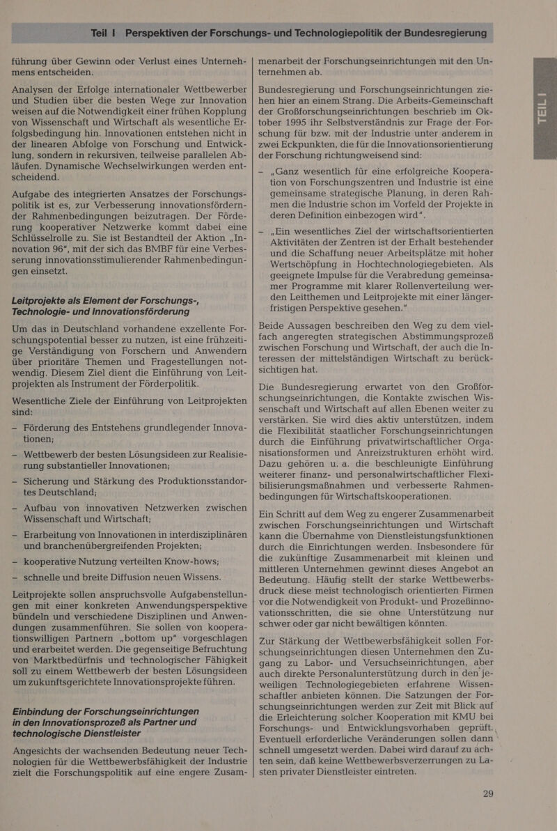 führung über Gewinn oder Verlust eines Unterneh- mens entscheiden. Analysen der Erfolge internationaler Wettbewerber und Studien über die besten Wege zur Innovation weisen auf die Notwendigkeit einer frühen Kopplung von Wissenschaft und Wirtschaft als wesentliche Er- folgsbedingung hin. Innovationen entstehen nicht in der linearen Abfolge von Forschung und Entwick- lung, sondern in rekursiven, teilweise parallelen Ab- läufen. Dynamische Wechselwirkungen werden ent- scheidend. Aufgabe des integrierten Ansatzes der Forschungs- politik ist es, zur Verbesserung innovationsfördern- der Rahmenbedingungen beizutragen. Der Förde- rung kooperativer Netzwerke kommt dabei eine Schlüsselrolle zu. Sie ist Bestandteil der Aktion „In- novation 96“, mit der sich das BMBF für eine Verbes- serung innovationsstimulierender Rahmenbedingun- gen einsetzt. Leitprojekte als Element der Forschungs-, Technologie- und Innovationsförderung Um das in Deutschland vorhandene exzellente For- schungspotential besser zu nutzen, ist eine frühzeiti- ge Verständigung von Forschern und Anwendern über prioritäre Themen und Fragestellungen not- wendig. Diesem Ziel dient die Einführung von Leit- projekten als Instrument der Förderpolitik. Wesentliche Ziele der Einführung von Leitprojekten sind: - Förderung des Entstehens grundlegender Innova- tionen; — Wettbewerb der besten Lösungsideen zur Realisie- rung substantieller Innovationen; - Sicherung und Stärkung des Produktionsstandor- tes Deutschland; —- Aufbau von innovativen Netzwerken zwischen Wissenschaft und Wirtschaft; — Erarbeitung von Innovationen in interdisziplinären und branchenübergreifenden Projekten; — kooperative Nutzung verteilten Know-hows; —- schnelle und breite Diffusion neuen Wissens. Leitprojekte sollen anspruchsvolle Aufgabenstellun- gen mit einer konkreten Anwendungsperspektive bündeln und verschiedene Disziplinen und Anwen- dungen zusammenführen. Sie sollen von koopera- tionswilligen Partnern „bottom up“ vorgeschlagen und erarbeitet werden. Die gegenseitige Befruchtung von Marktbedürfnis und technologischer Fähigkeit soll zu einem Wettbewerb der besten Lösungsideen um zukunftsgerichtete Innovationsprojekte führen. Einbindung der Forschungseinrichtungen in den Innovationsprozeß als Partner und technologische Dienstleister Angesichts der wachsenden Bedeutung neuer Tech- nologien für die Wettbewerbsfähigkeit der Industrie zielt die Forschungspolitik auf eine engere Zusam- menarbeit der Forschungseinrichtungen mit den Un- ternehmen ab. Bundesregierung und Forschungseinrichtungen zie- hen hier an einem Strang. Die Arbeits-Gemeinschaft der Großforschungseinrichtungen beschrieb im Ok- tober 1995 ihr Selbstverständnis zur Frage der For- schung für bzw. mit der Industrie unter anderem in zwei Eckpunkten, die für die Innovationsorientierung der Forschung richtungweisend sind: - „Ganz wesentlich für eine erfolgreiche Koopera- tion von Forschungszentren und Industrie ist eine gemeinsame strategische Planung, in deren Rah- men die Industrie schon im Vorfeld der Projekte in deren Definition einbezogen wird. —- „Ein wesentliches Ziel der wirtschaftsorientierten Aktivitäten der Zentren ist der Erhalt bestehender und die Schaffung neuer Arbeitsplätze mit hoher Wertschöpfung in Hochtechnologiegebieten. Als geeignete Impulse für die Verabredung gemeinsa- mer Programme mit klarer Rollenverteilung wer- den Leitthemen und Leitprojekte mit einer länger- fristigen Perspektive gesehen. Beide Aussagen beschreiben den Weg zu dem viel- fach angeregten strategischen Abstimmungsprozeß zwischen Forschung und Wirtschaft, der auch die In- teressen der mittelständigen Wirtschaft zu berück- sichtigen hat. Die Bundesregierung erwartet von den Großfor- schungseinrichtungen, die Kontakte zwischen Wis- senschaft und Wirtschaft auf allen Ebenen weiter zu verstärken. Sie wird dies aktiv unterstützen, indem durch die Einführung privatwirtschaftlicher Orga- nisationsformen und Anreizstrukturen erhöht wird. Dazu gehören u.a. die beschleunigte Einführung weiterer finanz- und personalwirtschaftlicher Flexi- bilisierungsmaßnahmen und verbesserte Rahmen- bedingungen für Wirtschaftskooperationen. Ein Schritt auf dem Weg zu engerer Zusammenarbeit zwischen Forschungseinrichtungen und Wirtschaft kann die Übernahme von Dienstleistungsfunktionen durch die Einrichtungen werden. Insbesondere für die zukünftige Zusammenarbeit mit kleinen und mittleren Unternehmen gewinnt dieses Angebot an Bedeutung. Häufig stellt der starke Wettbewerbs- druck diese meist technologisch orientierten Firmen vor die Notwendigkeit von Produkt- und Prozeßinno- vationsschritten, die sie ohne Unterstützung nur schwer oder gar nicht bewältigen könnten. Zur Stärkung der Wettbewerbsfähigkeit sollen For- schungseinrichtungen diesen Unternehmen den Zu- gang zu Labor- und Versuchseinrichtungen, aber auch direkte Personalunterstützung durch in den je- weiligen Technologiegebieten erfahrene Wissen- schaftler anbieten können. Die Satzungen der For- schungseinrichtungen werden zur Zeit mit Blick auf die Erleichterung solcher Kooperation mit KMU bei Forschungs- und Entwicklungsvorhaben geprüft., Eventuell erforderliche Veränderungen sollen dann ‘ schnell umgesetzt werden. Dabei wird darauf zuach- ten sein, daß keine Wettbewerbsverzerrungen zu La- sten privater Dienstleister eintreten. 