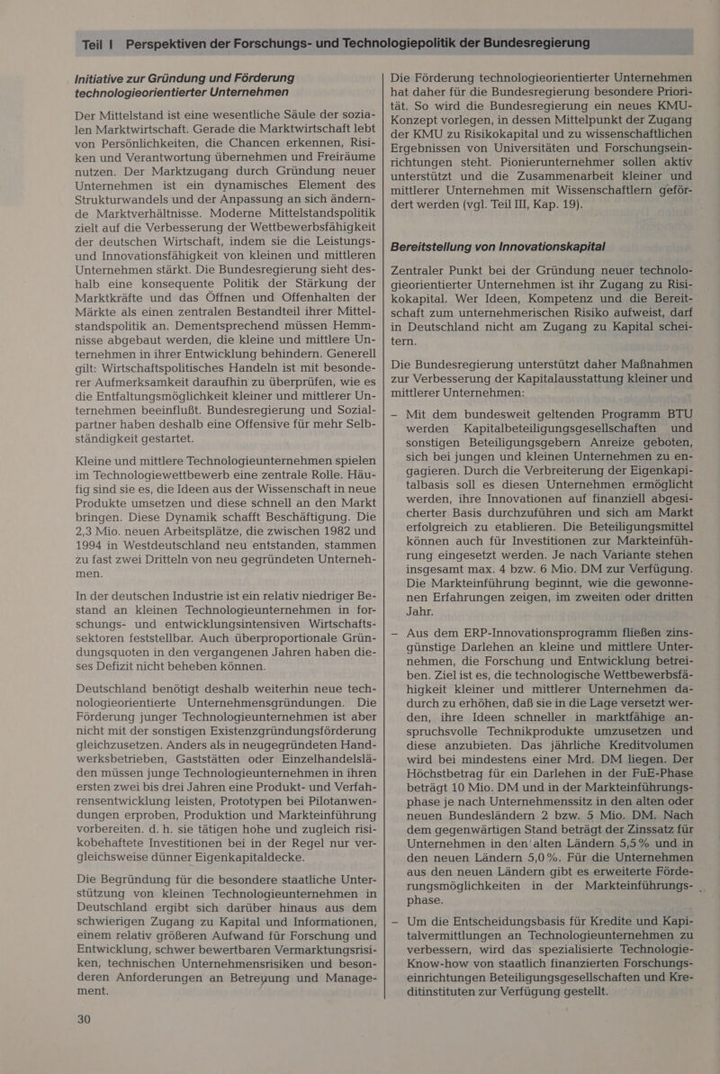 Initiative zur Gründung und Förderung technologieorientierter Unternehmen Der Mittelstand ist eine wesentliche Säule der sozia- len Marktwirtschaft. Gerade die Marktwirtschaft lebt von Persönlichkeiten, die Chancen erkennen, Risi- ken und Verantwortung übernehmen und Freiräume nutzen. Der Marktzugang durch Gründung neuer Unternehmen ist ein dynamisches Element des Strukturwandels und der Anpassung an sich ändern- de Marktverhältnisse. Moderne Mittelstandspolitik zielt auf die Verbesserung der Wettbewerbsfähigkeit der deutschen Wirtschaft, indem sie die Leistungs- und Innovationsfähigkeit von kleinen und mittleren Unternehmen stärkt. Die Bundesregierung sieht des- halb eine konsequente Politik der Stärkung der Marktkräfte und das Öffnen und Offenhalten der Märkte als einen zentralen Bestandteil ihrer Mittel- standspolitik an. Dementsprechend müssen Hemm- nisse abgebaut werden, die kleine und mittlere Un- ternehmen in ihrer Entwicklung behindern. Generell gilt: Wirtschaftspolitisches Handeln ist mit besonde- die Entfaltungsmöglichkeit kleiner und mittlerer Un- ternehmen beeinflußt. Bundesregierung und Sozial- partner haben deshalb eine Offensive für mehr Selb- ständigkeit gestartet. Kleine und mittlere Technologieunternehmen spielen im Technologiewettbewerb eine zentrale Rolle. Häu- fig sind sie es, die Ideen aus der Wissenschaft in neue Produkte umsetzen und diese schnell an den Markt bringen. Diese Dynamik schafft Beschäftigung. Die 2,3 Mio. neuen Arbeitsplätze, die zwischen 1982 und 1994 in Westdeutschland neu entstanden, stammen zu fast zwei Dritteln von neu gegründeten Unterneh- men. In der deutschen Industrie ist ein relativ niedriger Be- stand an kleinen Technologieunternehmen in for- schungs- und entwicklungsintensiven Wirtschafts- sektoren feststellbar. Auch überproportionale Grün- dungsquoten in den vergangenen Jahren haben die- ses Defizit nicht beheben können. Deutschland benötigt deshalb weiterhin neue tech- nologieorientierte Unternehmensgründungen. Die Förderung junger Technologieunternehmen ist aber nicht mit der sonstigen Existenzgründungsförderung gleichzusetzen. Anders als in neugegründeten Hand- werksbetrieben, Gaststätten oder Einzelhandelslä- den müssen junge Technologieunternehmen in ihren ersten zwei bis drei Jahren eine Produkt- und Verfah- rensentwicklung leisten, Prototypen bei Pilotanwen- dungen erproben, Produktion und Markteinführung vorbereiten. d.h. sie tätigen hohe und zugleich risi- kobehaftete Investitionen bei in der Regel nur ver- gleichsweise dünner Eigenkapitaldecke. Die Begründung für die besondere staatliche Unter- stützung von kleinen Technologieunternehmen in Deutschland ergibt sich darüber hinaus aus dem schwierigen Zugang zu Kapital und Informationen, einem relativ größeren Aufwand für Forschung und Entwicklung, schwer bewertbaren Vermarktungsrisi- ken, technischen Unternehmensrisiken und beson- deren Anforderungen an Betreuung und Manage- ment. 30 Die Förderung technologieorientierter Unternehmen hat daher für die Bundesregierung besondere Priori- tät. So wird die Bundesregierung ein neues KMU- Konzept vorlegen, in dessen Mittelpunkt der Zugang der KMU zu Risikokapital und zu wissenschaftlichen Ergebnissen von Universitäten und Forschungsein- richtungen steht. Pionierunternehmer sollen aktiv unterstützt und die Zusammenarbeit kleiner und mittlerer Unternehmen mit Wissenschaftlern geför- dert werden (vgl. Teil III, Kap. 19). Bereitstellung von Innovationskapital Zentraler Punkt bei der Gründung neuer technolo- gieorientierter Unternehmen ist ihr Zugang zu Risi- kokapital. Wer Ideen, Kompetenz und die Bereit- schaft zum unternehmerischen Risiko aufweist, darf in Deutschland nicht am Zugang zu Kapital schei- tern. Die Bundesregierung unterstützt daher Maßnahmen zur Verbesserung der Kapitalausstattung kleiner und mittlerer Unternehmen: - Mit dem bundesweit geltenden Programm BTU werden Kapitalbeteiligungsgesellschaften und sonstigen Beteiligungsgebern Anreize geboten, sich bei jungen und kleinen Unternehmen zu en- gagieren. Durch die Verbreiterung der Eigenkapi- talbasis soll es diesen ‚Unternehmen ermöglicht werden, ihre Innovationen auf finanziell abgesi- cherter Basis durchzuführen und sich am Markt erfolgreich zu etablieren. Die Beteiligungsmittel können auch für Investitionen zur Markteinfüh- rung eingesetzt werden. Je nach Variante stehen insgesamt max. 4 bzw. 6 Mio. DM zur Verfügung. Die Markteinführung beginnt, wie die gewonne- nen Erfahrungen zeigen, im zweiten oder dritten Jahr. - Aus dem ERP-Innovationsprogramm fließen zins- günstige Darlehen an kleine und mittlere Unter- nehmen, die Forschung und Entwicklung betrei- ben. Ziel ist es, die technologische Wettbewerbsfä- higkeit kleiner und mittlerer Unternehmen da- durch zu erhöhen, daß sie in die Lage versetzt wer- den, ihre Ideen schneller in marktfähige an- spruchsvolle Technikprodukte umzusetzen und diese anzubieten. Das jährliche Kreditvolumen wird bei mindestens einer Mrd. DM liegen. Der Höchstbetrag für ein Darlehen in der FuE-Phase beträgt 10 Mio. DM und in der Markteinführungs- phase je nach Unternehmenssitz in den alten oder neuen Bundesländern 2 bzw. 5 Mio. DM. Nach dem gegenwärtigen Stand beträgt der Zinssatz für Unternehmen in den'alten Ländern 5,5% und in den neuen Ländern 5,0%. Für die Unternehmen aus den neuen Ländern gibt es erweiterte Förde- rungsmöglichkeiten in der Markteinführungs- | phase. - Um die Entscheidungsbasis für Kredite und Kapi- talvermittlungen an Technologieunternehmen zu verbessern, wird das spezialisierte Technologie- Know-how von staatlich finanzierten Forschungs- einrichtungen Beteiligungsgesellschaften und Kre- ditinstituten zur Verfügung gestellt.
