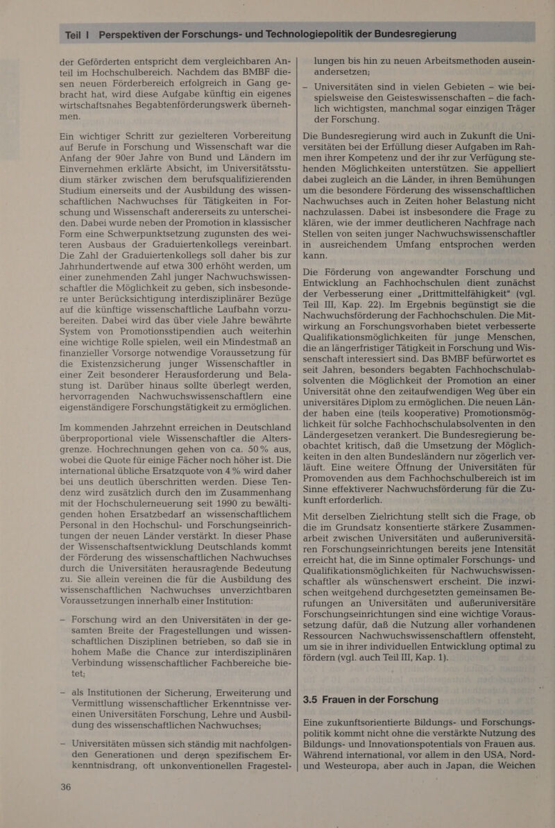der Geförderten entspricht dem vergleichbaren An- teil im Hochschulbereich. Nachdem das BMBF die- sen neuen Förderbereich erfolgreich in Gang ge- bracht hat, wird diese Aufgabe künftig ein eigenes wirtschaftsnahes Begabtenförderungswerk überneh- men. Ein wichtiger Schritt zur gezielteren Vorbereitung auf Berufe in Forschung und Wissenschaft war die Anfang der 90er Jahre von Bund und Ländern im Einvernehmen erklärte Absicht, im Universitätsstu- dium stärker zwischen dem berufsqualifizierenden Studium einerseits und der Ausbildung des wissen- schaftlichen Nachwuchses für Tätigkeiten in For- schung und Wissenschaft andererseits zu unterschei- den. Dabei wurde neben der Promotion in klassischer Form eine Schwerpunktsetzung zugunsten des wei- teren Ausbaus der Graduiertenkollegs vereinbart. Die Zahl der Graduiertenkollegs soll daher bis zur Jahrhundertwende auf etwa 300 erhöht werden, um einer zunehmenden Zahl junger Nachwuchswissen- schaftler die Möglichkeit zu geben, sich insbesonde- auf die künftige wissenschaftliche Laufbahn vorzu- bereiten. Dabei wird das über viele Jahre bewährte System von Promotionsstipendien auch weiterhin eine wichtige Rolle spielen, weil ein Mindestmaß an finanzieller Vorsorge notwendige Voraussetzung für die Existenzsicherung junger Wissenschaftler in einer Zeit besonderer Herausforderung und Bela- stung ist. Darüber hinaus sollte überlegt werden, hervorragenden Nachwuchswissenschaftlern eine eigenständigere Forschungstätigkeit zu ermöglichen. Im kommenden Jahrzehnt erreichen in Deutschland überproportional viele Wissenschaftler die Alters- grenze. Hochrechnungen gehen von ca. 50% aus, wobei die Quote für einige Fächer noch höher ist. Die international übliche Ersatzquote von 4% wird daher bei uns deutlich überschritten werden. Diese Ten- denz wird zusätzlich durch den im Zusammenhang mit der Hochschulerneuerung seit 1990 zu bewälti- genden hohen Ersatzbedarf an wissenschaftlichem Personal in den Hochschul- und Forschungseinrich- tungen der neuen Länder verstärkt. In dieser Phase der Wissenschaftsentwicklung Deutschlands kommt der Förderung des wissenschaftlichen Nachwuchses durch die Universitäten herausragende Bedeutung zu. Sie allein vereinen die für die Ausbildung des wissenschaftlichen Nachwuchses unverzichtbaren Voraussetzungen innerhalb einer Institution: — Forschung wird an den Universitäten in der ge- samten Breite der Fragestellungen und wissen- schaftlichen Disziplinen betrieben, so daß sie in hohem Maße die Chance zur interdisziplinären Verbindung wissenschaftlicher Fachbereiche bie- tet; — als Institutionen der Sicherung, Erweiterung und Vermittlung wissenschaftlicher Erkenntnisse ver- einen Universitäten Forschung, Lehre und Ausbil- dung des wissenschaftlichen Nachwuchses; — Universitäten müssen sich ständig mit nachfolgen- den Generationen und deren spezifischem Er- kenntnisdrang, oft unkonventionellen Fragestel- 36 lungen bis hin zu neuen Arbeitsmethoden ausein- andersetzen; -— Universitäten sind in vielen Gebieten — wie bei- spielsweise den Geisteswissenschaften - die fach- lich wichtigsten, manchmal sogar einzigen Träger der Forschung. Die Bundesregierung wird auch in Zukunft die Uni- versitäten bei der Erfüllung dieser Aufgaben im Rah- men ihrer Kompetenz und der ihr zur Verfügung ste- henden Möglichkeiten unterstützen. Sie appelliert dabei zugleich an die Länder, in ihren Bemühungen um die besondere Förderung des wissenschaftlichen Nachwuchses auch in Zeiten hoher Belastung nicht nachzulassen. Dabei ist insbesondere die Frage zu klären, wie der immer deutlicheren Nachfrage nach Stellen von seiten junger Nachwuchswissenschaftler in ausreichendem Umfang entsprochen werden kann. Die Förderung von angewandter Forschung und Entwicklung an Fachhochschulen dient zunächst der Verbesserung einer „Drittmittelfähigkeit” (vgl. Teil II, Kap. 22). Im Ergebnis begünstigt sie die Nachwuchsförderung der Fachhochschulen. Die Mit- wirkung an Forschungsvorhaben bietet verbesserte Qualifikationsmöglichkeiten für junge Menschen, die an längerfristiger Tätigkeit in Forschung und Wis- senschaft interessiert sind. Das BMBF befürwortet es seit Jahren, besonders begabten Fachhochschulab- solventen die Möglichkeit der Promotion an einer Universität ohne den zeitaufwendigen Weg über ein universitäres Diplom zu ermöglichen. Die neuen Län- der haben eine (teils kooperative) Promotionsmög- lichkeit für solche Fachhochschulabsolventen in den Ländergesetzen verankert. Die Bundesregierung be- obachtet kritisch, daß die Umsetzung der Möglich- keiten in den alten Bundesländern nur zögerlich ver- läuft. Eine weitere Öffnung der Universitäten für Promovenden aus dem Fachhochschulbereich ist im Sinne effektiverer Nachwuchsförderung für die Zu- kunft erforderlich. Mit derselben Zielrichtung stellt sich die Frage, ob die im Grundsatz konsentierte stärkere Zusammen- arbeit zwischen Universitäten und außeruniversitä- ren Forschungseinrichtungen bereits jene Intensität erreicht hat, die im Sinne optimaler Forschungs- und Qualifikationsmöglichkeiten für Nachwuchswissen- schaftler als wünschenswert erscheint. Die inzwi- schen weitgehend durchgesetzten gemeinsamen Be- rufungen an Universitäten und außeruniversitäre Forschungseinrichtungen sind eine wichtige Voraus- setzung dafür, daß die Nutzung aller vorhandenen Ressourcen Nachwuchswissenschaftlern offensteht, um sie in ihrer individuellen Entwicklung optimal zu fördern (vgl. auch Teil III, Kap. 1). 3.5 Frauen in der Forschung Eine zukunftsorientierte Bildungs- und Forschungs- politik kommt nicht ohne die verstärkte Nutzung des Bildungs- und Innovationspotentials von Frauen aus. Während international, vor allem in den USA, Nord- und Westeuropa, aber auch in Japan, die Weichen