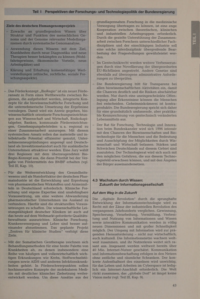  gionen, die aufgefordert werden, integrierte Kon- zepte für die biowissenschaftliche Forschung und die unternehmerische Umsetzung der Ergebnisse vorzulegen. Damit wird ein Anreiz gegeben, bio- wissenschaftlich orientierte Forschungseinrichtun- gen aus Wissenschaft und Wirtschaft, Risikokapi- talgeber, Banken, kommunale Fördereinrichtun- gen, Genehmigungsbehörden u.a. regional zu einer Zusammenarbeit anzuregen. Mit diesem systemischen Ansatz sollen das materielle und in- tellektuelle Potential effizienter genutzt, Unter- nehmensneugründungen angeregt und Deutsch- land als Investitionsstandort auch für ausländische Unternehmen attraktiver werden. Eine Jury wählt drei Regionen mit dem überzeugendsten Bio- Regio-Konzept aus, die dann Priorität bei der Ver- gabe von Fördermitteln des BMBF erhalten (vgl. Teil III, Kap. 10). | — Für die Weiterentwicklung des Gesundheits- wesens und als Standortfaktor der deutschen Phar- maindustrie ist die Entwicklung und Erprobung von pharmazeutischen Wirkstoffen und Arzneimit- teln in Deutschland erforderlich. Klinische For- schung und eigene Expertise sind unabdingbare Voraussetzung, um eine weitere Abwanderung pharmazeutischer Unternehmen ins Ausland zu verhindern. Hierfür sind die strukturellen Voraus- setzungen zu schaffen. Die wissenschaftliche Lei- stungsfähigkeit deutscher Kliniken ist auch auf das heute auf dem Weltmarkt geforderte Qualitäts- bewußtsein auszurichten. Klinische Forschung, Krankenversorgung und Lehre sind besser auf- einander abzustimmen. Das geplante Projekt „Zentren für klinische Studien verfolgt diese Ziele. — Mit der Somatischen Gentherapie zeichnen sich Behandlungsmethoden für eine breite Palette von Krankheiten ab, zu denen insbesondere eine Reihe von häufigen und volkswirtschaftlich wich- tigen Erkrankungen wie Krebs, Stoffwechselstö- rungen sowie AIDS und anderen Infektionskrank- heiten gehört. In Förderschwerpunkten sollen hochinnovative Konzepte der molekularen Medi- zin mit deutlicher klinischer Zielsetzung weiter- entwickelt werden. Um diese Ansätze aus der grundlagennahen Forschung in die medizinische Versorgung übertragen zu können, ist eine enge Kooperation zwischen theoretischen, klinischen und industriellen Arbeitsgruppen erforderlich. Durch die gezielte Unterstützung der Zusammen- arbeit zwischen Forschern unterschiedlicher Fach- disziplinen und der einschlägigen Industrie soll eine solche interdisziplinär übergreifende Bear- beitung der Fragestellungen gewährleistet wer- den. — Im Gentechnikrecht werden weitere Verbesserun- gen durch eine Novellierung der übergeordneten EU-Richtlinien angestrebt. Andere Gesetze sind ebenfalls auf überzogene administrative Anforde- rungen zu überprüfen. — Die Bundesregierung tritt für Transparenz bei allen biowissenschaftlichen Aktivitäten ein, damit die Chancen deutlich und die Risiken abschätzbar werden. Nur durch eine uneingeschränkte Offen- legung aller Erkenntnisse können die Menschen frei entscheiden. Geheimniskrämerei ist kontra- produktiv. Die Bundesregierung spricht sich daher für eine grundsätzlich umfassende, aber praktika- ble Kennzeichnung von gentechnisch veränderten Lebensmitteln aus. — Der Rat für Forschung, Technologie und Innova- tion beim Bundeskanzler wird sich 1996 intensiv mit den Chancen der Biowissenschaften und Bio- technologie für die Menschen und die Bedeutung und Ausschöpfung der Möglichkeiten durch Wis- senschaft und Wirtschaft befassen. Stärken und Schwächen Deutschlands auf diesem Gebiet sind auszuloten. Der Technologierat wird sich auch mit den möglichen Gefahren, die aus diesem Techno- logiefeld erwachsen können, und mit den Ängsten der Bürger auseinandersetzen. 4.3 Wachstum durch Wissen: Zukunft der Informationsgesellschaft Auf dem Weg in die Zukunft Die „digitale Revolution“ durch die sprunghafte Entwicklung der Informationstechnologie wird zu Recht mit der Zäsur der industriellen Revolution des vergangenen Jahrhunderts verglichen. Gewinnung, tung und Nutzung von Informationen und Wissen sowie interaktive Kommunikation werden in völlig neuen Dimensionen und mit großer Schnelligkeit möglich. Der Umgang mit Information wird zur prä- genden Herausforderung - nicht nur wirtschaftlich, auch kulturell. Die Informationsnetze wachsen welt- weit zusammen, und ihr Nutzerkreis weitet sich ra- sant aus. Insgesamt werden weltweit bereits über 40 Mio. Internet-Nutzer geschätzt. Kommunikation und Informationsbeschaffung erfolgen in den Netzen ohne zeitliche und räumliche Schranken. Der kon- krete Aufenthaltsort des einzelnen wird unwichtig, für das Leben und Arbeiten im Cyberspace ist ledig- lich ein Internet-Anschluß erforderlich. Die Welt rückt zusammen, das „globale Dorf“ ist längst keine Vision mehr (vgl. Teil III, Kap. 9). 43  1A nz En A mn nn a nn