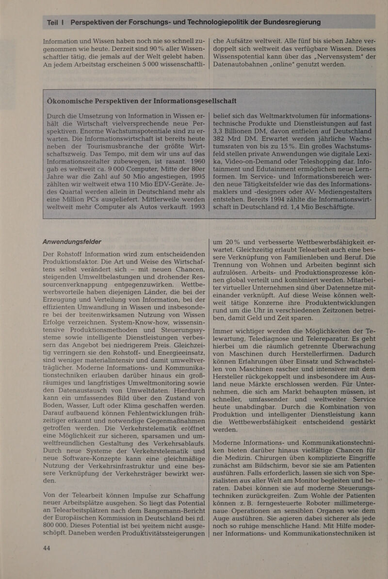 Information und Wissen haben noch nie so schnell zu- genommen wie heute. Derzeit sind 90 % aller Wissen- schaftler tätig, die jemals auf der Welt gelebt haben. An jedem Arbeitstag erscheinen 5 000 wissenschaftli- che Aufsätze weltweit. Alle fünf bis sieben Jahre ver- doppelt sich weltweit das verfügbare Wissen. Dieses Wissenspotential kann über das „Nervensystem“ der Datenautobahnen „online“ genutzt werden. Durch die Umsetzung von Information in Wissen er- hält die Wirtschaft vielversprechende neue Per- spektiven. Enorme Wachstumspotentiale sind zu er- warten. Die Informationswirtschaft ist bereits heute neben der Tourismusbranche der größte Wirt- schaftszweig. Das Tempo, mit dem wir uns auf das Informationszeitalter zubewegen, ist rasant. 1960 gab es weltweit ca. 9000 Computer, Mitte der 80er Jahre war die Zahl auf 50 Mio angestiegen, 1995 zählten wir weltweit etwa 110 Mio EDV-Geräte. Je- des Quartal werden allein in Deutschland mehr als eine Million PCs ausgeliefert. Mittlerweile werden belief sich das Weltmarktvolumen für informations- technische Produkte und Dienstleistungen auf fast 3,3 Billionen DM, davon entfielen auf Deutschland 382 Mrd DM. Erwartet werden jährliche Wachs- tumsraten von bis zu 15%. Ein großes Wachstums- feld stellen private Anwendungen wie digitale Lexi- ka, Video-on-Demand oder Teleshopping dar. Info- tainment und Edutainment ermöglichen neue Lern- formen. Im Service- und Informationsbereich wer- den neue Tätigkeitsfelder wie das des Informations- maklers und -designers oder AV- Mediengestalters entstehen. Bereits 1994 zählte die Informationswirt-  Anwendungsfelder Der Rohstoff Information wird zum entscheidenden Produktionsfaktor. Die Art und Weise des Wirtschaf- tens selbst verändert sich -— mit neuen Chancen, steigenden Umweltbelastungen und drohender Res- sourcenverknappung entgegenzuwirken. Wettbe- werbsvorteile haben diejenigen Länder, die bei der Erzeugung und Verteilung von Information, bei der effizienten Umwandlung in Wissen und insbesonde- re bei der breitenwirksamen Nutzung von Wissen Erfolge verzeichnen. System-Know-how, wissensin- tensive Produktionsmethoden und Steuerungssy- steme sowie intelligente Dienstleistungen verbes- sern das Angebot bei niedrigerem Preis. Gleichzei- tig verringern sie den Rohstoff- und Energieeinsatz, sind weniger materialintensiv und damit umweltver- träglicher. Moderne Informations- und Kommunika- tionstechniken erlauben darüber hinaus ein groß- räumiges und langfristiges Umweltmonitoring sowie den Datenaustausch von Umweltdaten. Hierdurch kann ein umfassendes Bild über den Zustand von Boden, Wasser, Luft oder Klima geschaffen werden. Darauf aufbauend können Fehlentwicklungen früh- zeitiger erkannt und notwendige Gegenmaßnahmen getroffen werden. Die Verkehrstelematik eröffnet eine Möglichkeit zur sicheren, sparsamen und um- weltfreundlichen Gestaltung des Verkehrsablaufs. Durch neue Systeme der Verkehrstelematik und neue Software-Konzepte kann eine’ gleichmäßige Nutzung der Verkehrsinfrastruktur und eine bes- sere Verknüpfung der Verkehrsträger bewirkt wer- den. Von der Telearbeit können Impulse zur Schaffung neuer Arbeitsplätze ausgehen. So liegt das Potential an Telearbeitsplätzen nach dem Bangemann-Bericht der Europäischen Kommission in Deutschland bei rd. 800 000. Dieses Potential ist bei weitem nicht ausge- schöpft. Daneben werden Produktivitätssteigerungen 44 schaft in Deutschland rd. 1,4 Mio Beschäftigte. um 20% und verbesserte Wettbewerbsfähigkeit er- wartet. Gleichzeitig erlaubt Telearbeit auch eine bes- sere Verknüpfung von Familienleben und Beruf. Die Trennung von Wohnen und Arbeiten beginnt sich aufzulösen. Arbeits- und Produktionsprozesse kön- nen global verteilt und kombiniert werden. Mitarbei- ter virtueller Unternehmen sind über Datennetze mit- einander verknüpft. Auf diese Weise können welt- weit tätige Konzerne ihre Produktentwicklungen rund um die Uhr in verschiedenen Zeitzonen betrei- ben, damit Geld und Zeit sparen. Immer wichtiger werden die Möglichkeiten der Te- lewartung, Telediagnose und Telereparatur. Es geht hierbei um die räumlich getrennte Überwachung von Maschinen durch Herstellerfirmen. Dadurch können Erfahrungen über Einsatz und Schwachstel- len von Maschinen rascher und intensiver mit dem Hersteller rückgekoppelt und insbesondere im Aus- land neue Märkte erschlossen werden. Für Unter- nehmen, die sich am Markt behaupten müssen, ist schneller, umfassender und weltweiter Service heute unabdingbar. Durch die Kombination von Produktion und intelligenter Dienstleistung kann die Wettbewerbsfähigkeit entscheidend gestärkt werden. Moderne Informations- und Kommunikationstechni- ken bieten darüber hinaus vielfältige Chancen für die Medizin. Chirurgen üben komplizierte Eingriffe ausführen. Falls erforderlich, lassen sie sich von Spe- zialisten aus aller Welt am Monitor begleiten und be- ° raten. Dabei können sie auf moderne Steuerungs- techniken zurückgreifen. Zum Wohle der Patienten können z.B. ferngesteuerte Roboter millimeterge- naue Operationen an sensiblen Organen wie dem Auge ausführen. Sie agieren dabei sicherer als jede noch so ruhige menschliche Hand. Mit Hilfe moder- ner Informations- und Kommunikationstechniken ist