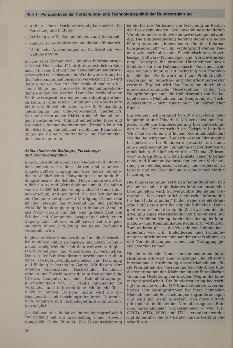 - Aufbau eines Hochgeschwindigkeitsnetzes für Forschung und Bildung, — Stärkung von Telekommunikation und Telearbeit, — ‚elektronisches Publizieren und digitale Bibliothek, - Multimedia-Anwendungen als Schlüssel zur Ver- waltungsreform. Ein zentrales Element der „Initiative Informationsge- sellschaft Deutschland betrifft den rechtlichen Rah- men. Mit dem Entwurf des Telekommunikationsge- setzes wird entschlossen eine Wettbewerbslösung für den Telekommunikationsmarkt verwirklicht. Sie wird dafür sorgen, daß auch in Deutschland moderne, lei- stungsfähige und preiswerte Telekommunikations- dienste angeboten werden. Damit Deutschland seine Wettbewerbsposition erhalten und zukünftig ausbau- en kann, ist eine rasche Entfaltung der Marktkräfte bei den Multimediadiensten, wie z.B. Telebanking, Teleshopping und Video-on-demand, unerläßlich. Wer auf diesen neuen Märkten mit Millionenbeträ- gen investieren will, braucht einheitliche, klare und die Schaffung einheitlicher rechtlicher Rahmenbe- dingungen für neue Informations- und Kommunika- tionsdienste prioritär. ; Aktionsfelder der Bildungs-, Forschungs- und Technologiepolitik Eine Schlüsselrolle kommt der Medien- und Informa- tionskompetenz zu, dem aktiven und verantwor- tungsbewußten Umgang mit den neuen multime- dialen Möglichkeiten. Notwendig ist eine breite Bil- dungsoffensive, die Schulen, Hochschulen sowie be- rufliche Aus- und Weiterbildung umfaßt. So haben von rd. 43 000 Schulen weniger als 500 einen Inter- net-Anschluß, und nur für rd. 2% der Schüler steht ein Computer-Lernplatz zur Verfügung. Gemeinsam mit der Telekom, der Wirtschaft und den Ländern wirkt die Bundesregierung in der Initiative „Schulen ans Netz darauf hin, daß eine größere Zahl von Schulen mit Computern ausgestattet wird, einen Zugang zum Internet erhält sowie auf die päd- agogisch sinnvolle Nutzung der neuen Techniken vorbereitet wird. In gleicher Weise kommt es darauf an, die Hochschu- len multimediafähig zu machen und ihnen Kommu- nikationsmöglichkeiten mit dem weltweit verfügba- ren Informations- und Wissenspool zu verschaffen. Der von der Bundesregierung beschlossene Aufbau eines Hochgeschwindigkeitsnetzes für Forschung und Bildung ist bereits im Gange. Mit diesem Netz erhalten Universitäten, Hochschulen, Fachhoch- schulen und Forschungsinstitute in Deutschland die Chance, Computer mit einer Datenübertragungs- geschwindigkeit von 155 Mbit/s miteinander zu verbinden und fortgeschrittene Multimedia-Tech- niken zu nutzen. Darüber hinaus wird die Zu- sammenarbeit mit forschungsorientierten Unterneh- men, Kammern und Technologietransfer-Einrichtun- gen möglich. Im Rahmen der Initiative Informationsgesellschaft Deutschland hat die Erschließung neuer Anwen- dungsfelder hohe Priorität. Zur Zukunftssicherung 46 ist hierbei die Förderung von Forschung im Bereich der Basistechnologien, der anwendungsorientierten Verfahren und der Entwicklungswerkzeuge notwen- dig. Die Bundesregierung bereitet daher ein neues Förderprogramm „Innovationen für die Informa- tionsgesellschaft” vor. Im Vordergrund stehen The- men wie hochauflösende Flachbildschirme, zuver- lässige Software-Technologie und Sprachverarbei- tung, Konzepte für virtuelle Unternehmen sowie Standards für den Datenaustausch. Von ihnen wer- den wichtige Impulse zur Sicherung von Vorteilen im: globalen Wettbewerb und zur Produktivitäts- steigerung im Industrie- und Dienstleistungssektor erwartet. Ergänzt wird das Programm durch eine innovationsfreundliche Gesetzgebung, Hilfen bei Neugründungen und die Mobilisierung von Risiko- kapital sowie Maßnahmen zur Steigerung der Tech- nikakzeptanz - nicht zuletzt auch auf betrieblicher Ebene. , Ein weiterer Schwerpunkt betrifft die Gebiete Tele- kooperation und Telearbeit. Mit verschiedenen Pro- jekten stößt die Bundesregierung hier Entwicklun- gen in der Privatwirtschaft an. Beispiele betreffen Wirtschaftssektoren mit hohem Koordinationsbedarf wie die Bauwirtschaft. Zugleich werden Pilotprojekte beispielsweise für Behinderte gestartet, um ihnen eine gleichberechtigte Teilnahme am Berufsleben zu ermöglichen. Schließlich wird das Thema „Teleser- vice aufgegriffen, um den Einsatz neuer Informa- tions- und Kommunikationstechniken zur Verbesse- rung von Telediagnose, -wartung und -reparatur zu fördern und zur Erschließung ausländischer Märkte beizutragen. Die Bundesregierung setzt sich ferner dafür ein, daß ein umfassendes digitalisiertes Informationsangebot bereitgehalten wird. Schwerpunkte des neuen Pro- gramms „Wissenschaftlich-technische Information für das 21. Jahrhundert“ bilden daher das elektroni- sche Publizieren und die digitale Bibliothek. Dabei geht es zum einen darum, die Zeit zwischen der Er- arbeitung eines wissenschaftlichen Ergebnisses und seiner Veröffentlichung durch die Nutzung der Infor- mations- und Kommunikationstechnik zu verkürzen. Zum anderen gilt es, die Vielzahl von Informations- anbietern wie z.B. Bibliotheken und Fachinfor- mationseinrichtungen miteinander zu verknüpfen, so daß Veröffentlichungen schnell zur Verfügung ge- stellt werden können. Die internationale Dimension der modernen Infra- strukturen erfordert eine frühzeitige und effiziente internationale Abstimmung dieser Maßnahmen. Er- ste Priorität hat die Verzahnung der Politik der Bun- desregierung mit den Maßnahmen der Europäischen Union zur Gestaltung von Europas Weg in die Infor- mationsgesellschaft. Die Bundesregierung beabsich- tigt ferner, die von der G 7-Ministerkonferenz verein- barten acht Grundprinzipien bei ihren nationalen Maßnahmen und Entscheidungen zugrunde zu legen und wird sich dafür einsetzen, daß diese Grund- prinzipien in multilateralen Vereinbarungen im Rah- men internationaler Organisationen — wie z.B. OECD, WTO, WIPO und ITU - verankert werden und ihnen über die G 7-Länder hinaus Geltung ver- schafft wird.