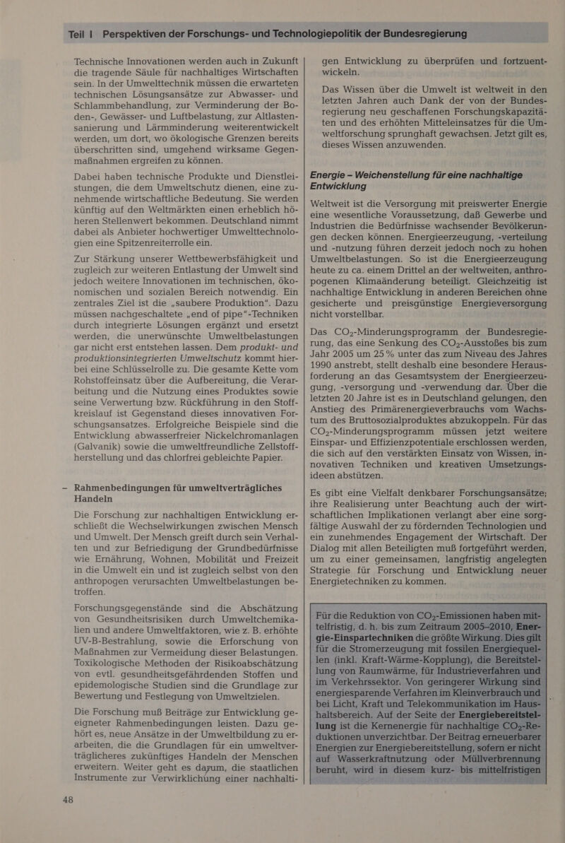 48 Technische Innovationen werden auch in Zukunft die tragende Säule für nachhaltiges Wirtschaften sein. In der Umwelttechnik müssen die erwarteten technischen Lösungsansätze zur Abwasser- und Schlammbehandlung, zur Verminderung der Bo- den-, Gewässer- und Luftbelastung, zur Altlasten- sanierung und Lärmminderung weiterentwickelt werden, um dort, wo ökologische Grenzen bereits überschritten sind, umgehend wirksame Gegen- maßnahmen ergreifen zu können. Dabei haben technische Produkte und Dienstlei- stungen, die dem Umweltschutz dienen, eine zu- nehmende wirtschaftliche Bedeutung. Sie werden künftig auf den Weltmärkten einen erheblich hö- heren Stellenwert bekommen. Deutschland nimmt dabei als Anbieter hochwertiger Umwelttechnolo- gien eine Spitzenreiterrolle ein. Zur Stärkung unserer Wettbewerbsfähigkeit und zugleich zur weiteren Entlastung der Umwelt sind nomischen und sozialen Bereich notwendig. Ein zentrales Ziel ist die „saubere Produktion“. Dazu müssen nachgeschaltete „end of pipe“-Techniken durch integrierte Lösungen ergänzt und ersetzt werden, die unerwünschte Umweltbelastungen gar nicht erst entstehen lassen. Dem produkt- und produktionsintegrierten Umweltschutz kommt hier- bei eine Schlüsselrolle zu. Die gesamte Kette vom Rohstoffeinsatz über die Aufbereitung, die Verar- beitung und die Nutzung eines Produktes sowie seine Verwertung bzw. Rückführung in den Stoff- kreislauf ist Gegenstand dieses innovativen For- schungsansatzes. Erfolgreiche Beispiele sind die Entwicklung abwasserfreier Nickelchromanlagen (Galvanik) sowie die umweltfreundliche Zellstoff- herstellung und das chlorfrei gebleichte Papier. Rahmenbedingungen für umwelitverträgliches Handeln Die Forschung zur nachhaltigen Entwicklung er- schließt die Wechselwirkungen zwischen Mensch und Umwelt. Der Mensch greift durch sein Verhal- ten und zur Befriedigung der Grundbedürfnisse wie Ernährung, Wohnen, Mobilität und Freizeit in die Umwelt ein und ist zugleich selbst von den anthropogen verursachten Umweltbelastungen be- troffen. Forschungsgegenstände sind die Abschätzung von Gesundheitsrisiken durch Umweltchemika- lien und andere Umweltfaktoren, wie z. B. erhöhte UV-B-Bestrahlung, sowie die Erforschung von Maßnahmen zur Vermeidung dieser Belastungen. Toxikologische Methoden der Risikoabschätzung von evtl. gesundheitsgefährdenden Stoffen und epidemologische Studien sind die Grundlage zur Bewertung und Festlegung von Umweltzielen. Die Forschung muß Beiträge zur Entwicklung ge- eigneter Rahmenbedingungen leisten. Dazu ge- hört es, neue Ansätze in der Umweltbildung zu er- arbeiten, die die Grundlagen für ein umweltver- träglicheres zukünftiges Handeln der Menschen erweitern. Weiter geht es da ‚ die staatlichen Instrumente zur Verwirklichung einer nachhalti- gen Entwicklung zu überprüfen und fortzuent- wickeln. letzten Jahren auch Dank der von der Bundes- regierung neu geschaffenen Forschungskapazitä- ten und des erhöhten Mitteleinsatzes für die Um- weltforschung sprunghaft gewachsen. Jetzt gilt es, dieses Wissen anzuwenden. Energie - Weichenstellung für eine nachhaltige Entwicklung Weltweit ist die Versorgung mit preiswerter Energie eine wesentliche Voraussetzung, daß Gewerbe und Industrien die Bedürfnisse wachsender Bevölkerun- gen decken können. Energieerzeugung, -verteilung und -nutzung führen derzeit jedoch noch zu hohen Umweltbelastungen. So ist die Energieerzeugung heute zu ca. einem Drittel an der weltweiten, anthro- nachhaltige Entwicklung in anderen Bereichen ohne gesicherte und preisgünstige Energieversorgung nicht vorstellbar. Das CO,-Minderungsprogramm der Bundesregie- rung, das eine Senkung des CO,-Ausstoßes bis zum Jahr 2005 um 25 % unter das zum Niveau des Jahres 1990 anstrebt, stellt deshalb eine besondere Heraus- forderung an das Gesamtsystem der Energieerzeu- gung, -versorgung und -verwendung dar. Über die letzten 20 Jahre ist es in Deutschland gelungen, den Anstieg des Primärenergieverbrauchs vom Wachs- tum des Bruttosozialproduktes abzukoppeln. Für das CO,-Minderungsprogramm müssen jetzt weitere Einspar- und Effizienzpotentiale erschlossen werden, die sich auf den verstärkten Einsatz von Wissen, in- novativen Techniken und kreativen Umsetzungs- ideen abstützen. Es gibt eine Vielfalt denkbarer Forschungsansätze; ihre Realisierung unter Beachtung auch der wirt- schaftlichen Implikationen verlangt aber eine sorg- fältige Auswahl der zu fördernden Technologien und ein zunehmendes Engagement der Wirtschaft. Der Dialog mit allen Beteiligten muß fortgeführt werden, um zu einer gemeinsamen, langfristig angelegten Strategie für Forschung und Entwicklung neuer Energietechniken zu kommen.       - Für die Reduktion von Co, Erin telfristig, d. h. bis zum Zeitraum 200 gie-Einspartechniken die größte V irk für die en mit fos silen I   im Verkehrssektor. Von geringerer W ai irku energiesparende Verfahren im Kleinver bei Licht, Kraft und Telekommunikation ii haltsbereich. Auf der Seite der Energiebe lung ist die Kernenergie für nachhalt ige | Energien zur Energiebereitstellung, sı sofern auf Wasserkraftnutzung oder Möllverbrenn beruht, wird in diesem nz bis: mittelft ris