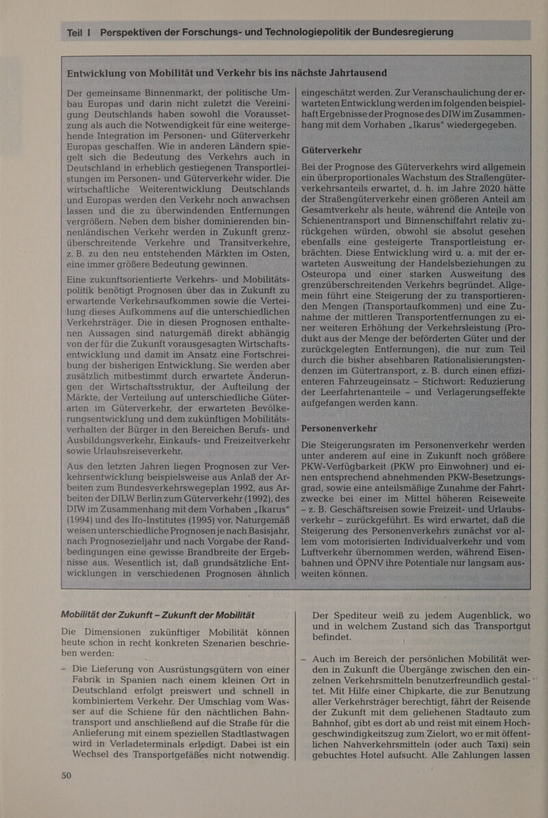 Der gemeinsame Binnenmarkt, der politische Um- bau Europas und darin nicht zuletzt die Vereini- gung Deutschlands haben sowohl die Vorausset- zung als auch die Notwendigkeit für eine weiterge- hende Integration im Personen- und Güterverkehr Europas geschaffen. Wie in anderen Ländern spie- gelt sich die Bedeutung des Verkehrs auch in Deutschland in erheblich gestiegenen Transportlei- stungen im Personen- und Güterverkehr wider. Die wirtschaftliche Weiterentwicklung Deutschlands und Europas werden den Verkehr noch anwachsen lassen und die zu überwindenden Entfernungen vergrößern. Neben dem bisher dominierenden bin- nenländischen Verkehr werden in Zukunft grenz- überschreitende Verkehre und Transitverkehre, z.B. zu den neu entstehenden Märkten im Osten, eine immer größere Bedeutung gewinnen. Eine zukunftsorientierte Verkehrs- und Mobilitäts- politik benötigt Prognosen über das in Zukunft zu erwartende Verkehrsaufkommen sowie die Vertei- lung dieses Aufkommens auf die unterschiedlichen Verkehrsträger. Die in diesen Prognosen enthalte- nen Aussagen sind naturgemäß direkt abhängig von der für die Zukunft vorausgesagten Wirtschafts- entwicklung und damit im Ansatz eine Fortschrei- bung der bisherigen Entwicklung. Sie werden aber zusätzlich mitbestimmt durch erwartete Änderun- gen der Wirtschaftsstruktur, der Aufteilung der Märkte, der Verteilung auf unterschiedliche Güter- arten im Güterverkehr, der erwarteten Bevölke- rungsentwicklung und dem zukünftigen Mobilitäts- verhalten der Bürger in den Bereichen Berufs- und sowie Urlaubsreiseverkehr. Aus den letzten Jahren liegen Prognosen zur Ver- kehrsentwicklung beispielsweise aus Anlaß der Ar- beiten zum Bundesverkehrswegeplan 1992, aus Ar- beiten der DILW Berlin zum Güterverkehr (1992), des DIW im Zusammenhang mit dem Vorhaben „Ikarus (1994) und des Ifo-Institutes (1995) vor. Naturgemäß weisen unterschiedliche Prognosen je nach Basisjahr, nach Prognosezieljahr und nach Vorgabe der Rand- bedingungen eine gewisse Brandbreite der Ergeb- wicklungen in verschiedenen Prognosen ähnlich Mobilität der Zukunft - Zukunft der Mobilität Die Dimensionen zukünftiger Mobilität können heute schon in recht konkreten Szenarien beschrie- ben werden: — Die Lieferung von Ausrüstungsgütern von einer Fabrik in Spanien nach einem kleinen Ort in Deutschland erfolgt preiswert und schnell in kombiniertem Verkehr. Der Umschlag vom Was- ser auf die Schiene für den nächtlichen Bahn- transport und anschließend auf die Straße für die Anlieferung mit einem speziellen Stadtlastwagen wird in Verladeterminals erledigt. Dabei ist ein Wechsel des Transportgefäßes nicht notwendig. 50 Güterverkehr Bei der Prognose des Güterverkehrs wird allgemein ein überproportionales Wachstum des Straßengüter- verkehrsanteils erwartet, d. h. im Jahre 2020 hätte der Straßengüterverkehr einen größeren Anteil am. Gesamtverkehr als heute, während die Anteile von. Schienentransport und Binnenschiffahrt relativ zu- rückgehen würden, obwohl sie ‚absolut ‚gesehen ebenfalls eine gesteigerte Transportleistung Br brächten. Diese Entwicklung wird u. a. mit der er warteten Ausweitung der Handelsbeziehunge: ‚Zu. Osteuropa und einer starken Ausweitung n des. grenzüberschreitenden Verkehrs begründet. ‚Allge- - mein führt eine Steigerung der zu 1S - den Mengen (Transportaufkommen) ı und ine. Zu- . nahme der mittleren Transportentfernungen zu ei- ner weiteren Erhöhung der Verkehrsleistung (Pro- \ dukt aus der Menge der beförderten Güter undder zurückgelegten Entfernungen), die nur zum Teil durch die bisher absehbaren Rationalisierungsten- denzen im Gütertransport, z.B. durch einen effizi- enteren Fahrzeugeinsatz - Stichwort: Reduzierung. der Leerfahrtenanteile - und Verlagen gel aufgefangen werden kaum a Personenverkehr  Die Steigerungsraten im Pensonce eilen | unter anderem auf eine in Zukunft noch größere PKW-Verfügbarkeit (PKW pro Einwohner) und ei- nen entsprechend abnehmenden PKW-Besetzungs- grad, sowie eine anteilsmäßige Zunahme der Fahrt- zwecke bei einer im Mittel höheren Reiseweite - z.B. Geschäftsreisen sowie Freizeit- und Urlaubs- verkehr - zurückgeführt. Es wird erwartet, daß die lem vom motorisierten Individualverkehr und vom Luftverkehr übernommen werden, während Eisen- i bahnen und ÖPNV ihre Potentiale nur langsam aus- weitenkönnen. _ we  Der Spediteur weiß zu jedem Augenblick, wo und in welchem Zustand sich das Transportgut befindet. — Auch im Bereich der persönlichen Mobilität wer- den in Zukunft die Übergänge zwischen den ein- zelnen Verkehrsmitteln benutzerfreundlich gestal- tet. Mit Hilfe einer Chipkarte, die zur Benutzung aller Verkehrsträger berechtigt, fährt der Reisende der Zukunft mit dem geliehenen Stadtauto zum Bahnhof, gibt es dort ab und reist mit einem Hoch- geschwindigkeitszug zum Zielort, wo er mit öffent- lichen Nahverkehrsmitteln (oder auch Taxi) sein gebuchtes Hotel aufsucht. Alle Zahlungen lassen
