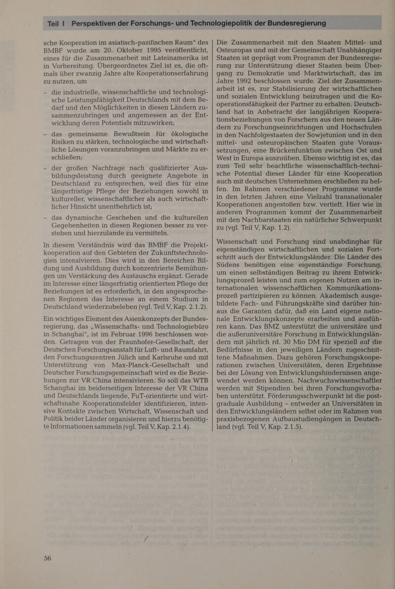 BMBF wurde am 20. Oktober 1995 veröffentlicht, eines für die Zusammenarbeit mit Lateinamerika ist in Vorbereitung. Übergeordnetes Ziel ist es, die oft- mals über zwanzig Jahre alte Kooperationserfahrung zu nutzen, um — die industrielle, wissenschaftliche und technologi- sche Leistungsfähigkeit Deutschlands mit dem Be- darf und den Möglichkeiten in diesen Ländern zu- sammenzubringen und angemessen an der Ent- wicklung deren Potentials mitzuwirken; — das gemeinsame Bewußtsein für Ökologische Risiken zu stärken, technologische und wirtschaft- liche Lösungen voranzubringen und Märkte zu er- schließen; — der großen Nachfrage nach qualifizierter Aus- bildungsleistung durch geeignete Angebote in Deutschland zu entsprechen, weil dies für eine längerfristige Pflege der Beziehungen sowohl in kultureller, wissenschaftlicher als auch wirtschaft- licher Hinsicht unentbehrlich ist; - das dynamische Geschehen und die kulturellen Gegebenheiten in diesen Regionen besser zu ver- stehen und hierzulande zu vermitteln. In diesem Verständnis wird das BMBF die Projekt- kooperation auf den Gebieten der Zukunftstechnolo- gien intensivieren. Dies wird in den Bereichen Bil- dung und Ausbildung durch konzentrierte Bemühun- gen um Verstärkung des Austauschs ergänzt. Gerade im Interesse einer längerfristig orientierten Pflege der Beziehungen ist es erforderlich, in den angesproche- nen Regionen das Interesse an einem Studium in Deutschland wiederzubeleben (vgl. Teil V, Kap. 2.1.2). Ein wichtiges Element des Asienkonzepts der Bundes- regierung, das „Wissenschafts- und Technologiebüro in Schanghai”, ist im Februar 1996 beschlossen wor- den. Getragen von der Fraunhofer-Gesellschaft, der Deutschen Forschungsanstalt für Luft- und Raumfahrt, den Forschungszentren Jülich und Karlsruhe und mit Unterstützung von Max-Planck-Gesellschaft und Deutscher Forschungsgemeinschaft wird es die Bezie- hungen zur VR China intensivieren. So soll das WTB Schanghai im beiderseitigen Interesse der VR China und Deutschlands liegende, FuT-orientierte und wirt- schaftsnahe Kooperationsfelder identifizieren, inten- sive Kontakte zwischen Wirtschaft, Wissenschaft und Politik beider Länder organisieren und hierzu benötig- te Informationen sammeln (vgl. TeilV, Kap. 2.1.4). 56 Osteuropas und mit der Gemeinschaft Unabhängiger Staaten ist geprägt vom Programm der Bundesregie- rung zur Unterstützung dieser Staaten beim Über- gang zu Demokratie und Marktwirtschaft, das im Jahre 1992 beschlossen wurde. Ziel der Zusammen- arbeit ist es, zur Stabilisierung der wirtschaftlichen und sozialen Entwicklung beizutragen und die Ko- operationsfähigkeit der Partner zu erhalten. Deutsch- land hat in Anbetracht der langjährigen Koopera- tionsbeziehungen von Forschern aus den neuen Län- dern zu Forschungseinrichtungen und Hochschulen in den Nachfolgestaaten der Sowjetunion und in den mittel- und osteuropäischen Staaten gute Voraus- setzungen, eine Brückenfunktion zwischen Ost und West in Europa auszuüben. Ebenso wichtig ist es, das zum Teil sehr beachtliche wissenschaftlich-techni- sche Potential dieser Länder für eine Kooperation auch mit deutschen Unternehmen erschließen zu hel- fen. Im Rahmen verschiedener Programme wurde in den letzten Jahren eine Vielzahl transnationaler Kooperationen angestoßen bzw. vertieft. Hier wie in mit den Nachbarstaaten ein natürlicher Schwerpunkt zu (vgl. Teil V, Kap. 1.2). Wissenschaft und Forschung sind unabdingbar für eigenständigen wirtschaftlichen und sozialen Fort- schritt auch der Entwicklungsländer. Die Länder des Südens benötigen eine eigenständige Forschung, um einen selbständigen Beitrag zu ihrem Entwick- lungsprozeß leisten und zum eigenen Nutzen am in- ternationalen wissenschaftlichen Kommunikations- prozeß partizipieren zu können. Akademisch ausge- bildete Fach- und Führungskräfte sind darüber hin- aus die Garanten dafür, daß ein Land eigene natio- nale Entwicklungskonzepte erarbeiten und ausfüh- ren kann. Das BMZ unterstützt die universitäre und die außeruniversitäre Forschung in Entwicklungslän- dern mit jährlich rd. 30 Mio DM für speziell auf die Bedürfnisse in den jeweiligen Ländern zugeschnit- tene Maßnahmen. Dazu gehören Forschungskoope- rationen zwischen Universitäten, deren Ergebnisse bei der Lösung von Entwicklungshindernissen ange- wendet werden können. Nachwuchswissenschaftler werden mit Stipendien bei ihren Forschungsvorha- ben unterstützt. Förderungsschwerpunkt ist die post- graduale Ausbildung - entweder an Universitäten in den Entwicklungsländern selbst oder im Rahmen von praxisbezogenen Aufbaustudiengängen in Deutsch- land (vgl. Teil V, Kap. 2.1.5).