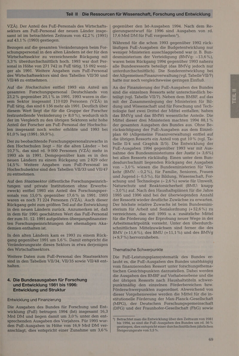 VZÄ). Der Anteil des FuE-Personals des Wirtschafts- ‚sektors am FuE-Personal der neuen Länder insge- samt ist im betrachteten Zeitraum von 42,2% (1991) auf 43,1% (1993) gestiegen. Bezogen auf die gesamten Veränderungen beim For- schungspersonal in den alten Ländern ist der für den Wirtschaftssektor zu verzeichnende Rückgang mit 5,3% überdurchschnittlich hoch. 1993 war dort Per- sonal in Höhe von 271 742 in FuE tätig, 15 092 weni- ger als 1991. Weitere Angaben zum FuE-Personal des Wirtschaftssektors sind den Tabellen VIV30 und VIV46 zu entnehmen. Auf die Hochschulen entfiel 1993 ein Anteil am gesamten Forschungspersonal Deutschlands von 23,2% gegenüber 20,1% in 1991. 1993 waren in die- sem Sektor insgesamt 110 020 Personen (VZÄ) in FuE tätig, das sind 6 156 mehr als 1991. Deutlich über diesem Wert liegt die für die Gruppe der Forscher festzustellende Veränderung (+ 8,0%), wodurch sich der im Vergleich zu den übrigen Sektoren sehr hohe len insgesamt noch weiter erhöhte und 1993 bei 61,0% lag (1991: 59,9 %). Der zu beobachtende Forschungspersonalzuwachs in den Hochschulen liegt - für die alten Länder - bei 10,7%, das sind rd. 9000 Personen (VZÄ) mehr in 1993 als in 1991. Demgegenüber kam es in den neuen Ländern zu einem Rückgang um 2829 oder 14,5%. Weitere Angaben zum FuE-Personal im Hochschulsektor sind den Tabellen VII/33 und VIV/47 zu entnehmen. Auf den Staatssektor (öffentliche Forschungseinrich- tungen und private Institutionen ohne Erwerbs- zweck) entfiel 1993 ein Anteil des Forschungsper- sonals von 15,0% gegenüber 17,6% in 1991. 1993 waren es noch 71 224 Personen (VZÄ). Auch dieser Rückgang geht zum größten Teil auf die Entwicklung in den neuen Ländern zurück. Anzumerken ist, daß in dem für 1991 geschätzten Wert das FuE-Personal der zum 31. 12. 1991 aufgelösten übergangsfinanzier- ten Forschungseinrichtungen der ehemaligen Aka- demien enthalten ist. In den alten Ländern kam es 1993 zu einem Rück- gang gegenüber 1991 um 5,6 %. Damit entspricht die Veränderungsrate dieses Sektors in etwa derjenigen des Wirtschaftssektors. Weitere Daten zum FuE-Personal des Staatssektors sind in den Tabellen VIV/34, VIV35 sowie VII/48 ent- halten. 4. Die Bundesausgaben für Forschung und Entwicklung 1981 bis 1996: Entwicklung und Struktur Entwicklung und Finanzierung Die Ausgaben des Bundes für Forschung und Ent- wicklung (FuE) betrugen 1994 (Ist) insgesamt 16,3 Mrd DM und liegen damit um 3,0% unter den ent- sprechenden Ausgaben des Vorjahres. Für 1995 wur- den FuE-Ausgaben in Höhe von 16,9 Mrd DM ver- anschlagt, dies entspricht einer Zunahme um 3,6 % gegenüber den Ist-Ausgaben 1994. Nach dem Re- gierungsentwurf für 1996 sind Ausgaben von rd. 17,6 Mrd DM für FuE vorgesehen). Während für die schon 1993 gegenüber 1992 rück- läufigen FuE-Ausgaben die Budgetentwicklung nur weniger Ministerien ausschlaggebend war (z.B. Bun- desministerium der Verteidigung (BMVg: -13,6 %), waren beim Rückgang 1994 gegenüber 1993 nahezu alle Bundesressorts beteiligt (das BMVg jedoch nur unterdurchschnittlich). Die Sonderentwicklung bei der Allgemeinen Finanzverwaltung (vgl. Tabelle VI//7) hatte nur noch vergleichsweise geringen Einfluß. An der Finanzierung der FuE-Ausgaben des Bundes sind die einzelnen Ressorts sehr unterschiedlich be- teiligt (vgl. Tabelle VIV7). Neben dem BMBF, auf das mit der Zusammenlegung der Ministerien für Bil- dung und Wissenschaft und für Forschung und Tech- nologie fast zwei Drittel der Mittel entfallen, haben das BMVg und das BMWi wesentliche Anteile. Die Mittel dieser drei Ministerien machten 1994 88,1% rücksichtigung der FuE-Ausgaben aus dem Einzel- plan 60 (Allgemeine Finanzverwaltung) entfiel auf die übrigen Ressorts ein Anteil von gut 10% (vgl. Ta- belle I/4 und Graphik W/5). Die Entwicklung der FuE-Ausgaben 1994 gegenüber 1993 war mit Aus- nahme des Bundesministeriums der Justiz (+ 3,6%) bei allen Ressorts rückläufig. Einen unter dem Bun- desdurchschnitt liegenden Rückgang der Ausgaben von -3,0% wiesen die Bundesministerien für Ver- kehr (BMV: - 0,2%), für Familie, Senioren, Frauen und Jugend (- 0,5%), für Bildung, Wissenschaft, For- schung und Technologie (- 2,6%) sowie für Umwelt, Naturschutz und Reaktorsicherheit (BMU: knapp - 3,0%) auf. Nach den Haushaltsplänen für die Jahre 1995 und 1996 sind bei der überwiegenden Anzahl der Ressorts wieder deutliche Zuwächse zu erwarten. Der höchste relative Zuwachs ist beim Bundesmini- sterium für Arbeit und Sozialordnung (+52,6%) zu verzeichnen, das seit 1995 u.a. zusätzliche Mittel für die Förderung der Erprobung neuer Wege in der Arbeitsmarktpolitik vorsieht. Unter den überdurch- schnittlichen Mittelzuwächsen sind ferner die des BMV (+11,6%), des BMU (+11,1%) und des BMVg (+9,7%) hervorzuheben. Thematische Schwerpunkte laubt es, die FuE-Ausgaben des Bundes unabhängig vom finanzierenden Ressort unter forschungsthema- tischen Gesichtspunkten darzustellen. Dabei werden die Ausgaben des BMBF auf Vorhabenebene und die der übrigen Ressorts nach Haushaltstiteln schwer- punktmäßig den einzelnen Förderbereichen bzw. Förderschwerpunkten zugeordnet. Abweichend von dieser Vorgehensweise werden die Mittel für die in- stitutionelle Förderung der Max-Planck-Gesellschaft (MPG), der Deutschen Forschungsgemeinschaft (DFG) und der Fraunhofer-Gesellschaft (FhG) sowie 6) Betrachtet man die Entwicklung über den Zeitraum von 1981 bis 1994, so sind die FuE-Ausgaben des Bundes um rd. 56 % gestiegen, dies entspricht einer durchschnittlichen jährlichen Steigerungsrate von 3,5 %. 