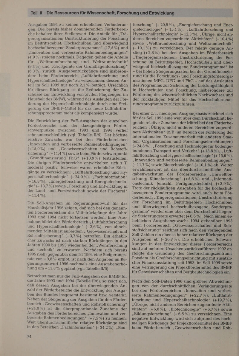 Ausgaben 1994 zu keinen erheblichen Veränderun- gen. Die bereits bisher dominierenden Förderberei- che behalten ihren Stellenwert. Die Anteile für „Trä- gerorganisationen; Umstrukturierung der Forschung im Beitrittsgebiet; Hochschulbau und überwiegend hochschulbezogene Sonderprogramme“ (17,5%) und „Innovation und verbesserte Rahmenbedingungen (4,9%) steigen nochmals. Dagegen gehen die Anteile für „Weltraumforschung und Weltraumtechnik“ (9,4%) und „Großgeräte der Grundlagenforschung” (6,3%) zurück. Ausgabenrückgänge sind insbeson- dere beim Förderbereich „Luftfahrtforschung und Hyperschalltechnologie zu verzeichnen, dessen An- teil im Soll 1995 nur noch 2,1% beträgt. Ursächlich für diesen Rückgang ist die Reduzierung der Zu- schüsse zur Entwicklung von zivilen Flugzeugen im Haushalt des BMWi, während das Auslaufen der För- derung der Hyperschalltechnologie durch eine Stei- gerung der BMBF-Mittel für das neue Luftfahrtfor- schungsprogramm mehr als kompensiert wurde. Die Entwicklung der FuE-Ausgaben der einzelnen Förderbereiche und der dazugehörigen Förder- schwerpunkte zwischen 1993 und 1994 verlief sehr unterschiedlich (vgl. Tabelle IV5). Der höchste relative Zuwachs war bei den Förderbereichen „Innovation und verbesserte Rahmenbedingungen” (+15,0%) und „Geowissenschaften und Rohstoff- sicherung“ (+11,4%) sowie beim Förderschwerpunkt „Grundfinanzierung FhG (+10,9%) festzustellen. Die übrigen Förderbereiche entwickelten sich z.T. moderat positiv, teilweise waren erhebliche Rück- gänge zu verzeichnen: „Luftfahrtforschung und Hy- perschalltechnologie” (- 24,0%), „Fachinformation“ (- 16,8%), „Energieforschung und Energietechnolo- gie (- 13,7%) sowie „Forschung und Entwicklung in der Land- und Forstwirtschaft sowie der Fischerei” (- 11,4%). Die Soll-Angaben im Regierungsentwurf für das Haushaltsjahr 1996 zeigen, daß sich bei den genann- ten Förderbereichen die Mittelrückgänge der Jahre 1993 und 1994 nicht fortsetzen werden. Eine Aus- nahme bildet der Förderbereich „Luftfahrtforschung und Hyperschalltechnologie” (- 2,6%); von abneh- menden Mitteln ist außerdem „ Geowissenschaft und Rohstoffsicherung“ (- 3,7%) betroffen. Ein erhebli- cher Zuwachs ist nach starken Rückgängen in den Jahren 1990 bis 1993 wieder bei der „Wehrforschung und -technik“ zu erwarten. Nachdem sich bereits 1995 (Soll) gegenüber dem Ist 1994 eine Steigerungs- rate von +9,8% ergibt, ist nach den Angaben im Re- gierungsentwurf 1996 nochmals eine Ausgabenerhö- hung um + 11,8% geplant (vgl. Tabelle II/5). Betrachtet man nur die FuE-Ausgaben des BMBF für die Jahre 1993 und 1994 (Tabelle Il/6), so zeigt sich, daß dessen Ausgaben bei der überwiegenden An- zahl der Förderbereiche die Entwicklung der Ausga- ben des Bundes insgesamt bestimmt bzw. verstärkt. Neben der Steigerung der Ausgaben für den Förder- bereich „Geowissenschaften und Rohstoffsicherung“ (+24,0%) ist die überproportionale Zunahme der Ausgaben des Förderbereiches „Innovation und ver- besserte Rahmenbedingungen“ (+7,5%) zu nennen. Weit überdurchschnittliche relative Rückgänge sind in den Bereichen „ Fachinformation” (- 24,2%), „Bau- 74 forschung” (- 20,9%), „Energieforschung und Ener- gietechnologie* (- 15,1%), „Luftfahrtforschung und Hyperschalltechnologie“ (- 12,3%), „Übrige, nicht an- deren Bereichen zugeordnete Aktivitäten” (- 10,4%) sowie „Weltraumforschung und Weltraumtechnik“ (- 10,1%) zu verzeichnen. Der relativ geringe An- stieg (+2,8%) bei den Ausgaben im Förderbereich „Irägerorganisationen; Umstrukturierung der For- schung im Beitrittsgebiet; Hochschulbau und über- wiegend hochschulbezogene Sonderprogramme“ ist — bei hohen Steigerungsraten bei der Grundfinanzie- rung für die Forschungs- und Forschungsförderorga- nisationen MPG, DFG und FhG - auf das Auslaufen des Programms zur Sicherung der Leistungsfähigkeit in Hochschulen und Forschung, insbesondere zur Förderung des wissenschaftlichen Nachwuchses und der rückläufigen Mittel für das Hochschulerneue- rungsprogramm zurückzuführen. Bei einer z.T. niedrigen Ausgangsbasis zeichnet sich für das Soll 1995 eine weit über dem Durchschnitt lie- gende relative Zunahme der Mittel bei den Förderbe- reichen „Übrige, nicht anderen Bereichen zugeord- nete Aktivitäten” (z.B. im Bereich der Förderung der internationalen Zusammenarbeit mit anderen Staa- ten, Organisationen und Forschungseinrichtungen) (+24,8%), „Forschung und Technologie für bodenge- bundenen Transport und Verkehr” (+13,8%), „Luft- fahrtforschung und Hyperschalltechnologie” (+ 15,6 %), „Innovation und verbesserte Rahmenbedingungen” (+11,7%) sowie Biotechnologie“ (+10,1%) ab. Weiter erwähnenswert ist das überdurchschnittliche Aus- gabenwachstum der Förderbereiche „Umweltfor- schung; Klimaforschung”“ (+5,6%) und „Informati- onstechnik (einschl. Fertigungstechnik) (+3,9%). Trotz der rückläufigen Ausgaben für die hochschul- bezogenen Sonderprogramme wird auch beim För- derbereich „Trägerorganisationen; Umstrukturierung der Forschung im Beitrittsgebiet; Hochschulbau und überwiegend hochschulbezogene Sonderpro- gramme wieder eine über dem Durchschnitt liegen- de Steigerungsrate erwartet (+6,6 %). Nach einem er- heblichen Ausgabenzuwachs 1994 gebenüber 1993 beim Förderbereich „Geowissenschaften und Roh- stoffsicherung” zeichnet sich nach den vorliegenden Soll-Zahlen ein ebenso hoher relativer Rückgang der Ausgaben ab (- 26,7%). Die erheblichen Schwan- kungen in der Entwicklung dieses Förderbereichs sind auf mehrere Ursachen zurückzuführen: 1992 er- rfolgte die Gründung des Geoforschungszentrums Potsdam als Großforschungseinrichtung mit zusätzli- cher Finanzausstattung seit 1993; im Soll 1995 setzte eine Verringerung der Projektfördermittel des BMBF für Geowissenschaften und Bergbautechnologien ein. Nach den Soll-Daten 1996 sind größere Abweichun- gen von der durchschnittlichen Veränderungsrate bei den Förderbereichen „Innovation und verbes- serte Rahmenbedingungen” (+22,7%), „Luftfahrt-' forschung und Hyperschalltechnologie“ (+19,7 %), „Übrige, nicht anderen Bereichen zugeordnete Akti- vitäten” (+6,8%), „Biotechnologie (+6,7%) sowie „Bildungsforschung” (+ 6,5%) zu verzeichnen. Eine negative Entwicklung wird sich aufgrund des noch- maligen Rückgangs der Projektfördermittel des BMBF beim Förderbereich „Geowissenschaften und Roh-