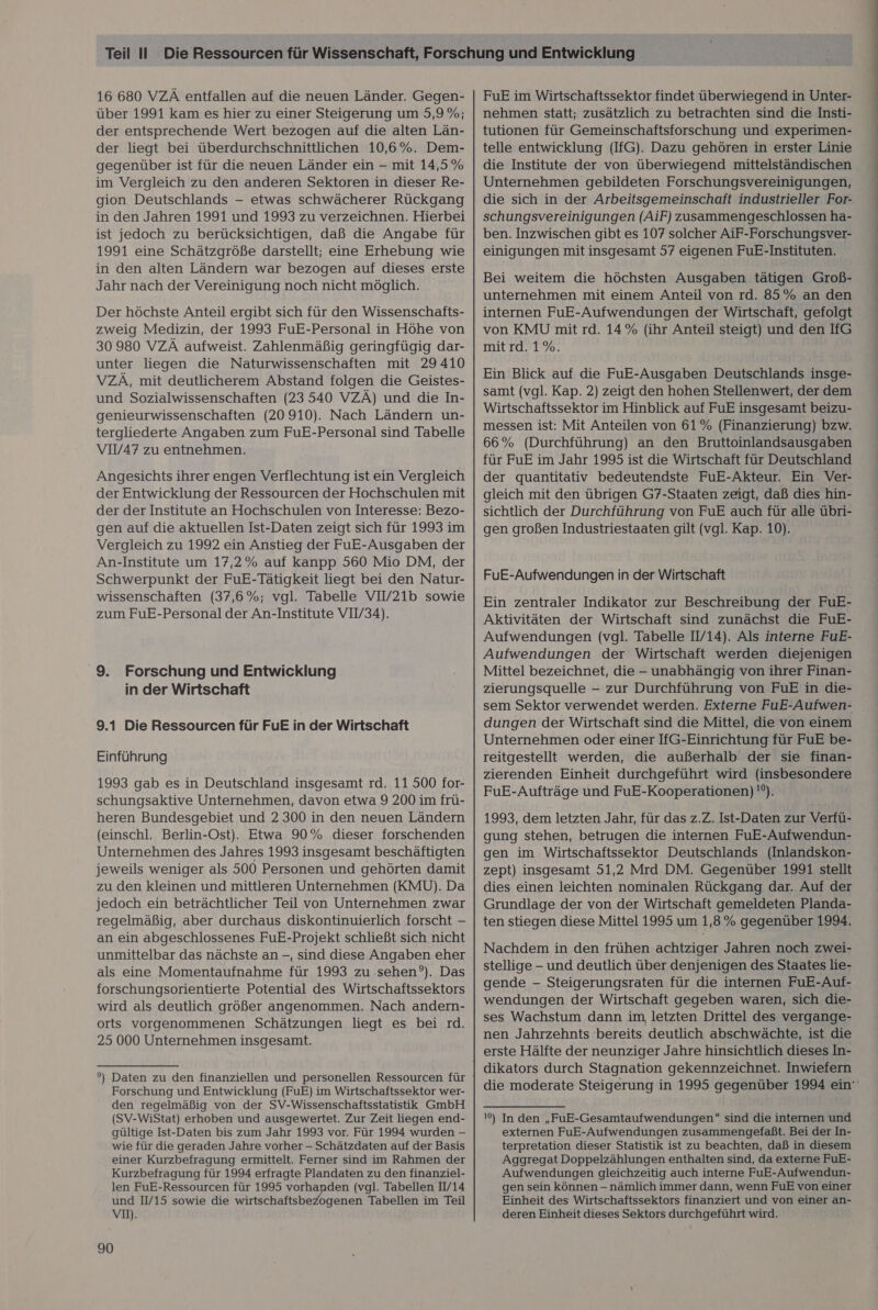 16 680 VZÄ entfallen auf die neuen Länder. Gegen- über 1991 kam es hier zu einer Steigerung um 5,9 %; der entsprechende Wert bezogen auf die alten Län- der liegt bei überdurchschnittlichen 10,6%. Dem- gegenüber ist für die neuen Länder ein - mit 14,5% im Vergleich zu den anderen Sektoren in dieser Re- gion Deutschlands — etwas schwächerer Rückgang in den Jahren 1991 und 1993 zu verzeichnen. Hierbei ist jedoch zu berücksichtigen, daß die Angabe für 1991 eine Schätzgröße darstellt; eine Erhebung wie in den alten Ländern war bezogen auf dieses erste Jahr nach der Vereinigung noch nicht möglich. Der höchste Anteil ergibt sich für den Wissenschafts- zweig Medizin, der 1993 FuE-Personal in Höhe von 30 980 VZÄ aufweist. Zahlenmäßig geringfügig dar- unter liegen die Naturwissenschaften mit 29410 VZÄ, mit deutlicherem Abstand folgen die Geistes- und Sozialwissenschaften (23540 VZÄ) und die In- genieurwissenschaften (20 910). Nach Ländern un- tergliederte Angaben zum FuE-Personal sind Tabelle VIV/47 zu entnehmen. Angesichts ihrer engen Verflechtung ist ein Vergleich der Entwicklung der Ressourcen der Hochschulen mit der der Institute an Hochschulen von Interesse: Bezo- Vergleich zu 1992 ein Anstieg der FuE-Ausgaben der An-Institute um 17,2% auf kanpp 560 Mio DM, der Schwerpunkt der FuE-Tätigkeit liegt bei den Natur- wissenschaften (37,6%; vgl. Tabelle VIV/21b sowie zum FuE-Personal der An-Institute VIV/34). 9. Forschung und Entwicklung in der Wirtschaft 9.1 Die Ressourcen für FuE in der Wirtschaft Einführung 1993 gab es in Deutschland insgesamt rd. 11 500 for- schungsaktive Unternehmen, davon etwa 9 200 im frü- heren Bundesgebiet und 2 300 in den neuen Ländern (einschl. Berlin-Ost). Etwa 90% dieser forschenden Unternehmen des Jahres 1993 insgesamt beschäftigten jeweils weniger als 500 Personen und gehörten damit zu den kleinen und mittleren Unternehmen (KMU). Da jedoch ein beträchtlicher Teil von Unternehmen zwar regelmäßig, aber durchaus diskontinuierlich forscht - an ein abgeschlossenes FuE-Projekt schließt sich nicht unmittelbar das nächste an -, sind diese Angaben eher als eine Momentaufnahme für 1993 zu .sehen°). Das forschungsorientierte Potential des Wirtschaftssektors wird als deutlich größer angenommen. Nach andern- orts vorgenommenen Schätzungen liegt es bei rd. 25 000 Unternehmen insgesamt. °) Daten zu den finanziellen und personellen Ressourcen für Forschung und Entwicklung (FuE) im Wirtschaftssektor wer- den regelmäßig von der SV-Wissenschaftsstatistik GmbH (SV-WiStat) erhoben und ausgewertet. Zur Zeit liegen end- gültige Ist-Daten bis zum Jahr 1993 vor. Für 1994 wurden - wie für die geraden Jahre vorher - Schätzdaten auf der Basis einer Kurzbefragung ermittelt. Ferner sind im Rahmen der Kurzbefragung für 1994 erfragte Plandaten zu den finanziel- len FuE-Ressourcen für 1995 vorhanden (vgl. Tabellen IV14 und 1/15 sowie die wirtschaftsbeZogenen Tabellen im Teil Vm. 90 FuE im Wirtschaftssektor findet überwiegend in Unter- nehmen statt; zusätzlich zu betrachten sind die Insti- tutionen für Gemeinschaftsforschung und experimen- telle entwicklung (IfG). Dazu gehören in erster Linie die Institute der von überwiegend mittelständischen Unternehmen gebildeten Forschungsvereinigungen, die sich in der Arbeitsgemeinschaft industrieller For- schungsvereinigungen (AiF) zusammengeschlossen ha- ben. Inzwischen gibt es 107 solcher AiF-Forschungsver- einigungen mit insgesamt 57 eigenen FuE-Instituten. Bei weitem die höchsten Ausgaben tätigen Groß- unternehmen mit einem Anteil von rd. 85% an den von KMU mit rd. 14% (ihr Anteil steigt) und den IfG mit rd. 1%. Ein Blick auf die FuE-Ausgaben Deutschlands insge- samt (vgl. Kap. 2) zeigt den hohen Stellenwert, der dem Wirtschaftssektor im Hinblick auf FuE insgesamt beizu- messen ist: Mit Anteilen von 61 % (Finanzierung) bzw. 66% (Durchführung) an den Bruttoinlandsausgaben für FuE im Jahr 1995 ist die Wirtschaft für Deutschland der quantitativ bedeutendste FuE-Akteur. Ein Ver- gleich mit den übrigen G7-Staaten zeigt, daß dies hin- sichtlich der Durchführung von FuE auch für alle übri- FuE-Aufwendungen in der Wirtschaft Ein zentraler Indikator zur Beschreibung der FuE- Aktivitäten der Wirtschaft sind zunächst die FuE- Aufwendungen (vgl. Tabelle II/14). Als interne FuE- Aufwendungen der Wirtschaft werden diejenigen Mittel bezeichnet, die - unabhängig von ihrer Finan- zierungsquelle - zur Durchführung von FuE in die- sem Sektor verwendet werden. Externe FuE-Aufwen- dungen der Wirtschaft sind die Mittel, die von einem Unternehmen oder einer IfG-Einrichtung für FuE be- reitgestellt werden, die außerhalb der sie finan- zierenden Einheit durchgeführt wird (insbesondere FuE-Aufträge und FuE-Kooperationen) '°). 1993, dem letzten Jahr, für das z.Z. Ist-Daten zur Verfü- gung stehen, betrugen die internen FuE-Aufwendun- gen im Wirtschaftssektor Deutschlands (Inlandskon- zept) insgesamt 51,2 Mrd DM. Gegenüber 1991 stellt dies einen leichten nominalen Rückgang dar. Auf der Grundlage der von der Wirtschaft gemeldeten Planda- ten stiegen diese Mittel 1995 um 1,8% gegenüber 1994, Nachdem in den frühen achtziger Jahren noch zwei- stellige - und deutlich über denjenigen des Staates lie- gende - Steigerungsraten für die internen FuE-Auf- wendungen der Wirtschaft gegeben waren, sich die- ses Wachstum dann im letzten Drittel des vergange- nen Jahrzehnts bereits deutlich abschwächte, ist die erste Hälfte der neunziger Jahre hinsichtlich dieses In- dikators durch Stagnation gekennzeichnet. Inwiefern 10%) Inden „FuE-Gesamtaufwendungen” sind die internen und externen FuE-Aufwendungen zusammengefaßt. Bei der In- terpretation dieser Statistik ist zu beachten, daß in diesem Aggregat Doppelzählungen enthalten sind, da externe FuE- Aufwendungen gleichzeitig auch interne FuE-Aufwendun- gen sein können - nämlich immer dann, wenn FuE von einer Einheit des Wirtschaftssektors finanziert und von einer an- deren Einheit dieses Sektors durchgeführt wird. ne Zune en ee ee ee