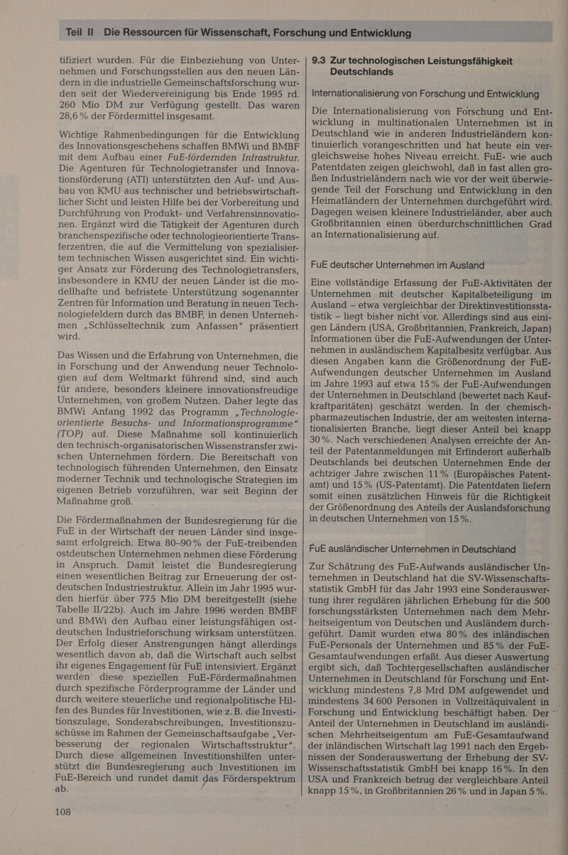tifiziertt wurden. Für die Einbeziehung von Unter- nehmen und Forschungsstellen aus den neuen Län- dern in die industrielle Gemeinschaftsforschung wur- den seit der Wiedervereinigung bis Ende 1995 rd. 260 Mio DM zur Verfügung gestellt. Das waren 28,6% der Fördermittel insgesamt. Wichtige Rahmenbedingungen für die Entwicklung des Innovationsgeschehens schaffen BMWi und BMBF mit dem Aufbau einer FuE-fördernden Infrastruktur. Die Agenturen für Technologietransfer und Innova- tionsförderung (ATI) unterstützten den Auf- und Aus- bau von KMU aus technischer und betriebswirtschaft- licher Sicht und leisten Hilfe bei der Vorbereitung und Durchführung von Produkt- und Verfahrensinnovatio- nen. Ergänzt wird die Tätigkeit der Agenturen durch branchenspezifische oder technologieorientierte Trans- ferzentren, die auf die Vermittelung von spezialisier- tem technischen Wissen ausgerichtet sind. Ein wichti- ger Ansatz zur Förderung des Technologietransfers, insbesondere in KMU der neuen Länder ist die mo- dellhafte und befristete Unterstützung sogenannter Zentren für Information und Beratung in neuen Tech- nologiefeldern durch das BMBF, in denen Unterneh- men „Schlüsseltechnik zum Anfassen“ präsentiert wird. Das Wissen und die Erfahrung von Unternehmen, die in Forschung und der Anwendung neuer Technolo- gien auf dem Weltmarkt führend sind, sind auch für andere, besonders kleinere innovationsfreudige Unternehmen, von großem Nutzen. Daher legte das BMWi Anfang 1992 das Programm „Technologie- orientierte Besuchs- und Informationsprogramme“ (TOP) auf. Diese Maßnahme soll kontinuierlich den technisch-organisatorischen Wissenstransfer zwi- schen Unternehmen fördern. Die Bereitschaft von technologisch führenden Unternehmen, den Einsatz moderner Technik und technologische Strategien im eigenen Betrieb vorzuführen, war seit Beginn der Maßnahme groß, Die Fördermaßnahmen der Bundesregierung für die FuE in der Wirtschaft der neuen Länder sind insge- samt erfolgreich. Etwa 80-90% der FuE-treibenden ostdeutschen Unternehmen nehmen diese Förderung in Anspruch. Damit leistet die Bundesregierung einen wesentlichen Beitrag zur Erneuerung der ost- deutschen Industriestruktur. Allein im Jahr 1995 wur- den hierfür über 775 Mio DM bereitgestellt (siehe Tabelle IV22b). Auch im Jahre 1996 werden BMBF und BMWi den Aufbau einer leistungsfähigen ost- deutschen Industrieforschung wirksam unterstützen. Der Erfolg dieser Anstrengungen hängt allerdings wesentlich davon ab, daß die Wirtschaft auch selbst ihr eigenes Engagement für FuE intensiviert. Ergänzt werden diese speziellen FuE-Fördermaßnahmen durch spezifische Förderprogramme der Länder und durch weitere steuerliche und regionalpolitische Hil- fen des Bundes für Investitionen, wie z.B. die Investi- tionszulage, Sonderabschreibungen, Investitionszu- schüsse im Rahmen der Gemeinschaftsaufgabe „Ver- besserung der regionalen Wirtschaftsstruktur“. Durch diese allgemeinen Investitionshilfen unter- stützt die Bundesregierung auch Investitionen im FuE-Bereich und rundet damit das Förderspektrum ab. 108 9.3 Zur technologischen Leistungsfähigkeit Deutschlands Internationalisierung von Forschung und Entwicklung Die Internationalisierung von Forschung und Ent- wicklung in multinationalen Unternehmen ist in Deutschland wie in anderen Industrieländern Kkon- tinuierlich vorangeschritten und hat heute ein ver- gleichsweise hohes Niveau erreicht. FuE- wie auch Patentdaten zeigen gleichwohl, daß in fast allen gro- ßen Industrieländern nach wie vor der weit überwie- gende Teil der Forschung und Entwicklung in den Heimatländern der Unternehmen durchgeführt wird. Dagegen weisen kleinere Industrieländer, aber auch Großbritannien einen überdurchschnittlichen Grad an Internationalisierung auf. FuE deutscher Unternehmen im Ausland Eine vollständige Erfassung der FuE-Aktivitäten der Unternehmen mit deutscher Kapitalbeteiligung im Ausland - etwa vergleichbar der Direktinvestitionssta- tistik — liegt bisher nicht vor. Allerdings sind aus eini- gen Ländern (USA, Großbritannien, Frankreich, Japan) Informationen über die FuE-Aufwendungen der Unter- diesen Angaben kann die Größenordnung der FuE- Aufwendungen deutscher Unternehmen im Ausland im Jahre 1993 auf etwa 15% der FuE-Aufwendungen der Unternehmen in Deutschland (bewertet nach Kauf- kraftparitäten) geschätzt werden. In der chemisch- pharmazeutischen Industrie, der am weitesten interna- tionalisierten Branche, liegt dieser Anteil bei knapp 30%. Nach verschiedenen Analysen erreichte der An- teil der Patentanmeldungen mit Erfinderort außerhalb Deutschlands bei deutschen Unternehmen Ende der achtziger Jahre zwischen 11% (Europäisches Patent- amt) und 15% (US-Patentamt). Die Patentdaten liefern somit einen zusätzlichen Hinweis für die Richtigkeit der Größenordnung des Anteils der Auslandsforschung in deutschen Unternehmen von 15%. FuE ausländischer Unternehmen in Deutschland Zur Schätzung des FuE-Aufwands ausländischer Un- ternehmen in Deutschland hat die SV-Wissenschafts- statistik GmbH für das Jahr 1993 eine Sonderauswer- tung ihrer regulären jährlichen Erhebung für die 500 forschungsstärksten Unternehmen nach dem Mehr- heitseigentum von Deutschen und Ausländern durch- geführt. Damit wurden etwa 80% des inländischen FuE-Personals der Unternehmen und 85% der FuE- Gesamtaufwendungen erfaßt. Aus dieser Auswertung Unternehmen in Deutschland für Forschung und Ent- wicklung mindestens 7,8 Mrd DM aufgewendet und mindestens 34 600 Personen in Vollzeitäquivalent in Anteil der Unternehmen in Deutschland im ausländi- schen Mehrheitseigentum am FuE-Gesamtaufwand der inländischen Wirtschaft lag 1991 nach den Ergeb- nissen der Sonderauswertung der Erhebung der SV- Wissenschaftsstatistik GmbH bei knapp 16%. In den USA und Frankreich betrug der vergleichbare Anteil knapp 15%, in Großbritannien 26% und in Japan 5%.