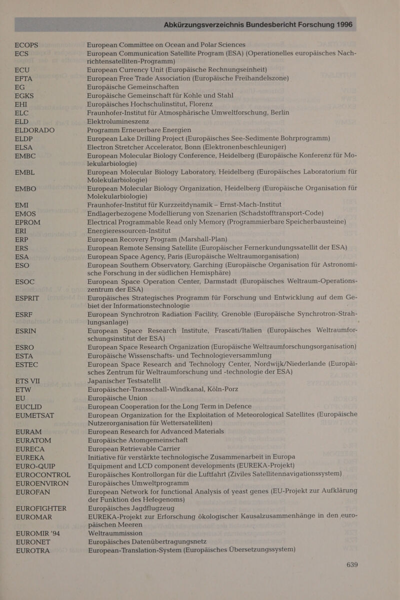 ECOPS ECS ECU EFTA EG EGKS EHI Blu ELD ELDORADO BEDF ELSA EMBC EMBL EMBO EMI EMOS EPROM ERI ERP ERS ESA ESO ESOC ESPRIT ESRF ESRIN ESRO ESTA ESTEC ETS VI ETW EU EUCLID EUMETSAT EURAM EURATOM EURECA EUREKA EURO-QUIP EUROCONTROL EUROENVIRON EUROFAN EUROFIGHTER EUROMAR EUROMIR '94 EURONET EUROTRA Abkürzungsverzeichnis Bundesbericht Forschung 1996 European Committee on Ocean and Polar Sciences European Communication Satellite Program (ESA) (Operationelles europäisches Nach- richtensatelliten-Programm) European Currency Unit (Europäische Rechnungseinheit) European Free Trade Association (Europäische Freihandelszone) Europäische Gemeinschaften Europäische Gemeinschaft für Kohle und Stahl Europäisches Hochschulinstitut, Florenz Fraunhofer-Institut für Atmosphärische Umweltforschung, Berlin Elektrolumineszenz Programm Erneuerbare Energien European Lake Drilling Project (Europäisches See-Sedimente Bohrprogramm) Electron Stretcher Accelerator, Bonn (Elektronenbeschleuniger) European Molecular Biology Conference, Heidelberg (Europäische Konferenz für Mo- lekularbiologie) i European Molecular Biology Laboratory, Heidelberg (Europäisches Laboratorium für Molekularbiologie) European Molecular Biology Organization, Heidelberg (Europäische Organisation für Molekularbiologie) Fraunhofer-Institut für Kurzzeitdynamik - Ernst-Mach-Institut Endlagerbezogene Modellierung von Szenarien (Schadstofftransport-Code) Electrical Programmable Read only Memory (Programmierbare Speicherbausteine) Energieressourcen-Institut European Recovery Program (Marshall-Plan) European Remote Sensing Satellite (Europäischer Fernerkundungssatellit der ESA) European Space Agency, Paris (Europäische Weltraumorganisation) European Southern Observatory, Garching (Europäische Organisation für Astronomi- sche Forschung in der südlichen Hemisphäre) European Space Operation Center, Darmstadt (Europäisches Weltraum-Operations- zentrum der ESA) Europäisches Strategisches Programm für Forschung und Entwicklung auf dem Ge- biet der Informationstechnologie European Synchrotron Radiation Facility, Grenoble (Europäische Synchrotron-Strah- lungsanlage) European Space Research Institute, Frascati/Italien (Europäisches Weltraumfor- schungsinstitut der ESA) European Space Research Organization (Europäische Weltraumforschungsorganisation) Europäische Wissenschafts- und Technologieversammlung European Space Research and Technology Center, Nordwijk/Niederlande (Europäi- sches Zentrum für Weltraumforschung und -technologie der ESA) Japanischer Testsatellit Europäischer-Transschall-Windkanal, Köln-Porz Europäische Union European Cooperation for the Long Term in Defence European Organization for the Exploitation of Meteorological Satellites (Europäische Nutzerorganisation für Wettersatelliten) European Research for Advanced Materials Europäische Atomgemeinschaft European Retrievable Carrier Initiative für verstärkte technologische Zusammenarbeit in Europa Equipment and LCD component developments (EUREKA-Projekt) Europäisches Kontrollorgan für die Luftfahrt (Ziviles Satellitennavigationssystem) Europäisches Umweltprogramm European Network for functional Analysis of yeast genes (EU-Projekt zur Aufklärung der Funktion des Hefegenoms) Europäisches Jagdflugzeug EUREKA-Projekt zur Erforschung ökologischer Kausalzusammenhänge in den ‚euro- päischen Meeren Weltraummission Europäisches Datenübertragungsnetz European-Translation-System (Europäisches Übersetzungssystem)