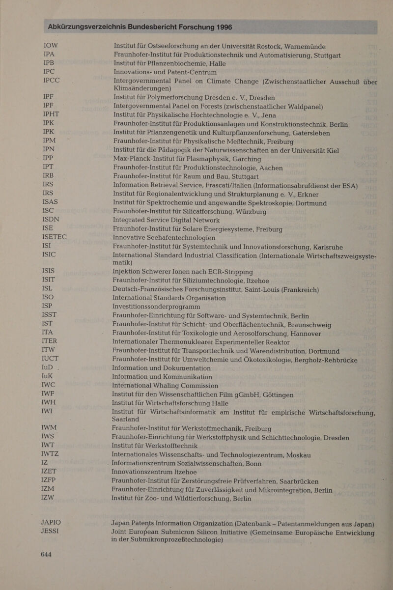 IOW IPA IPB irC IPCC IER IPF IPHT IPK IPK IPM IPN IPP IPT IRB IRS IRS ISAS ISC ISDN ISE ISEIEC ISI ISIC ISIS ISIT IBIR ISO ISR ISSE IST ITA ITER ITW IUCT ID.) IuK IWC IWF IWH IWI IWM IWS IWT IWTZ IZ TZFrT 12PBP IZM IZW JAPIO JESSI 644 Institut für Ostseeforschung an der Universität Rostock, Warnemünde Fraunhofer-Institut für Produktionstechnik und Automatisierung, Stuttgart Institut für Pflanzenbiochemie, Halle Innovations- und Patent-Centrum Intergovernmental Panel on Climate Change (Zwischenstaatlicher Ausschuß über Klimaänderungen) Institut für Polymerforschung Dresden e. V., Dresden Intergovernmental Panel on Forests (zwischenstaatlicher Waldpanel) Institut für Physikalische Hochtechnologie e. V., Jena Fraunhofer-Institut für Produktionsanlagen und Konstruktionstechnik, Berlin Institut für Pflanzengenetik und Kulturpflanzenforschung, Gatersleben Fraunhofer-Institut für Physikalische Meßtechnik, Freiburg Institut für die Pädagogik der Naturwissenschaften an der Universität Kiel Max-Planck-Institut für Plasmaphysik, Garching Fraunhofer-Institut für Produktionstechnologie, Aachen Fraunhofer-Institut für Raum und Bau, Stuttgart Information Retrieval Service, Frascati/ltalien (Informationsabrufdienst der ESA) Institut für Regionalentwicklung und Strukturplanung e. V., Erkner Institut für Spektrochemie und angewandte Spektroskopie, Dortmund Fraunhofer-Institut für Silicatforschung, Würzburg Integrated Service Digital Network Fraunhofer-Institut für Solare Energiesysteme, Freiburg Innovative Seehafentechnologien Fraunhofer-Institut für Systemtechnik und Innovationsforschung, Karlsruhe International Standard Industrial Classification (Internationale Wirtschaftszweigsyste- matik) Injektion Schwerer Ionen nach ECR-Stripping Fraunhofer-Institut für Siliziumtechnologie, Itzehoe Deutsch-Französisches Forschungsinstitut, Saint-Louis (Frankreich) International Standards Organisation Investitionssonderprogramm Fraunhofer-Einrichtung für Software- und Systemtechnik, Berlin Fraunhofer-Institut für Schicht- und Oberflächentechnik, Braunschweig Fraunhofer-Institut für Toxikologie und Aerosolforschung, Hannover Internationaler Thermonuklearer Experimenteller Reaktor Fraunhofer-Institut für Transporttechnik und Warendistribution, Dortmund Fraunhofer-Institut für Umweltchemie und Ökotoxikologie, Bergholz-Rehbrücke Information und Dokumentation Information und Kommunikation International Whaling Commission Institut für den Wissenschaftlichen Film gGmbH, Göttingen Institut für Wirtschaftsforschung Halle Institut für Wirtschaftsinformatik am Institut für empirische Wirtschaftsforschung, Saarland Fraunhofer-Institut für Werkstoffmechanik, Freiburg Fraunhofer-Einrichtung für Werkstoffphysik und Schichttechnologie, Dresden Institut für Werkstofftechnik Internationales Wissenschafts- und Technologiezentrum, Moskau Informationszentrum Sozialwissenschaften, Bonn Innovationszentrum Itzehoe Fraunhofer-Institut für Zerstörungsfreie Prüfverfahren, Saarbrücken Fraunhofer-Einrichtung für Zuverlässigkeit und Mikrointegration, Berlin Institut für Zoo- und Wildtierforschung, Berlin Japan Patents Information Organization (Datenbank — Patentanmeldungen aus Japan) Joint European Submicron Silicon Initiative (Gemeinsame Europäische Entwicklung in der Submikronprozeßtechnologie)