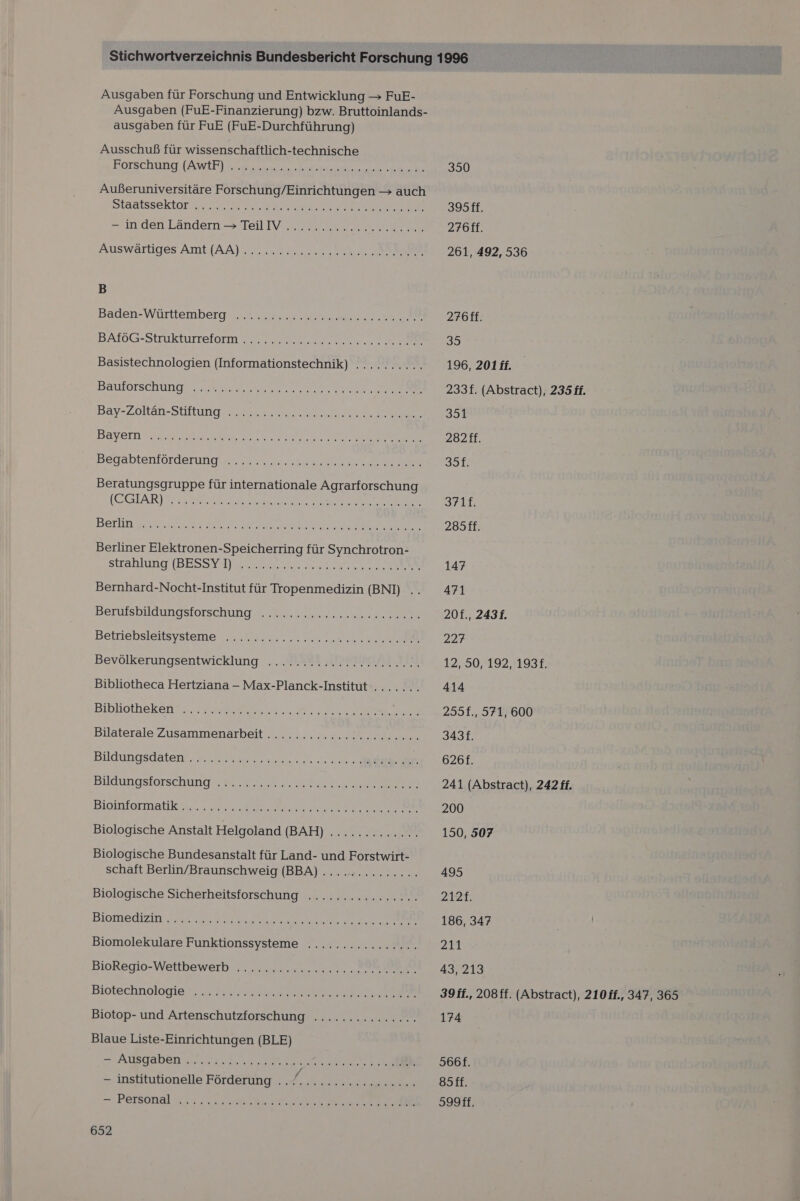 Ausgaben für Forschung und Entwicklung — FuE- Ausgaben (FuE-Finanzierung) bzw. Bruttoinlands- ausgaben für FuE (FuE-Durchführung) Ausschuß für wissenschaftlich-technische Borschune (AWEE) ma Außeruniversitäre Forschung/Einrichtungen &gt; auch Staatssektor. nn ea ee ER B Baden-Württemberg ns nr re BATOG-Strukturreform 22 Basistechnologien (Informationstechnik) .......... Baulorschung, „un ss ee Begabtenlörderungue. es u ee Beratungsgruppe für internationale Agrarforschung (EGEARIG SER en BETUN u A RE Be Pe Berliner Elektronen-Speicherring für Synchrotron- Strahlung TBESSYHy Sur er ae re EN Bernhard-Nocht-Institut für Tropenmedizin (BNI) .. Beruisbildungstorschung m. sea Betriebsleitsystemer nn Bevölkerungsentwicklung ...A8! „PRBBERI IE, Bibliotheca Hertziana - Max-Planck-Institut........ Bibliothekenttn. are en WRORe Bilaterale Zusammenarbeit .........:.clereconen Bildungsdaten. naar ne ee Bildungstorschung Way Biolilonmatik er... ern a RE Biologische Anstalt Helgoland (BAH) ............. Biologische Bundesanstalt für Land- und Forstwirt- schaft Berlin/Braunschweig (BBA) .............. Biologische Sicherheitsforschung ................ Blomedizin. eur. de Kar ee ee EN TREE Biomolekulare Funktionssysteme .......ccccccc.. BioRegio-Wettbewerb „0.0. uu22. 00.20... 100 Biotechnologie. ne he ARE Biotop- und Artenschutzforschung .......2222.... Blaue Liste-Einrichtungen (BLE) = AUBGADER N 2 NEN - institutionelle Förderung , „4. nu nr aen =. PEISONAl 33.2 12.0 Me a le ae RE 652 350 395ff. 276ff. 261, 492, 536 276ff. 35 196, 201 ff. 233f. (Abstract), 235 ff. 351 282 ff. 35f. 3711. 285ff. 147 471 20f., 2431. 227 12, 50, 192, 193. 414 255f., 571, 600 3431. 626f. 241 (Abstract), 242f. 200 150, 507 495 2127; 186, 347 Zu. 43, 213 39 ff., 208ff. (Abstract), 210 ff., 347, 365 174 S66f. 85ff. S99ff.