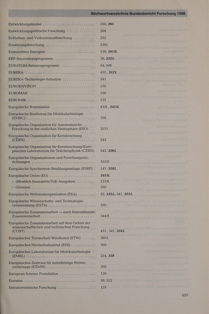 Enwacklungslauuer 2, EA Entwicklungspolitische Forschung ............... Erdbeben- und Vulkanismusforschung Sn (ana, au atier enge BIER BEE Schnee nennen ea eu Erarnerbare Eneimen .......2..02.0.00 MM AIE.LL BEIN DOy EEE TOGTammM. „ana EURATOM-Rahmenprogramm .........r..c2rr20. Vriehst vie RE a al et ur al an nairemen.aeneranereteme Pure ler ar Lehe EUREKA-Technologie-Initiative ................. ON ee ER nennen EB ee ER BES ETHEESRERE ENTER RR Europäische Kommission HET ET Mr vn Vo EEE. ch 4 DO EEELCH Europäische Konferenz für Molekularbiologie ee ea N RL Europäische Organisation für Astronomische Forschung in der südlichen Hemisphäre (ESO) ... Europäische Organisation für Kernforschung SS TA Erg re &gt; 52 7 Er) E05 BE BEL ZSEPER EIER LEERE Europäische Organisation für Kernforschung/Euro- päisches Laboratorium für Teilchenphysik (CERN) Europäische Organisationen und Forschungsein- Dee er ah. Sarnen Ce Are Europäische Synchrotron-Strahlungsanlage (ESRF) . Europäische Union (EU) Mate u Wenn ia, wi reais Aeriene, 0. 8 wel ie, 9.0.0.0 (9 — öffentlich finanzierte FuE-Ausgaben .......... hey sinn 5 1 1 Per ER EEE RT Europäische Weltraumorganisation (ESA) ......... Europäische Wissenschafts- und Technologie- EBD IESTA N 2. 1. öl nn Fi BR Europäische Zusammenarbeit &gt; auch Internationale EEE ee RN Er EEE Europäische Zusammenarbeit auf dem Gebiet der wissenschaftlichen und technischen Forschung nn ne en nen nen Europäischer Transschall-Windkanal (EIW) ....... Europäisches Hochschulinstitut (EHI) ............. Europäisches Laboratorium für Molekularbiologie lBMELI SS... Be, Fe Europäisches Zentrum für mittelfristige Wetter- EEE WE nee ne an. European Science Foundation ......:..rcc2erc00 TER SLR Eis c02. 2 PR ERIREER E EERERAE SPEHRFEFESERRREREFER Bztraterrestrisch@ Forschung... 2....22. 0 0.0.6 350, 365 268 232 238f. 159, 161ff. 30, 2521. 54, 346 45f., 3521. 341 170 150 195 43ff., 345 ff. 358 357f. 342 342, 356f. 332. 147, 3581. 345 if. 1231E. 350 55, 1551f., 341, 3551. 350 3AAff. 45f., 341, 3541. 360f. 360 214, 358 360 139 38,022 157