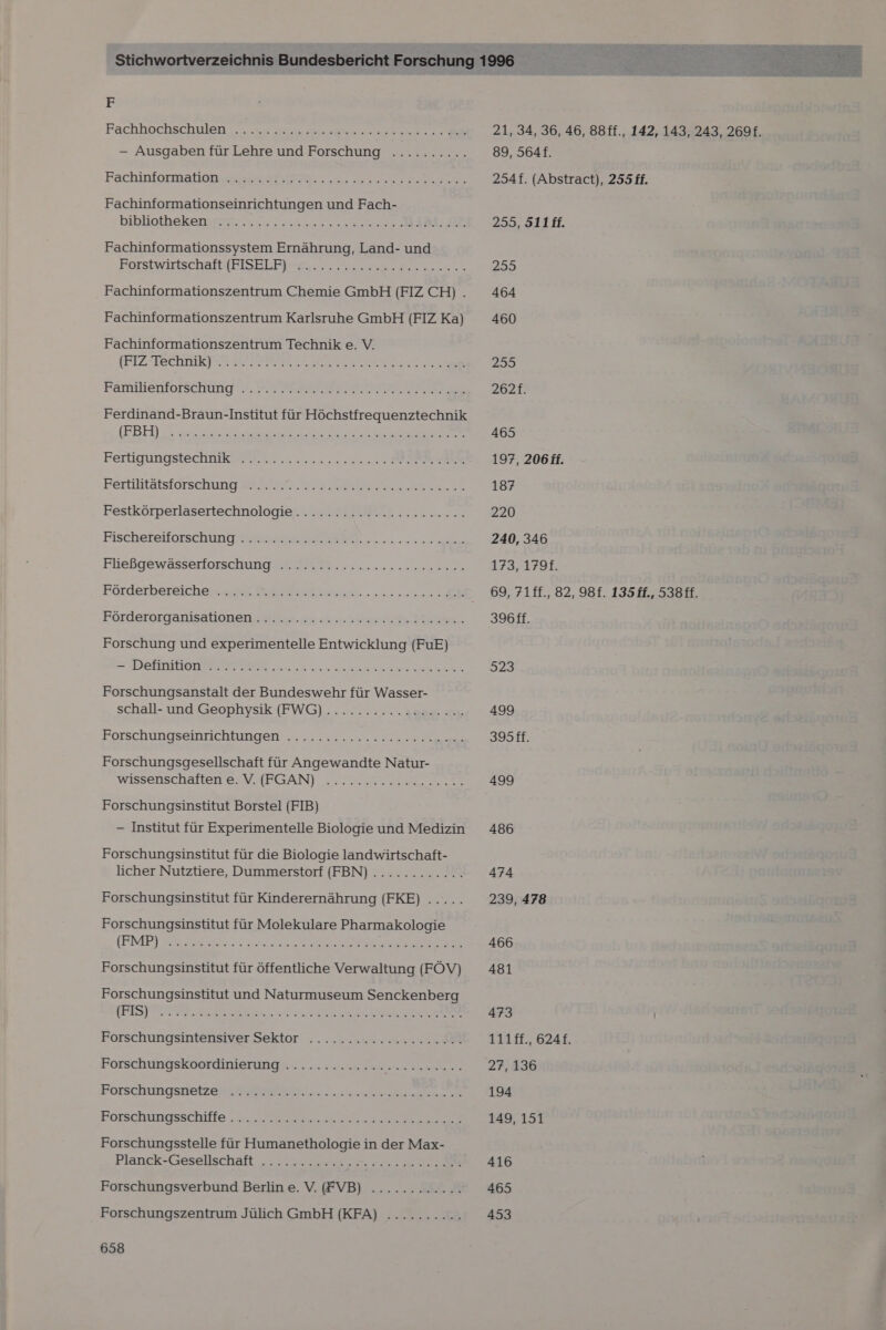 F Fachinformationseinrichtungen und Fach- bibligthekeny9p3 7.27 a 2. Ser RD Fachinformationssystem Ernährung, Land- und Borsiwirtischafb[FISELFI Fe. 7 Fe aan Fachinformationszentrum Chemie GmbH (FIZ CH) . Fachinformationszentrum Karlsruhe GmbH (FIZ Ka) Fachinformationszentrum Technik e. V. IFTZPTECHRIKT TAT FE RER 2 Familienforschung?.7.T MEINTE A IE Ferdinand-Braun-Institut für Höchstfrequenztechnik (EBEN nor .50 a3 nal 5 a TE un De a Aare re Free Ferigungstechhik WR... 22.2 200 ER BE KFerliiitätsförsehung EM RN En er Festkörperlasertechnologie........ 2222222200... Fischeteiforschintg N 2.2 5 Eliebofewässerfnischung a an een Förderorganisationens Hit. Sin ae Hin Forschung und experimentelle Entwicklung (FuE) = WIREIONEIGEEEEES RER 0. a nr en ER Forschungsanstalt der Bundeswehr für Wasser- schall- und Geophysik (FWG) ........... 200... Forschungseinriekhragen? „2... u... Ask ee Forschungsgesellschaft für Angewandte Natur- WISSENSCHaTleH EIN HAPGAN) Seren Le er Forschungsinstitut Borstel (FIB) — Institut für Experimentelle Biologie und Medizin Forschungsinstitut für die Biologie landwirtschaft- licher Nutztiere, Dummerstorf (FBN)............. Forschungsinstitut für Kinderernährung (FKE) ..... Forschungsinstitut für Molekulare Pharmakologie (END FB 1 I Forschungsinstitut für öffentliche Verwaltung (FÖV) Forschungsinstitut und Naturmuseum Senckenberg ae TI ER EEE EEE TAT TEN CEST N a Forschungsintensiver Sektor .......n cc...) Forschungskoordinierung ............. SEES Porschingsgetzea gr AMBN nee een ee Eorschungsschifle 0 en es ee Forschungsstelle für Humanethologie in der Max- Planck-Gesellschaft 77. Zu u 22 2 Forschungsverbund Berlin e. V. (FVB) ............ Forschungszentrum Jülich GmbH (KFA) .......... 658 21, 34, 36, 46, 88ff., 142, 143, 243, 2691. 89, 564. 254f. (Abstract), 255 ff. 255, S11ff. 255 464 460 255 262f. 465 197, 206 ff. 187 220 240, 346 173,179 69, 71ff., 82, 98f. 135 ff., 538 ff. 396ff. 923 499 33512 499 486 474 239, 478 466 481 473 111ff., 624f. 27, 136 194 149, 151 416 465 453