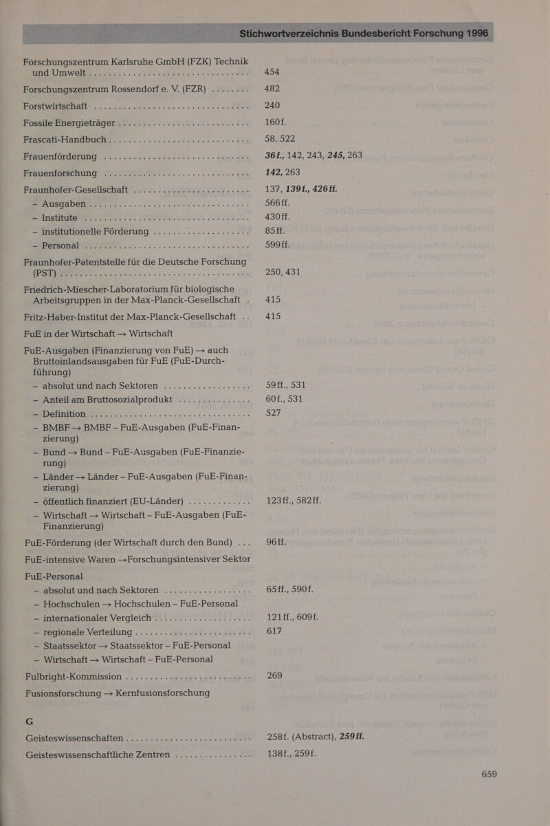  Forschungszentrum Karlsruhe GmbH (FZK) Technik a Forschungszentrum Rossendorf e. V. (FZR) ........ SE A Re = 2 1 EEE RE: © &gt;&gt; £ Posesargietragera ein. men ann ulgla lets ai &gt; Vo RER ER EEE N} Frauenförderung On ae a a ar a alt 7 3oL 7 Caur Var Salc u ur TL DL Sur rue &gt; 7.06 Re E Frauenforschung DE ee ee ee FrasemnlerGesellsehaft .. 2. a He ren EEE EN EEE TE LE SER ee E. — institutionelle Förderung ...........:.:cc..29 ee ER Fraunhofer-Patentstelle für die Deutsche Forschung unser rue DR Friedrich-Miescher-Laboratorium für biologische Arbeitsgruppen in der Max-Planck-Gesellschaft . Fritz-Haber-Institut der Max-Planck-Gesellschaft .. FuE in der Wirtschaft — Wirtschaft FuE-Ausgaben (Finanzierung von FuE) &gt; auch Bruttoinlandsausgaben für FuE (FuE-Durch- führung) apselatuedmach Sektoren’ &gt;n..:...:...:2...% — Anteil am Bruttosozialprodukt ............... we VEIT res 5 EHRE — BMBF — BMBF - FuE-Ausgaben (FuE-Finan- zierung) — Bund — Bund - FuE-Ausgaben (FuE-Finanzie- rung) - Länder &gt; Länder - FuE-Ausgaben (FuE-Finan- zierung) — Öffentlich finanziert (EU-Länder) ............. — Wirtschaft &gt; Wirtschaft - FuE-Ausgaben (FuE- Finanzierung) FuE-Förderung (der Wirtschaft durch den Bund) .. FuE-intensive Waren &gt;Forschungsintensiver Sektor FuE-Personal Zaeblikundanach Sektoren .......:..::..1.7..: —- Hochschulen &gt; Hochschulen - FuE-Personal —- internationaler Vergleich..................... Eresonale Verteilung ...... Ca. JA 2. SE B; — Staatssektor &gt; Staatssektor —- FuE-Personal — Wirtschaft &gt; Wirtschaft - FuE-Personal Eilungbl-Kommission ...:.... Beam sen pp 2 Fusionsforschung &gt; Kernfusionsforschung G BKEISTESWISSEHSCHAfleNn.. un nee Bee a Geisteswissenschaftliche Zentren .......:.:.:2200. 454 482 240 1601. 58, 522 36f., 142, 243, 245, 263 142, 263 137, 139f., 426 ff. S66ff. 430ff. ssft. 599ff. 250, 431 415 415 3911.,934 60f., 531 327 123ff., 582ff. 96ff. 65ff., 590f. 121ff., 609. 617 269 258f. (Abstract), 259 ff. 1381.,2591.