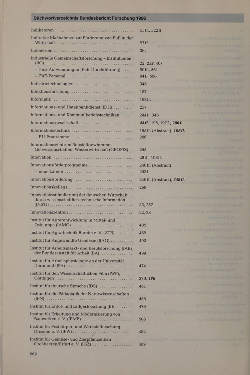 Indikatoren? KNIGHT BON RIRNN Indirekte Maßnahmen zur Förderung von FuE in der INUONESICH TREE se Industrielle Gemeinschaftsforschung - Institutionen NE a ne ee Re EEE a — FuE-Aufwendungen (FuE-Durchführung) A des er PUR -Persönalun a ee Rn MAUSTIelechnologien nn ee EN Ne MIektIOnSIOrsCchüUng. cr wesen TIIOrManK ne RE RE LESER Informations- und Datenbankdienst (IDH) .......... Informations- und Kommunikationstechniken ..... Informationsgesellschaft 7 es nen Iniormationstechrik a. el \EU-Programme 7. 3.2. Se Informationszentrum Rohstoffgewinnung, Geowissenschaften, Wasserwirtschaft (GEOFIZ) . Mmnovalonaldier Es EEE ie Innovationsförderprogramme .........ccccceeee = MEUELAHder.r en de ek IINOVANDNSIOTTETUNG ı sr un sta Dr Acker An ITNOVAROTISKaAEGS En Wels Innovationsstimulierung der deutschen Wirtschaft durch wissenschaftlich-technische Information UNSTI JA a ee ie RE Institut für Agrarentwicklung in Mittel- und Ostenropa AMOS Ta N RER Institut für Agrartechnik Bornim e. V. (ATB) ....... Institut für Angewandte Geodäsie (FAG)........... Institut für Arbeitsmarkt- und Berufsforschung (IAB) der Bundesanstalt für Arbeit (BA) .............. Institut für Arbeitsphysiologie an der Universität TIOETRLUFNE TEA HOREUI RL nn a. a ae Sa ae Institut für den Wissenschaftlichen Film (IWF), SOLL ep a u a Er ee Institut für deutsche Sprache (IDS) ............... Institut für die Pädagogik der Naturwissenschaften KEIIDN) Ss a a EN de Institut für Erdöl- und Erdgasforschung (IfE) ....... Institut für Erhaltung und Modernisierung von Bauwerken e.V. ([EMB) ...... #88. 231 E20 A) £5 Institut für Festkörper- und Werkstofforschung Dresden e. V. (IFW).......... ES ERENE 7 EL / Institut für Gemüse- und Zierpflanzenbau Großbeeren/Erfurt e. V. IGZ) ........... 206 28 662   594, 9228, 364 22, 252, 407 90ff., 561 94f., 596 346 187 198ff. 237 244f., 346 43 ff., 195, 197f., 2001. 195ff. (Abstract), 198 ff. 206 299 28ff., 108ff. 246ff. (Abstract) Zst 246ff. (Abstract), 248 ff. 269 33.257 485 469 492 499 474 270, 476 461 486 476 506 482 469 