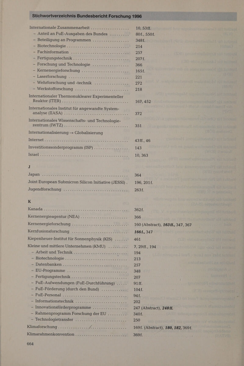 Beieilgung an Programmen 7. = Biplechnolone rn. RR =: Fachinformation ZT UGUNGSISERNIKEIE Re Vo =+Eorschung und Technologie. 0 nen ERernenergieforschung Mr. A Laserlörschunigy nn — wellrtörschung und«-technike 2 m WEIBSTHHORSCHUNGR du ein ae ee aa Internationaler Thermonuklearer Experimenteller Reaktor iITER] 020.0 2002 N Internationales Institut für angewandte System- analyse (ILASA) N SE Re IRRE ERROR ELLE Internationales Wissenschafts- und Technologie- ZEntiumi (IV BZ im er Et Internationalisierung &gt; Globalisierung Joint European Submicron Silicon Initiative (JESSI) . Jugendiorsehung@er ne een Aikechallae K KAnada a ER ae Dr ae Kernenergiesgenun (INEA) .. .......0 nice Kernenpergieforschung S.4 2... 25: nee N AR Kechfusionsforschung N... 2.0000 Kiepenheuer-Institut für Sonnenphysik (KIS) ...... Kleine und mittlere Unternehmen (KMU) ......... zu Arbeit ung Technik sur... er A teenir. SPRIOIRGRIGIOIN Eee naeh u Natenhanken, nie re IE. SEUFRISgtaRIm er ne a Pen BE =uFEIUOUEOSTSCHTIK ne — FuE-Aufwendungen (FuE-Durchführung) ..... — FuE-Förderung (durch den Bund) ............ =$FUR+Persanale ea ra se a = INIOTDAUONSTECHNUR TE — Innovationsförderprogramme ...... cu ccuncc. — Rahmenprogramm Forschung derEU ......... HTECHNOlOgQISlTansIer me RE Klimaförschung aaa Be a re Kane Klimarahmeankonvention ua. an 664 10, 53ff. 80f., 550f. 348f. 214 23% 207f. 366 165f. 221 272 218 167, 452 312 351 Asff., 46 143 10, 363 364 196, 201f. 263f. 3621. 366 160 (Abstract), 1631f., 347, 367 1661., 347 461 7,29ff., 194 194 213 257 348 207 gifk. 104f. gAf. 202 247 (Abstract), 248 ff. 3408. 250 169f. (Abstract), 180, 182, 369f. 369f.