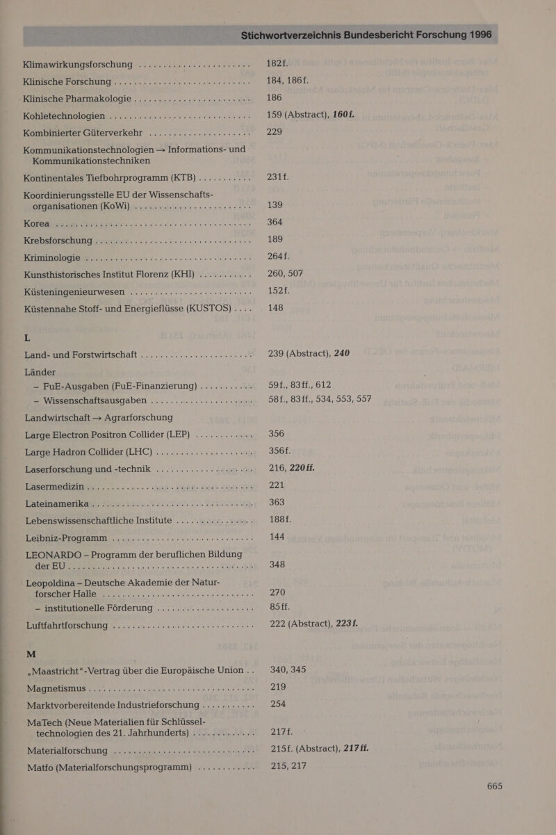 Klimawirkungsforschung ......:... BEREEREEEEETE EB EEHBNE Goa ana aan sn udanns KunecDePhatmarologie, ... nn eat ne Konlsiseinnlogiene er susanne Kombimertergmierveikeht .....22.cnereenr en Kommunikationstechnologien &gt; Informations- und Kommunikationstechniken Kontinentales Tiefbohrprogramm (KTB)............ Koordinierungsstelle EU der Wissenschafts- organisationen (KoWi).. nen s screen LT 0 RE Er Ben siansurnin nennen en Kunsthistorisches Institut Florenz (KHl) ........... Küsteningenieurwesen ......:cs.rcrnersrensnen ne Küstennahe Stoff- und Energieflüsse (KUSTOS) .... L Bande undsBorstwartschäft . ...:. esse era Länder — FuE-Ausgaben (FuE-Finanzierung) ........... — Wissenschaftsausgaben ....... en an a. Be Landwirtschaft &gt; Agrarforschung Large Electron Positron Collider (LEP) ............ Large Hadron Collider (LHIC) ..........:..... 2.00 Laserforschung und -technik ............ 000 +44 Bremer each Dot Oh Da Temamenkanı: Moscıkhlen Malen zul Ein iiik Lebenswissenschaftliche Institute ................ I RE ee SEEN LEONARDO - Programm der beruflichen Bildung SEN er EU REEL EN; Leopoldina - Deutsche Akademie der Natur- N instmhonelle Förderung ......r. Hrn. N ee M „Maastricht“-Vertrag über die Europäische Union .. RR NN LEE Marktvorbereitende Industrieforschung ........... MaTech (Neue Materialien für Schlüssel- technologien des 21. Jahrhunderts) ............- BIRtERAUOTSCHUNG ok aa re Tee Matfo (Materialforschungsprogramm) ............ 182£. 184, 186f. 186 159 (Abstract), 1601f. 229 2317: 139 364 189 264f. 260, 507 1521. 148 239 (Abstract), 240 995..8311,.612 58f., 83ff., 534, 553, 597 356 356f. 216, 220ff. 221 363 1881. 144 348 270 8äff. 222 (Abstract), 2231. 340, 345 219 254 22ER 215f. (Abstract), 217 ff. 215, 217