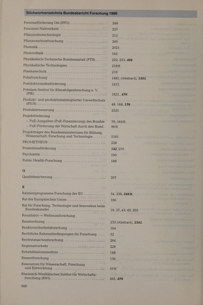 Personalförderung Ost fPFO) „en ra Es ii: Personen-Nahverkehr. 2. ...0... „seen. Pilänzernietechnolngier.r ern cn e EN. Pflanzenschutzforschung ...... a a Physikalisch-Technische Bundesanstalt (PTB)...... Physikalische Technologien ...........c2c222222.% Piasmatechrikr 2 ..% Ans Polarfarschung v2 2 A a EN Postdoktorandenförderung . . 2... . u 22 ccaneeean Potsdam-Institut für Klimafolgenforschung e. V. seen Nee... Produkt- und produktionsintegrierter Umweltschutz BUS Esche Iren ee N Bredukternenerung A a a ee Projektförderung — FuE-Ausgaben (FuE-Finanzierung) des Bundes - FuE-Förderung der Wirtschaft durch den Bund . Projektträger des Bundesministeriums für Bildung, Wissenschaft, Forschung und Technologie ........ PROMETITEIISOER N IT 2 Promotipnstorderuug wor 0 22.2.2: ern PSYCHattiesmen 2.2. sehe A RE - Public Health-Forschung were iehe 5 nee Wien wuate, a, nen Q Galtäfssıcherung, na... lau ss 2 Rahmenprogramme Forschung derEU............ Rabder-Europaischen Union .. ... 7.0. zen Rat für Forschung, Technologie und Innovation beim Bundeskanzler Raumfahrt &gt; Weltraumforschung BLATITIOTCH DEREN P RN en ee ER APEREON® Reaktorsicherheitsforschung ....... 22 cccccc. Rechtliche Rahmenbedingungen für Forschung .... Rechtstatsachenforschung ....:.,.....Mar2. EC Regionalverkehr ....... ae aan. 0, EROE OR Tr Rehabstitationsmedien ne ee Ressortförschung Ne ER Ressourcen für Wissenschaft, Forschung und Entwicklung Rheinisch-Westfälisches Institut für Wirtschafts- forschung (RWI) aa eher nahe OR ET Rare ma re  249 227 212 240 162 222, 253, 494 218ff. 219 141f. 48, 169, 176 2321. 79, S44ff. Y6ff. S16f. 228 142, 270 190 188 207 34, 339, 346 ff. 350 19, 27, 43, 45, 205 233 (Abstract), 2341. 164 32 264 228 188 136 378: 265, 479 