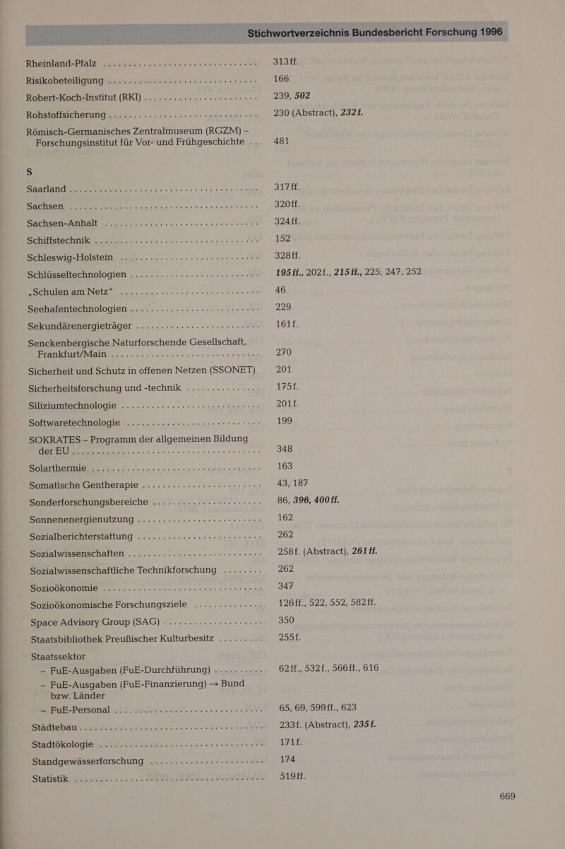 KREIEREN ATE TEN 3 nn a Ristoobetelligung ich ea ern Bobs Bochsinstitut (RK) .. 0... 5-40 rss re on H 0 00 BRBSSHECBBTUNG een nee er re ea Römisch-Germanisches Zentralmuseum (RGZM) - Forschungsinstitut für Vor- und Frühgeschichte .. Ss a ee EN a hun. oueneennuurenersie sen: in N een önesn samen an Schleswig-Holstein here Schlüssellecbpologien .......:.eercaseneer na Ah SSL NIE Eee RR EN EL Seshälenlechnologien 4 .......2 nun ne ra Sekundärenergieträger ....:.:2222ccer een nenn Senckenbergische Naturforschende Gesellschaft, Eizamlatume Melle Er EERREREr OU ARE Sicherheit und Schutz in offenen Netzen (SSONET) Sicherheitsforschung und -technik ............... Silzussteranplogie........0.2028 000 enge Sonange Farge Softwaretechnologie .......:.rrsesnsrrerern en. SOKRATES - Programm der allgemeinen Bildung nassen nun nen nen Solarthermie ‚........ er a la Somatische Gentherapie ......::.:::rr rec. Sonderforschungsbereiche ...........cererneeren Sonnenenergienutzung ......:.:ccreeeeereerenen Sozialberichterstattung .. .....».suereneseserun en Sozialwissenschaften ......... PS ee RER L Sozialwissenschaftliche Technikforschung .....:.. RT TE RR Re Sozioökonomische Forschungsziele .............. - Space Advisory Group (SAG) ....... 2... -Hcerscen Staatsbibliothek Preußischer Kulturbesitz ......... Staatssektor - FuE-Ausgaben (FuE-Durchführung) .........- - FuE-Ausgaben (FuE-Finanzierung) &gt; Bund bzw. Länder SIEBBePeTsonal ud ERETN nn eh SERABSDEEIESCHUNGG. nn nennen ehe Staatokolormgier und Beil. nun nun Standgewässerforschung ........2cseeeneeennenn Statıstikuscchnlersien. 2. BRD DETAIL N: 3138F. 166 239, 502 230 (Abstract), 2321. 481 3178. 320ff. 324ff. 152 328ff. 195 ff., 202£., 215ff., 225, 247, 252 46 229 1611. 270 201 175L 201f. 199 348 163 43, 187 86, 396, 400 ff. 162 262 258f. (Abstract), 261 ff. 262 347 12618, 522,592: 96288, 350 253%, 62ff., 532f., 566ff., 616 65, 69, 599ff., 623 233f. (Abstract), 2351. 171£. 174 519ff.