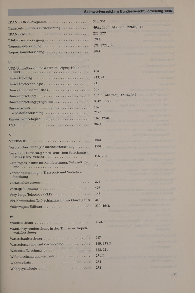 TRANSFORM-Programm ......:2esccerneenre ren Transport- und Verkehrsforschung ....... 2.20... Trinkwasserversorgung .....::reeree rer Tropenwaldforschung ..........2crseeeeeenerenn Troposphärenforschung ....... 2222er eeeenereenn U UFZ-Umweltforschungszentrum Leipzip-Halle DE BR FERNE. BRD Ma een 9 KIOWEHBSAUNG 2. nase sense naeh Umweltbiotechnologie ...:.....:.:c,. see ösreeeon Umweltbundesamt (UBA) ...........ccrcreceneen Umwellorschung .-..:... 20.020000. A Umweltforschungsprogramm .......rcreeeeerneen Umweltschutz Eh. ame: STEHEN a latetlallürschung ::suiac. sense anni Umwelttechnologien ........:.::-v ce reerscrene ee uneneiennis san ee ed Verbraucherschutz (Gesundheitsforschung) ......- Verein zur Förderung eines Deutschen Forschungs- netzes (DFN-Verein) .........ccrererereenenne Vereinigtes Institut für Kernforschung, Dubna/Ruß- a u RER Verkehrsforschung — Transport- und Verkehrs- forschung Verkehrsleitsysteme ............cerr ce esrenenene Vertragsforschung .....:.2.-crrcceeeeeeer nenn Very Large Telescope (VLT) .......2eecereeeenes VN-Kommission für Nachhaltige Entwicklung (CSD) Volkswagen-Stiftung .........creeeeeeeeenen nen W NT Re ee Waldökosystemforschung in den Tropen &gt; Tropen- waldforschung Wasserbauförschung ........:.sc0er ss essen Wasserforschung und -technologie ..............- WasserstolloiscHUng ser. in se nnen en nn s a Menge era Wehrforschung und -technik .........rcreeeee: INSBELMEIZIN . 20 en en nn Anh Wehrpsychologie ..........r re eereeeeen ren nn ne 342, 351 49ff., 225f. (Abstract), 226 ff., 347 225, 227 1788. 170, 172f., 365 180f. 456 243, 245 211 505 167£f. (Abstract), 171ff., 347 8, 47£., 168 1691. ZTAt. 169, 175 ff. 362f. 1997: 190f. 196, 205 394 228 426 148 369 270, 4041. 172f. 237 169, 178 ff. 162, 211 271m. 274 274