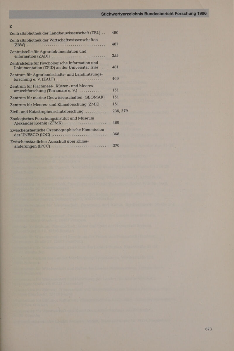 zZ Zentralbibliothek der Landbauwissenschaft (ZBL) .. Zentralbibliothek der Wirtschaftswissenschaften a lan onen ee u hene Zentralstelle für Agrardokumentation und BOB ZADI dern. eines ner ge Zentralstelle für Psychologische Information und Dokumentation (ZPID) an der Universität Trier Zentrum für Agrarlandschafts- und Landnutzungs- IERUDGE VW IBALF) een eeennuer ern eann Zentrum für Flachmeer-, Küsten- und Meeres- umweltforschung (Terramare e.V.) ............: Zentrum für marine Geowissenschaften (GEOMAR) Zentrum für Meeres- und Klimaforschung (ZMK) .... Zivil- und Katastrophenschutzforschung .......... Zoologisches Forschungsinstitut und Museum Alexander Koenig (ZFMK) ...........c2rrcn0: Zwischenstaatliche Ozeanographische Kommission DE HIOCHE N sent Dial dus Zwischenstaatlicher Ausschuß über Klima- änderungen (IPCC) ............nere see rer ne: 480 487 255 481 469 151 151 151 236, 270 480 368 370