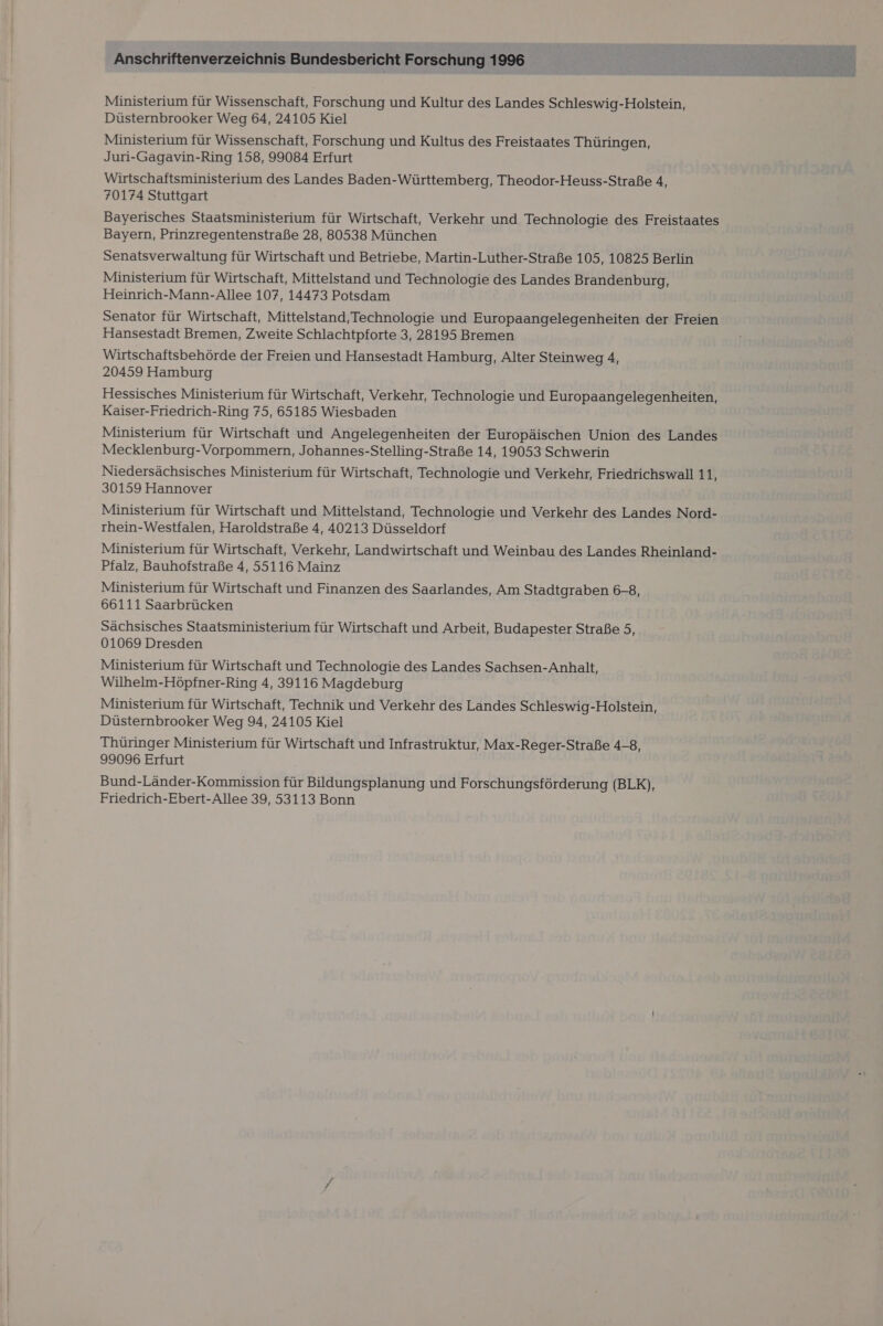 Ministerium für Wissenschaft, Forschung und Kultur des Landes Schleswig-Holstein, Düsternbrooker Weg 64, 24105 Kiel Ministerium für Wissenschaft, Forschung und Kultus des Freistaates Thüringen, Juri-Gagavin-Ring 158, 99084 Erfurt Wirtschaftsministerium des Landes Baden-Württemberg, Theodor-Heuss-Straße 4, 70174 Stuttgart Bayerisches Staatsministerium für Wirtschaft, Verkehr und Technologie des Freistaates Bayern, Prinzregentenstraße 28, 80538 München Senatsverwaltung für Wirtschaft und Betriebe, Martin-Luther-Straße 105, 10825 Berlin Ministerium für Wirtschaft, Mittelstand und Technologie des Landes Brandenburg, Heinrich-Mann-Allee 107, 14473 Potsdam Senator für Wirtschaft, Mittelstand, Technologie und Europaangelegenheiten der Freien Hansestadt Bremen, Zweite Schlachtpforte 3, 28195 Bremen Wirtschaftsbehörde der Freien und Hansestadt Hamburg, Alter Steinweg 4, 20459 Hamburg Hessisches Ministerium für Wirtschaft, Verkehr, Technologie und Europaangelegenheiten, Kaiser-Friedrich-Ring 75, 65185 Wiesbaden Ministerium für Wirtschaft und Angelegenheiten der Europäischen Union des Landes Mecklenburg-Vorpommern, Johannes-Stelling-Straße 14, 19053 Schwerin Niedersächsisches Ministerium für Wirtschaft, Technologie und Verkehr, Friedrichswall 11, 30159 Hannover Ministerium für Wirtschaft und Mittelstand, Technologie und Verkehr des Landes Nord- rhein-Westfalen, Haroldstraße 4, 40213 Düsseldorf Ministerium für Wirtschaft, Verkehr, Landwirtschaft und Weinbau des Landes Rheinland- Pfalz, Bauhofstraße 4, 55116 Mainz Ministerium für Wirtschaft und Finanzen des Saarlandes, Am Stadtgraben 6-8, 66111 Saarbrücken Sächsisches Staatsministerium für Wirtschaft und Arbeit, Budapester Straße 5, 01069 Dresden Ministerium für Wirtschaft und Technologie des Landes Sachsen-Anhalt, Wilhelm-Höpfner-Ring 4, 39116 Magdeburg Ministerium für Wirtschaft, Technik und Verkehr des Landes Schleswig-Holstein, Düsternbrooker Weg 94, 24105 Kiel Thüringer Ministerium für Wirtschaft und Infrastruktur, Max-Reger-Straße 4-8, 99096 Erfurt Bund-Länder-Kommission für Bildungsplanung und Forschungsförderung (BLK), Friedrich-Ebert-Allee 39, 53113 Bonn