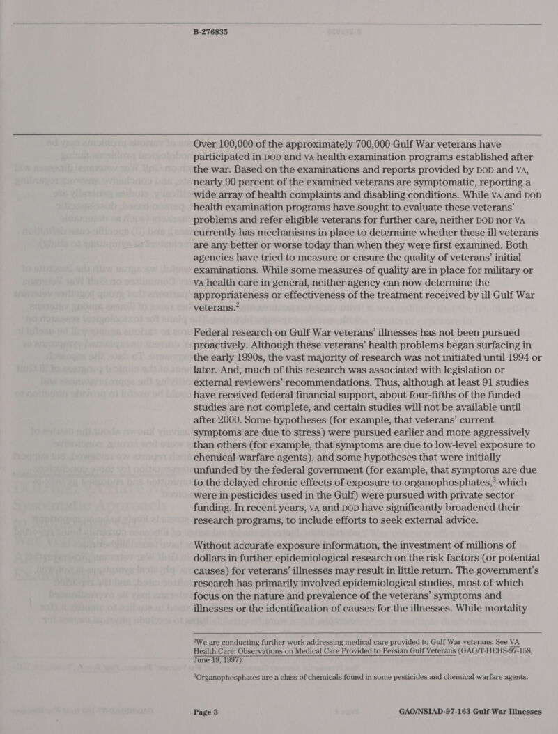   B-276835   Over 100,000 of the approximately 700,000 Gulf War veterans have participated in DoD and VA health examination programs established after the war. Based on the examinations and reports provided by DoD and va, nearly 90 percent of the examined veterans are symptomatic, reporting a wide array of health complaints and disabling conditions. While vA and DOD health examination programs have sought to evaluate these veterans’ problems and refer eligible veterans for further care, neither DOD nor VA currently has mechanisms in place to determine whether these ill veterans are any better or worse today than when they were first examined. Both agencies have tried to measure or ensure the quality of veterans’ initial examinations. While some measures of quality are in place for military or VA health care in general, neither agency can now determine the appropriateness or effectiveness of the treatment received by ill Gulf War veterans.” Federal research on Gulf War veterans’ illnesses has not been pursued proactively. Although these veterans’ health problems began surfacing in the early 1990s, the vast majority of research was not initiated until 1994 or later. And, much of this research was associated with legislation or external reviewers’ recommendations. Thus, although at least 91 studies have received federal financial support, about four-fifths of the funded studies are not complete, and certain studies will not be available until after 2000. Some hypotheses (for example, that veterans’ current symptoms are due to stress) were pursued earlier and more aggressively than others (for example, that symptoms are due to low-level exposure to chemical warfare agents), and some hypotheses that were initially unfunded by the federal government (for example, that symptoms are due to the delayed chronic effects of exposure to organophosphates,? which were in pesticides used in the Gulf) were pursued with private sector funding. In recent years, VA and DOD have significantly broadened their research programs, to include efforts to seek external advice. Without accurate exposure information, the investment of millions of dollars in further epidemiological research on the risk factors (or potential causes) for veterans’ illnesses may result in little return. The government’s research has primarily involved epidemiological studies, most of which focus on the nature and prevalence of the veterans’ symptoms and illnesses or the identification of causes for the illnesses. While mortality  “We are conducting further work addressing medical care provided to Gulf War veterans. See VA Health Care: Observations on Medical Care Provided to Persian Gulf Veterans (GAO/T-HEHS-97-158, June 19, 1997). 3Organophosphates are a class of chemicals found in some pesticides and chemical warfare agents.