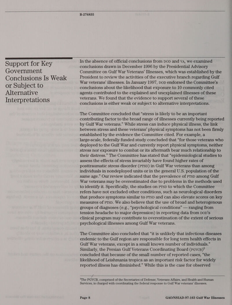   Support for Key Government Conclusions Is Weak or Subject to Alternative Interpretations  B-276835  In the absence of official conclusions from DOD and VA, we examined conclusions drawn in December 1996 by the Presidential Advisory Committee on Gulf War Veterans’ Illnesses, which was established by the President to review the activities of the executive branch regarding Gulf War veterans’ illnesses. In January 1997, DoD endorsed the Committee’s conclusions about the likelihood that exposure to 10 commonly cited agents contributed to the explained and unexplained illnesses of these veterans. We found that the evidence to support several of these conclusions is either weak or subject to alternative interpretations. The Committee concluded that “stress is likely to be an important contributing factor to the broad range of illnesses currently being reported by Gulf War veterans.” While stress can induce physical illness, the link between stress and these veterans’ physical symptoms has not been firmly established by the evidence the Committee cited. For example, a large-scale, federally funded study concluded that “for those veterans who deployed to the Gulf War and currently report physical symptoms, neither stress nor exposure to combat or its aftermath bear much relationship to their distress.” The Committee has stated that “epidemiological studies to assess the effects of stress invariably have found higher rates of posttraumatic stress disorder (PTSD) in Gulf War veterans than among individuals in nondeployed units or in the general U.S. population of the same age.” Our review indicated that the prevalence of PTSD among Gulf War veterans may be overestimated due to problems in the methods used to identify it. Specifically, the studies on PTSD to which the Committee refers have not excluded other conditions, such as neurological disorders that produce symptoms similar to PTSD and can also elevate scores on key measures of PTSD. We also believe that the use of broad and heterogenous groups of diagnoses (e.g., “psychological conditions” — ranging from tension headache to major depression) in reporting data from DOD’s clinical program may contribute to overestimation of the extent of serious psychological illnesses among Gulf War veterans. The Committee also concluded that “it is unlikely that infectious diseases endemic to the Gulf region are responsible for long term health effects in Gulf War veterans, except in a small known number of individuals.” Similarly, the Persian Gulf Veterans Coordinating Board (pevcB)° concluded that because of the small number of reported cases, “the likelihood of Leishmania tropica as an important risk factor for widely reported illness has diminished.” While this is the case for observed  _ &gt;The PGVCB, comprised of the Secretaries of Defense, Veterans Affairs, and Health and Human Services, is charged with coordinating the federal response to Gulf War veterans’ illnesses.