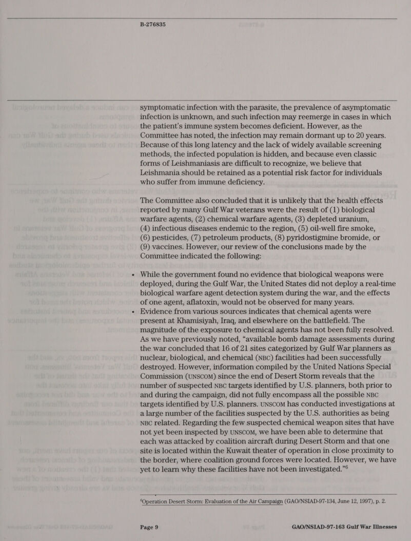   B-276835  symptomatic infection with the parasite, the prevalence of asymptomatic infection is unknown, and such infection may reemerge in cases in which the patient’s immune system becomes deficient. However, as the Committee has noted, the infection may remain dormant up to 20 years. Because of this long latency and the lack of widely available screening methods, the infected population is hidden, and because even classic forms of Leishmaniasis are difficult to recognize, we believe that Leishmania should be retained as a potential risk factor for individuals who suffer from immune deficiency. The Committee also concluded that it is unlikely that the health effects reported by many Gulf War veterans were the result of (1) biological warfare agents, (2) chemical warfare agents, (3) depleted uranium, (4) infectious diseases endemic to the region, (5) oil-well fire smoke, (6) pesticides, (7) petroleum products, (8) pyridostigmine bromide, or (9) vaccines. However, our review of the conclusions made by the Committee indicated the following: While the government found no evidence that biological weapons were deployed, during the Gulf War, the United States did not deploy a real-time biological warfare agent detection system during the war, and the effects of one agent, aflatoxin, would not be observed for many years. Evidence from various sources indicates that chemical agents were present at Khamisiyah, Iraq, and elsewhere on the battlefield. The magnitude of the exposure to chemical agents has not been fully resolved. As we have previously noted, “available bomb damage assessments during the war concluded that 16 of 21 sites categorized by Gulf War planners as nuclear, biological, and chemical (NBC) facilities had been successfully destroyed. However, information compiled by the United Nations Special Commission (UNSCOM) since the end of Desert Storm reveals that the number of suspected NBC targets identified by U.S. planners, both prior to and during the campaign, did not fully encompass all the possible NBC targets identified by U.S. planners. UNScoM has conducted investigations at a large number of the facilities suspected by the U.S. authorities as being NBC related. Regarding the few suspected chemical weapon sites that have not yet been inspected by UNSCOM, we have been able to determine that each was attacked by coalition aircraft during Desert Storm and that one site is located within the Kuwait theater of operation in close proximity to the border, where coalition ground forces were located. However, we have yet to learn why these facilities have not been investigated.”®  ‘Operation Desert Storm: Evaluation of the Air Campaign (GAO/NSIAD-97-134, June 12, 1997), p. 2.