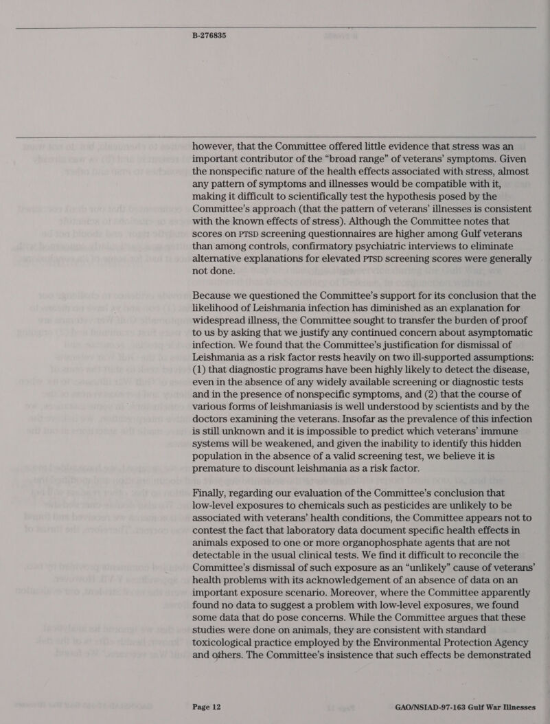    B-276835  however, that the Committee offered little evidence that stress was an important contributor of the “broad range” of veterans’ symptoms. Given the nonspecific nature of the health effects associated with stress, almost any pattern of symptoms and illnesses would be compatible with it, making it difficult to scientifically test the hypothesis posed by the Committee’s approach (that the pattern of veterans’ illnesses is consistent with the known effects of stress). Although the Committee notes that scores on PTSD screening questionnaires are higher among Gulf veterans than among controls, confirmatory psychiatric interviews to eliminate alternative explanations for elevated PTSD screening scores were generally not done. Because we questioned the Committee’s support for its conclusion that the likelihood of Leishmania infection has diminished as an explanation for widespread illness, the Committee sought to transfer the burden of proof to us by asking that we justify any continued concern about asymptomatic infection. We found that the Committee’s justification for dismissal of Leishmania as a risk factor rests heavily on two ill-supported assumptions: (1) that diagnostic programs have been highly likely to detect the disease, even in the absence of any widely available screening or diagnostic tests and in the presence of nonspecific symptoms, and (2) that the course of various forms of leishmaniasis is well understood by scientists and by the doctors examining the veterans. Insofar as the prevalence of this infection is still unknown and it is impossible to predict which veterans’ immune systems will be weakened, and given the inability to identify this hidden population in the absence of a valid screening test, we believe it is premature to discount leishmania as a risk factor. Finally, regarding our evaluation of the Committee’s conclusion that low-level exposures to chemicals such as pesticides are unlikely to be associated with veterans’ health conditions, the Committee appears not to contest the fact that laboratory data document specific health effects in animals exposed to one or more organophosphate agents that are not detectable in the usual clinical tests. We find it difficult to reconcile the Committee’s dismissal of such exposure as an “unlikely” cause of veterans’ health problems with its acknowledgement of an absence of data on an important exposure scenario. Moreover, where the Committee apparently found no data to suggest a problem with low-level exposures, we found some data that do pose concerns. While the Committee argues that these studies were done on animals, they are consistent with standard toxicological practice employed by the Environmental Protection Agency and others. The Committee’s insistence that such effects be demonstrated