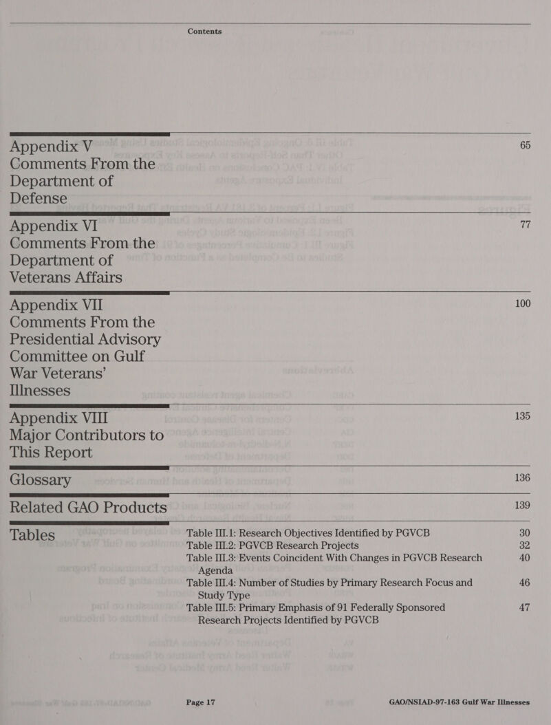   Contents  On Appendix V 6 Comments From the           Department of Defense Appendix VI 77 Comments From the Department of Veterans Affairs Appendix VII 100 Comments From the Presidential Advisory Committee on Gulf War Veterans’ IliInesses Appendix VIII 135 Major Contributors to This Report Glossary 136 Related GAO Products 139 Tables Table III.1: Research Objectives Identified by PGVCB 30 Table II.2: PGVCB Research Projects 32 Table III.3: Events Coincident With Changes in PGVCB Research 40 Agenda Table III.4: Number of Studies by Primary Research Focus and 46 Study Type Table III.5: Primary Emphasis of 91 Federally Sponsored 47 Research Projects Identified by PGVCB