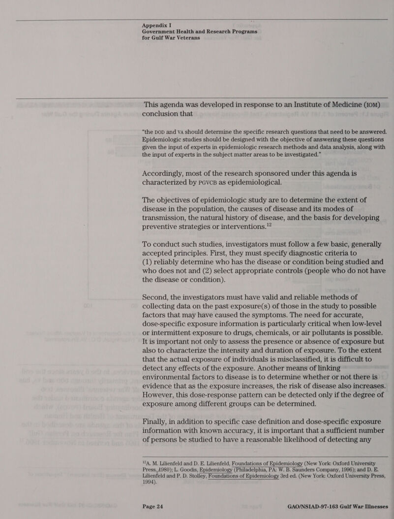    Appendix I Government Health and Research Programs for Gulf War Veterans  This agenda was developed in response to an Institute of Medicine (om) conclusion that “the DOD and VA should determine the specific research questions that need to be answered. Epidemiologic studies should be designed with the objective of answering these questions given the input of experts in epidemiologic research methods and data analysis, along with the input of experts in the subject matter areas to be investigated.” Accordingly, most of the research sponsored under this agenda is characterized by PGVCB as epidemiological. The objectives of epidemiologic study are to determine the extent of disease in the population, the causes of disease and its modes of transmission, the natural history of disease, and the basis for developing preventive strategies or interventions.” To conduct such studies, investigators must follow a few basic, generally accepted principles. First, they must specify diagnostic criteria to (1) reliably determine who has the disease or condition being studied and who does not and (2) select appropriate controls (people who do not have the disease or condition). Second, the investigators must have valid and reliable methods of collecting data on the past exposure(s) of those in the study to possible factors that may have caused the symptoms. The need for accurate, dose-specific exposure information is particularly critical when low-level or intermittent exposure to drugs, chemicals, or air pollutants is possible. It is important not only to assess the presence or absence of exposure but also to characterize the intensity and duration of exposure. To the extent that the actual exposure of individuals is misclassified, it is difficult to detect any effects of the exposure. Another means of linking environmental factors to disease is to determine whether or not there is evidence that as the exposure increases, the risk of disease also increases. However, this dose-response pattern can be detected only if the degree of exposure among different groups can be determined. Finally, in addition to specific case definition and dose-specific exposure information with known accuracy, it is important that a sufficient number of persons be studied to have a reasonable likelihood of detecting any   124. M. Lilienfeld and D. E. Lilienfeld, Foundations of Epidemiology (New York: Oxford University Press, A980); L. Goodis, Epidemiology (Philadelphia, PA: W. B. Saunders Company, 1996); and D. E. Lilienfeld and P. D. Stolley, Foundations of Epidemiology 3rd ed. (New York: Oxford University Press, 1994). :