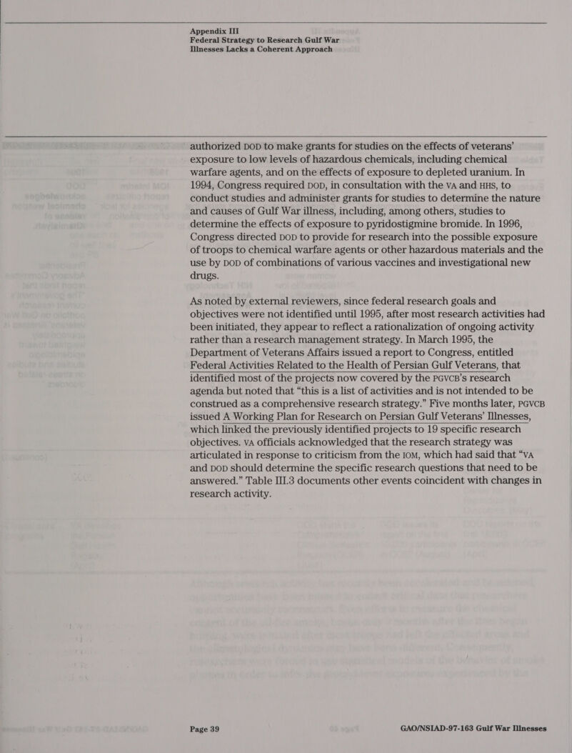   Appendix III Federal Strategy to Research Gulf War Illnesses Lacks a Coherent Approach authorized DoD to make grants for studies on the effects of veterans’ exposure to low levels of hazardous chemicals, including chemical warfare agents, and on the effects of exposure to depleted uranium. In 1994, Congress required DOD, in consultation with the VA and HHS, to conduct studies and administer grants for studies to determine the nature and causes of Gulf War illness, including, among others, studies to determine the effects of exposure to pyridostigmine bromide. In 1996, Congress directed DoD to provide for research into the possible exposure of troops to chemical warfare agents or other hazardous materials and the use by DoD of combinations of various vaccines and investigational new drugs. As noted by external reviewers, since federal research goals and objectives were not identified until 1995, after most research activities had been initiated, they appear to reflect a rationalization of ongoing activity rather than a research management strategy. In March 1995, the Department of Veterans Affairs issued a report to Congress, entitled Federal Activities Related to the Health of Persian Gulf Veterans, that identified most of the projects now covered by the PGvcB’s research agenda but noted that “this is a list of activities and is not intended to be construed as a comprehensive research strategy.” Five months later, PGVCB issued A Working Plan for Research on Persian Gulf Veterans’ IIInesses, which linked the previously identified projects to 19 specific research objectives. vA officials acknowledged that the research strategy was articulated in response to criticism from the IoM, which had said that “vA and bop should determine the specific research questions that need to be answered.” Table III.3 documents other events coincident with changes in research activity. 