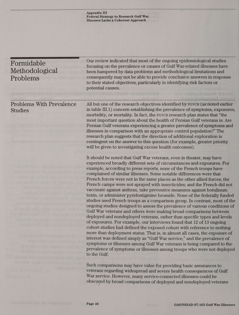   Appendix III Federal Strategy to Research Gulf War Illnesses Lacks a Coherent Approach   . Our review indicated that most of the ongoing epidemiological studies Formidable ; focusing on the prevalence or causes of Gulf War-related illnesses have Methodological been hampered by data problems and methodological limitations and Problems consequently may not be able to provide conclusive answers in response to their stated objectives, particularly in identifying risk factors or potential causes. Problems With Prevalence All but one of the research objectives identified by PGvcB (as noted earlier Studies in table III.1) concern establishing the prevalence of symptoms, exposures, | morbidity, or mortality. In fact, the pcvcB research plan states that “the most important question about the health of Persian Gulf veterans is: Are Persian Gulf veterans experiencing a greater prevalence of symptoms and illnesses in comparison with an appropriate control population?” The research plan suggests that the direction of additional exploration is contingent on the answer to this question (for example, greater priority will be given to investigating excess health outcomes). It should be noted that Gulf War veterans, even in theater, may have experienced broadly different sets of circumstances and exposures. For example, according to press reports, none of the French troops have complained of similar illnesses. Some notable differences were that French forces were not in the same places as the other allied forces; the French camps were not sprayed with insecticides; and the French did not vaccinate against anthrax, take preventive measures against botulinum toxin, or administer pyridostigmine bromide. None of the federally funded studies used French troops as a comparison group. In contrast, most of the ongoing studies designed to assess the prevalence of various conditions of Gulf War veterans and others were making broad comparisons between deployed and nondeployed veterans, rather than specific types and levels of exposures. For example, our interviews found that 12 of 13 ongoing cohort studies had defined the exposed cohort with reference to nothing more than deployment status. That is, in almost all cases, the exposure of interest was defined simply as “Gulf War service,” and the prevalence of symptoms or illnesses among Gulf War veterans is being compared to the prevalence of symptoms or illnesses among troops who were not deployed to the Gulf. Such comparisons may have value for providing basic assurances to veterans regarding widespread and severe health consequences of Gulf War service. However, many service-connected illnesses could be obscured by broad comparisons of deployed and nondeployed veterans