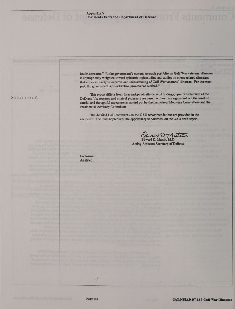  Appendix V Comments From the Department of Defense  health concerns.” “...the government’s current research portfolio on Gulf War veterans’ illnesses is appropriately weighted toward epidemiologic studies and studies on stress-related disorders that are more likely to improve our understanding of Gulf War veterans’ illnesses. For the most part, the government’s prioritization process has worked.” This report differs from these independently derived findings, upon which much of the See comment 2. DoD and VA research and clinical programs are based, without having carried out the level of careful and thoughtful assessments carried out by the Institute of Medicine Committees and the Presidential Advisory Committee. The detailed DoD comments on the GAO recommendations are provided in the enclosure. The DoD appreciates the opportunity to comment on the GAO draft report. Edward D. Martin, M.D. Acting Assistant Secretary of Defense Enclosure: As stated 