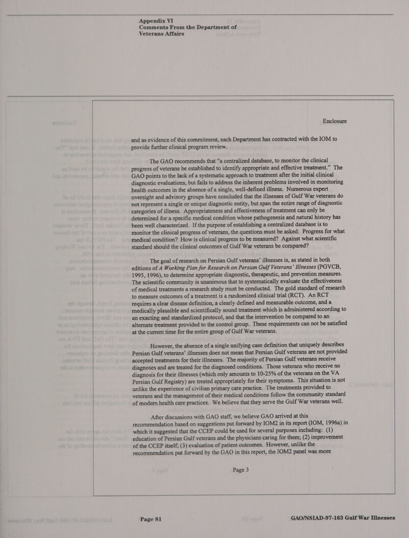  Appendix VI Comments From the Department of Veterans Affairs      Enclosure and as evidence of this commitment, each Department has contracted with the IOM to provide further clinical program review. The GAO recommends that “‘a centralized database, to monitor the clinical progress of veterans be established to identify appropriate and effective treatment.” The GAO points to the lack of a systematic approach to treatment after the initial clinical diagnostic evaluations, but fails to address the inherent problems involved in monitoring health outcomes in the absence of a single, well-defined illness. Numerous expert oversight and advisory groups have concluded that the illnesses of Gulf War veterans do not represent a single or unique diagnostic entity, but span the entire range of diagnostic categories of illness. Appropriateness and effectiveness of treatment can only be determined for a specific medical condition whose pathogenesis and natural history has been well characterized. If the purpose of establishing a centralized database is to monitor the clinical progress of veterans, the questions must be asked: Progress for what medical condition? How is clinical progress to be measured? Against what scientific standard should the clinical outcomes of Gulf War veterans be compared? The goal of research on Persian Gulf veterans’ illnesses is, as stated in both editions of A Working Plan for Research on Persian Gulf Veterans’ Ilinesses (PGVCB, 1995, 1996), to determine appropriate diagnostic, therapeutic, and prevention measures. The scientific community is unanimous that to systematically evaluate the effectiveness of medical treatments a research study must be conducted. The gold standard of research to measure outcomes of a treatment is a randomized clinical trial (RCT). An RCT requires a clear disease definition, a clearly defined and measurable outcome, and a medically plausible and scientifically sound treatment which is administered according to an exacting and standardized protocol, and that the intervention be compared to an alternate treatment provided to the control group. These requirements can not be satisfied at the current time for the entire group of Gulf War veterans. However, the absence of a single unifying case definition that uniquely describes Persian Gulf veterans’ illnesses does not mean that Persian Gulf veterans are not provided accepted treatments for their illnesses. The majority of Persian Gulf veterans receive diagnoses and are treated for the diagnosed conditions. Those veterans who receive no diagnosis for their illnesses (which only amounts to 10-25% of the veterans on the VA Persian Gulf Registry) are treated appropriately for their symptoms. This situation is not unlike the experience of civilian primary care practice. The treatments provided to veterans and the management of their medical conditions follow the community standard of modern health care practices. We believe that they serve the Gulf War veterans well. After discussions with GAO staff, we believe GAO arrived at this recommendation based on suggestions put forward by IOM2 in its report (IOM, 1996a) in which it suggested that the CCEP could be used for several purposes including: (1) education of Persian Gulf veterans and the physicians caring for them; (2) improvement of the CCEP itself; (3) evaluation of patient outcomes. However, unlike the recommendation put forward by the GAO in this report, the IOM2 panel was more Page 3    