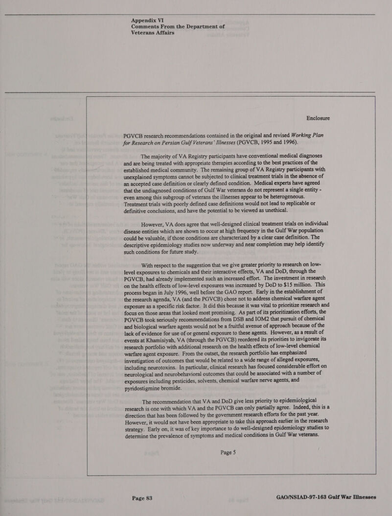  Appendix VI Comments From the Department of Veterans Affairs  Enclosure PGVCB research recommendations contained in the original and revised Working Plan for Research on Persian Gulf Veterans’ Illnesses (PGVCB, 1995 and 1996). The majority of VA Registry participants have conventional medical diagnoses and are being treated with appropriate therapies according to the best practices of the established medical community. The remaining group of VA Registry participants with unexplained symptoms cannot be subjected to clinical treatment trials in the absence of an accepted case definition or clearly defined condition. Medical experts have agreed that the undiagnosed conditions of Gulf War veterans do not represent a single entity - even among this subgroup of veterans the illnesses appear to be heterogeneous. Treatment trials with poorly defined case definitions would not lead to replicable or definitive conclusions, and have the potential to be viewed as unethical. However, VA does agree that well-designed clinical treatment trials on individual disease entities which are shown to occur at high frequency in the Gulf War population could be valuable, if those conditions are characterized by a clear case definition. The descriptive epidemiology studies now underway and near completion may help identify such conditions for future study. With respect to the suggestion that we give greater priority to research on low- level exposures to chemicals and their interactive effects, VA and DoD, through the PGVCB, had already implemented such an increased effort. The investment in research . on the health effects of low-level exposures was increased by DoD to $15 million. This process began in July 1996, well before the GAO report. Early in the establishment of the research agenda, VA (and the PGVCB) chose not to address chemical warfare agent exposure as a specific risk factor. It did this because it was vital to prioritize research and focus on those areas that looked most promising. As part of its prioritization efforts, the PGVCB took seriously recommendations from DSB and IOM2 that pursuit of chemical and biological warfare agents would not be a fruitful avenue of approach because of the lack of evidence for use of or general exposure to these agents. However, as a result of events at Khamisiyah, VA (through the PGVCB) reordered its priorities to invigorate its research portfolio with additional research on the health effects of low-level chemical warfare agent exposure. From the outset, the research portfolio has emphasized investigation of outcomes that would be related to a wide range of alleged exposures, including neurotoxins. In particular, clinical research has focused considerable effort on neurological and neurobehavioral outcomes that could be associated with a number of exposures including pesticides, solvents, chemical warfare nerve agents, and pyridostigmine bromide. The recommendation that VA and DoD give less priority to epidemiological research is one with which VA and the PGVCB can only partially agree. Indeed, this is a direction that has been followed by the government research efforts for the past year. However, it would not have been appropriate to take this approach earlier in the research strategy. Early on, it was of key importance to do well-designed epidemiology studies to determine the prevalence of symptoms and medical conditions in Gulf War veterans. Page 5 