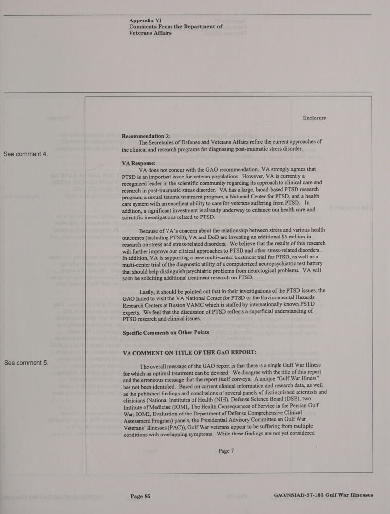 See comment 5.  Appendix VI Comments From the Department of Veterans Affairs  Recommendation 3: The Secretaries of Defense and Veterans Affairs refine the current approaches of the clinical and research programs for diagnosing post-traumatic stress disorder. VA Response: VA does not concur with the GAO recommendation. VA strongly agrees that PTSD is an important issue for veteran populations. However, VA is currently a recognized leader in the scientific community regarding its approach to clinical care and research in post-traumatic stress disorder. VA has a large, broad-based PTSD research program, a sexual trauma treatment program, a National Center for PTSD, and a health care system with an excellent ability to care for veterans suffering from PTSD. In addition, a significant investment is already underway to enhance our health care and scientific investigations related to PTSD. Because of VA’s concern about the relationship between stress and various health outcomes (including PTSD), VA and DoD are investing an additional $5 million in research on stress and stress-related disorders. We believe that the results of this research will further improve our clinical approaches to PTSD and other stress-related disorders. In addition, VA is supporting a new multi-center treatment trial for PTSD, as well as a multi-center trial of the diagnostic utility of a computerized neuropsychiatric test battery that should help distinguish psychiatric problems from neurological problems. VA will soon be soliciting additional treatment research on PTSD. Lastly, it should be pointed out that in their investigations of the PTSD issues, the GAO failed to visit the VA National Center for PTSD or the Environmental Hazards Research Centers at Boston VAMC which is staffed by internationally known PSTD experts. We feel that the discussion of PTSD reflects a superficial understanding of PTSD research and clinical issues. Specific Comments on Other Points VA COMMENT ON TITLE OF THE GAO REPORT: The overall message of the GAO report is that there is a single Gulf War Illness for which an optimal treatment can be devised. We disagree with the title of this report and the erroneous message that the report itself conveys. A unique “Gulf War Illness” has not been identified. Based on current clinical information and research data, as well as the published findings and conclusions of several panels of distinguished scientists and clinicians (National Institutes of Health (NIH), Defense Science Board (DSB), two Institute of Medicine (IOM1, The Health Consequences of Service in the Persian Gulf War; IOM2, Evaluation of the Department of Defense Comprehensive Clinical Assessment Program) panels, the Presidential Advisory Committee on Gulf War Veterans’ Illnesses (PAC)), Gulf War veterans appear to be suffering from multiple conditions with overlapping symptoms. While these findings are not yet considered Page 7   eR eR |:  