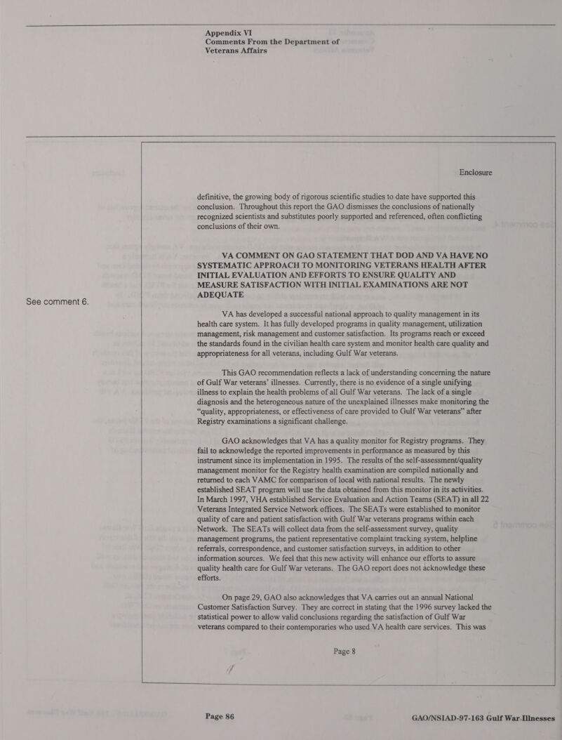  Appendix VI Comments From the Department of      Enclosure definitive, the growing body of rigorous scientific studies to date have supported this conclusion. Throughout this report the GAO dismisses the conclusions of nationally recognized scientists and substitutes poorly supported and referenced, often conflicting conclusions of their own. VA COMMENT ON GAO STATEMENT THAT DOD AND VA HAVE NO SYSTEMATIC APPROACH TO MONITORING VETERANS HEALTH AFTER INITIAL EVALUATION AND EFFORTS TO ENSURE QUALITY AND MEASURE SATISFACTION WITH INITIAL EXAMINATIONS ARE NOT ADEQUATE VA has developed a successful national approach to quality management in its health care system. It has fully developed programs in quality management, utilization management, risk management and customer satisfaction. Its programs reach or exceed the standards found in the civilian health care system and monitor health care quality and appropriateness for all veterans, including Gulf War veterans. This GAO recommendation reflects a lack of understanding concerning the nature of Gulf War veterans’ illnesses. Currently, there is no evidence of a single unifying illness to explain the health problems of all Gulf War veterans. The lack of a single diagnosis and the heterogeneous nature of the unexplained illnesses make monitoring the “quality, appropriateness, or effectiveness of care provided to Gulf War veterans” after Registry examinations a significant challenge. GAO acknowledges that VA has a quality monitor for Registry programs. They fail to acknowledge the reported improvements in performance as measured by this instrument since its implementation in 1995. The results of the self-assessment/quality management monitor for the Registry health examination are compiled nationally and returned to each VAMC for comparison of local with national results. The newly established SEAT program will use the data obtained from this monitor in its activities. In March 1997, VHA established Service Evaluation and Action Teams (SEAT) in all 22 Veterans Integrated Service Network offices. The SEATs were established to monitor quality of care and patient satisfaction with Gulf War veterans programs within each Network. The SEATs will collect data from the self-assessment survey, quality management programs, the patient representative complaint tracking system, helpline referrals, correspondence, and customer satisfaction surveys, in addition to other information sources. We feel that this new activity will enhance our efforts to assure quality health care for Gulf War veterans. The GAO report does not acknowledge these efforts. On page 29, GAO also acknowledges that VA carries out an annual National Customer Satisfaction Survey. They are correct in stating that the 1996 survey lacked the statistical power to allow valid conclusions regarding the satisfaction of Gulf War veterans compared to their contemporaries who used VA health care services. This was Page 8   