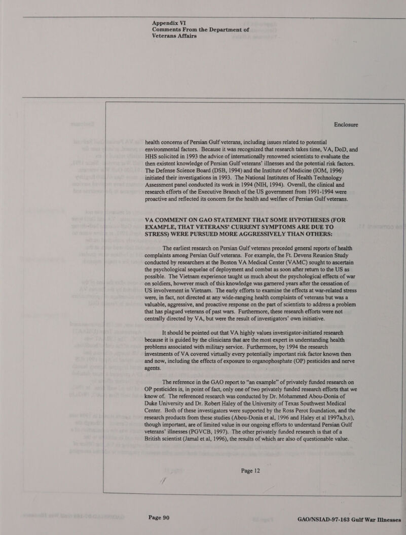     Appendix VI Comments From the Department of Veterans Affairs                 Enclosure health concerns of Persian Gulf veterans, including issues related to potential environmental factors. Because it was recognized that research takes time, VA, DoD, and HHS solicited in 1993 the advice of internationally renowned scientists to evaluate the then existent knowledge of Persian Gulf veterans’ illnesses and the potential risk factors. The Defense Science Board (DSB, 1994) and the Institute of Medicine (IOM, 1996) initiated their investigations in 1993. The National Institutes of Health Technology Assessment panel conducted its work in 1994 (NIH, 1994). Overall, the clinical and research efforts of the Executive Branch of the US government from 1991-1994 were proactive and reflected its concern for the health and welfare of Persian Gulf veterans. VA COMMENT ON GAO STATEMENT THAT SOME HYPOTHESES (FOR EXAMPLE, THAT VETERANS’ CURRENT SYMPTOMS ARE DUE TO STRESS) WERE PURSUED MORE AGGRESSIVELY THAN OTHERS: The earliest research on Persian Gulf veterans preceded general reports of health complaints among Persian Gulf veterans. For example, the Ft. Devens Reunion Study conducted by researchers at the Boston VA Medical Center (VAMC) sought to ascertain the psychological sequelae of deployment and combat as soon after return to the US as possible. The Vietnam experience taught us much about the psychological effects of war on soldiers, however much of this knowledge was garnered years after the cessation of US involvement in Vietnam. The early efforts to examine the effects at war-related stress were, in fact, not directed at any wide-ranging health complaints of veterans but was a valuable, aggressive, and proactive response on the part of scientists to address a problem that has plagued veterans of past wars. Furthermore, these research efforts were not centrally directed by VA, but were the result of investigators’ own initiative. It should be pointed out that VA highly values investigator-initiated research because it is guided by the clinicians that are the most expert in understanding health problems associated with military service. Furthermore, by 1994 the research investments of VA covered virtually every potentially important risk factor known then and now, including the effects of exposure to organophosphate (OP) pesticides and nerve agents. . The reference in the GAO report to “an example” of privately funded research on OP pesticides is, in point of fact, only one of two privately funded research efforts that we know of. The referenced research was conducted by Dr. Mohammed Abou-Donia of Duke University and Dr. Robert Haley of the University of Texas Southwest Medical Center. Both of these investigators were supported by the Ross Perot foundation, and the research products from these studies (Abou-Donia et al, 1996 and Haley et al 1997a,b,c), though important, are of limited value in our ongoing efforts to understand Persian Gulf veterans’ illnesses (PGVCB, 1997). The other privately funded research is that of a British scientist (Jamal et al, 1996), the results of which are also of questionable value. Page 12 