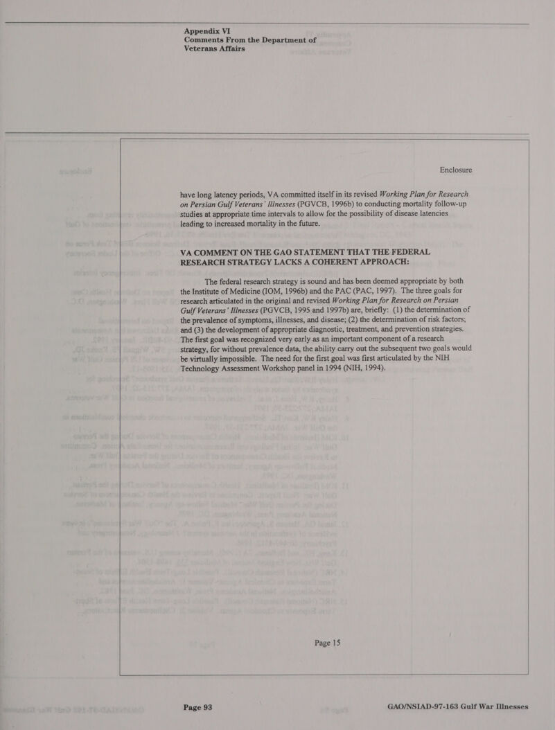      Appendix VI Comments From the Department of     have long latency periods, VA committed itself in its revised Working Plan for Research on Persian Gulf Veterans’ Illnesses (PGVCB, 1996b) to conducting mortality follow-up studies at appropriate time intervals to allow for the possibility of disease latencies leading to increased mortality in the future. RESEARCH STRATEGY LACKS A COHERENT APPROACH: The federal research strategy is sound and has been deemed appropriate by both the Institute of Medicine (IOM, 1996b) and the PAC (PAC, 1997). The three goals for research articulated in the original and revised Working Plan for Research on Persian Gulf Veterans’ Illnesses (PGVCB, 1995 and 1997b) are, briefly: (1) the determination of the prevalence of symptoms, illnesses, and disease; (2) the determination of risk factors; and (3) the development of appropriate diagnostic, treatment, and prevention strategies. The first goal was recognized very early as an important component of a research strategy, for without prevalence data, the ability carry out the subsequent two goals would be virtually impossible. The need for the first goal was first articulated by the NIH Technology Assessment Workshop panel in 1994 (NIH, 1994). Page 15    