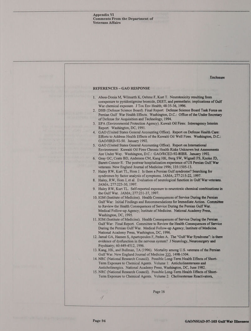        Enclosure Abou-Donia M, Wilmarth K, Oehme F, Kurt T. Neurotoxicity resulting from coexposure to pyridostigmine bromide, DEET, and permethrin: implications of Gulf War chemical exposure. J Tox Env Health; 48:35-36, 1996. DSB (Defense Science Board). Final Report: Defense Science Board Task Force on Persian Gulf War Health Effects. Washington, D.C.: Office of the Under Secretary of Defense for Acquisition and Technology, 1994. EPA (Environmental Protection Agency). Kuwait Oil Fires: Intreragency Interim Report. Washington, DC, 1991. GAO (United States General Accounting Office). Report on Defense Health Care: Efforts to Address Health Effects of the Kuwaiti Oil Well Fires. Washington, D.C.: GAO/HRD-92-50. January 1992. GAO (United States General Accounting Office). Report on International Environment: Kuwaiti Oil Fires Chronic Health Risks Unknown but Assessments Are Under Way. Washington, D.C.: GAO/RCED-92-80BR. January 1992. Gray GC, Coate BD, Anderson CM, Kang HK, Berg SW, Wignall FS, Knoke JD, Barett-Connor E. The postwar hospitalization experience of US Persian Gulf War veterans. New England Journal of Medicine 1996; 335:1505-13. Haley RW, Kurt TL, Hom J. Is there a Persian Gulf syndrome? Searching for syndromes by factor analysis of symptoms, JAMA; 277:215-22, 1997. Haley, RW, Hom J, et al. Evaluation of neurological function in Gulf War veterans. JAMA; 277:223-30, 1997. Haley RW, Kurt TL. Self-reported exposure to neurotoxic chemical combinations in the Gulf War. JAMA; 277:231-37, 1997. Gulf War: Initial Findings and Recommendations for Immediate Action. Committee to Review the Health Consequences of Service During the Persian Gulf War. Medical Follow-up Agency; Institute of Medicine. National Academy Press, Washington, DC, 1995. Gulf War: Final Report. Committee to Review the Health Consequences of Service During the Persian Gulf War. Medical Follow-up Agency; Institute of Medicine. National Academy Press, Washington, DC, 1996. Jamal GA, Hansen S, Apartopoulos F, Peden A. The “Gulf War Syndrome”: is there evidence of dysfunction in the nervous system? J Neurology, Neurosurgery and Psychiatry; 60:449-4512, 1996. Kang, HK, and Bullman, TA (1996). Mortality among U.S. veterans of the Persian Gulf War. New England Journal of Medicine 335, 1498-1504. NRC (National Research Council). Possible Long-Term Health Effects of Short- Term Exposure to Chemical Agents. Volume 1: Anticholinesterases and Anticholinergics. National Academy Press, Washington, DC, June 1982. NRC (National Research Council). Possible Long-Term Health Effects of Short- Term Exposure to Chemical Agents. Volume 2: Cholinesterase Reactivators, Page 16   