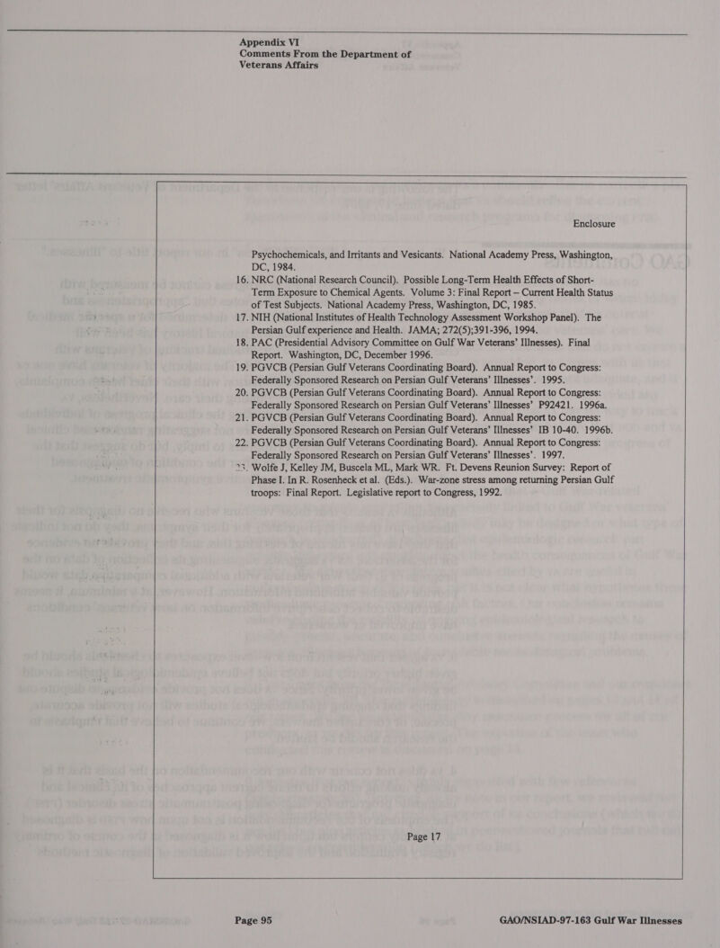  Appendix VI    Enclosure                      Psychochemicals, and Irritants and Vesicants. National Academy Press, Washington, DC, 1984. 16. NRC (National Research Council). Possible Long-Term Health Effects of Short- Term Exposure to Chemical Agents. Volume 3: Final Report — Current Health Status of Test Subjects. National Academy Press, Washington, DC, 1985. 17. NIH (National Institutes of Health Technology Assessment Workshop Panel). The Persian Gulf experience and Health. JAMA; 272(5);391-396, 1994. 18. PAC (Presidential Advisory Committee on Gulf War Veterans’ Illnesses). Final Report. Washington, DC, December 1996. 19, PGVCB (Persian Gulf Veterans Coordinating Board). Annual Report to Congress: Federally Sponsored Research on Persian Gulf Veterans’ Illnesses’. 1995. 20. PGVCB (Persian Gulf Veterans Coordinating Board). Annual Report to Congress: Federally Sponsored Research on Persian Gulf Veterans’ Illnesses’ P92421. 1996a. 21. PGVCB (Persian Gulf Veterans Coordinating Board). Annual Report to Congress: Federally Sponsored Research on Persian Gulf Veterans’ Illnesses’ IB 10-40. 1996b. 22. PGVCB (Persian Gulf Veterans Coordinating Board). Annual Report to Congress: Federally Sponsored Research on Persian Gulf Veterans’ Illnesses’. 1997. 23. Wolfe J, Kelley JM, Buscela ML, Mark WR. Ft. Devens Reunion Survey: Report of Phase I. In R. Rosenheck et al. (Eds.). War-zone stress among returning Persian Gulf troops: Final Report. Legislative report to Congress, 1992.   Page 17  ca 