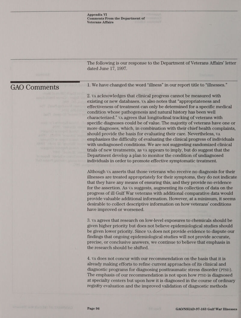   GAO Comments Appendix VI Comments From the Department of Veterans Affairs  The following is our response to the Department of Veterans Affairs’ letter dated June 17, 1997. 1. We have changed the word “illness” in our report title to “illnesses.” 2. VA acknowledges that clinical progress cannot be measured with existing or new databases. vA also notes that “appropriateness and effectiveness of treatment can only be determined for a specific medical condition whose pathogenesis and natural history has been well characterized.” VA agrees that longitudinal tracking of veterans with specific diagnoses could be of value. The majority of veterans have one or more diagnoses, which, in combination with their chief health complaints, should provide the basis for evaluating their care. Nevertheless, vA emphasizes the difficulty of evaluating the clinical progress of individuals with undiagnosed conditions. We are not suggesting randomized clinical trials of new treatments, as VA appears to imply, but do suggest that the Department develop a plan to monitor the condition of undiagnosed individuals in order to promote effective symptomatic treatment. Although va asserts that those veterans who receive no diagnosis for their illnesses are treated appropriately for their symptoms, they do not indicate that they have any means of ensuring this, and they provide no evidence for the assertion. As VA suggests, augmenting its collection of data on the progress of ill Gulf War veterans with additional comparative data would provide valuable additional information. However, at a minimum, it seems desirable to collect descriptive information on how veterans’ conditions have improved or worsened. 3. VA agrees that research on low-level exposures to chemicals should be given higher priority but does not believe epidemiological studies should be given lower priority. Since vA does not provide evidence to dispute our findings that ongoing epidemiological studies will not provide accurate, precise, or conclusive answers, we continue to believe that emphasis in the research should be shifted. 4. vA does not concur with our recommendation on the basis that it is already making efforts to refine current approaches of its clinical and diagnostic programs for diagnosing posttraumatic stress disorder (PTSD). The emphasis of our recommendation is not upon how PTsD is diagnosed at specialty centers but upon how it is diagnosed in the course of ordinary registry evaluation and the improved validation of diagnostic methods