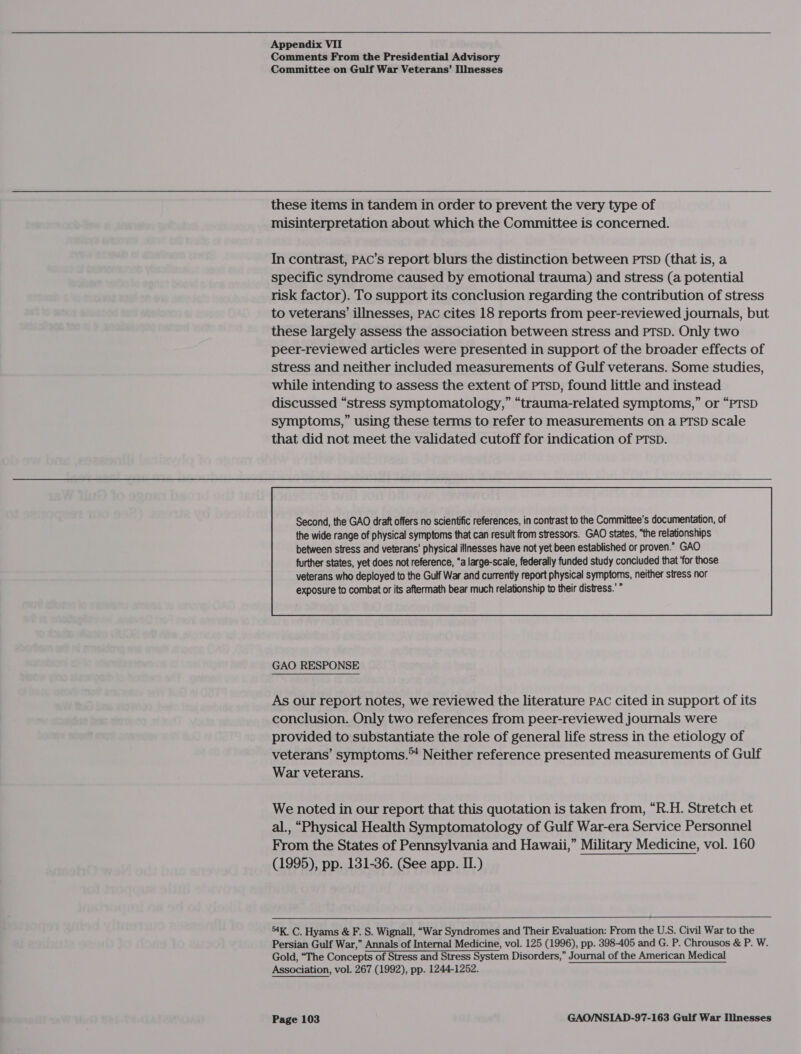 Comments From the Presidential Advisory Committee on Gulf War Veterans’ Illnesses misinterpretation about which the Committee is concerned. In contrast, PAC’s report blurs the distinction between PTSD (that is, a specific syndrome caused by emotional trauma) and stress (a potential risk factor). To support its conclusion regarding the contribution of stress to veterans’ illnesses, PAC cites 18 reports from peer-reviewed journals, but these largely assess the association between stress and PTSD. Only two peer-reviewed articles were presented in support of the broader effects of stress and neither included measurements of Gulf veterans. Some studies, while intending to assess the extent of PTSD, found little and instead discussed “stress symptomatology,” “trauma-related symptoms,” or “PTSD symptoms,” using these terms to refer to measurements on a PTSD scale that did not meet the validated cutoff for indication of PTSD. Second, the GAO draft offers no scientific references, in contrast to the Committee’s documentation, of the wide range of physical symptoms that can result from stressors. GAO states, “the relationships between stress and veterans’ physical illnesses have not yet been established or proven.” GAO  GAO RESPONSE As our report notes, we reviewed the literature PAC cited in support of its conclusion. Only two references from peer-reviewed journals were provided to substantiate the role of general life stress in the etiology of veterans’ symptoms.™ Neither reference presented measurements of Gulf War veterans. We noted in our report that this quotation is taken from, “R.H. Stretch et al., “Physical Health Symptomatology of Gulf War-era Service Personnel From the States of Pennsylvania and Hawaii,” Military Medicine, vol. 160 (1995), pp. 131-36. (See app. II.) 4K. C. Hyams &amp; F. S. Wignall, “War Syndromes and Their Evaluation: From the U.S. Civil War to the Persian Gulf War,” Annals of Internal Medicine, vol. 125 (1996), pp. 398-405 and G. P. Chrousos &amp; P. W. Gold, “The Concepts of Stress and Stress System Disorders,” Journal of the American Medical Association, vol. 267 (1992), pp. 1244-1252.