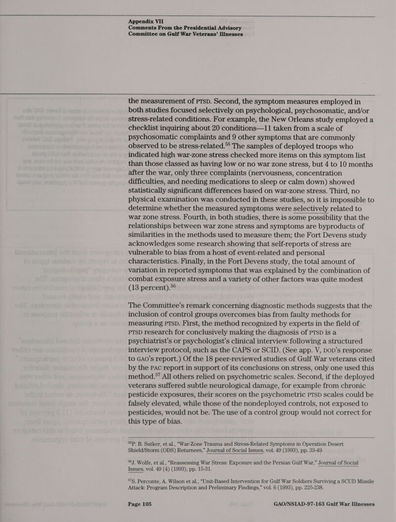  Appendix VII Comments From the Presidential Advisory Committee on Gulf War Veterans’ Illnesses  the measurement of PTsD. Second, the symptom measures employed in both studies focused selectively on psychological, psychosomatic, and/or stress-related conditions. For example, the New Orleans study employed a checklist inquiring about 20 conditions—11 taken from a scale of psychosomatic complaints and 9 other symptoms that are commonly observed to be stress-related.® The samples of deployed troops who indicated high war-zone stress checked more items on this symptom list than those classed as having low or no war zone stress, but 4 to 10 months after the war, only three complaints (nervousness, concentration difficulties, and needing medications to sleep or calm down) showed statistically significant differences based on war-zone stress. Third, no physical examination was conducted in these studies, so it is impossible to determine whether the measured symptoms were selectively related to war zone Stress. Fourth, in both studies, there is some possibility that the relationships between war zone stress and symptoms are byproducts of similarities in the methods used to measure them; the Fort Devens study acknowledges some research showing that self-reports of stress are vulnerable to bias from a host of event-related and personal characteristics. Finally, in the Fort Devens study, the total amount of variation in reported symptoms that was explained by the combination of combat exposure stress and a variety of other factors was quite modest (13 percent).*° The Committee’s remark concerning diagnostic methods suggests that the inclusion of control groups overcomes bias from faulty methods for measuring PTSD. First, the method recognized by experts in the field of PTSD research for conclusively making the diagnosis of PTSD is a psychiatrist’s or psychologist’s clinical interview following a structured interview protocol, such as the CAPS or SCID. (See app. V, Dop’s response to GAO’s report.) Of the 18 peer-reviewed studies of Gulf War veterans cited by the PAC report in support of its conclusions on stress, only one used this method.*’ All others relied on psychometric scales. Second, if the deployed veterans suffered subtle neurological damage, for example from chronic pesticide exposures, their scores on the psychometric PTSD scales could be falsely elevated, while those of the nondeployed controls, not exposed to pesticides, would not be. The use of a control group would not correct for this type of bias.  55P. B. Sutker, et al., “War-Zone Trauma and Stress-Related Symptoms in Operation Desert Shield/Storm (ODS) Returnees,” Journal of Social Issues, vol. 49 (1993), pp. 33-49. 56J. Wolfe, et al., “Reassessing War Stress: Exposure and the Persian Gulf War,” Journal of Social Issues, vol. 49 (4) (1993), pp. 15-31. 57S. Perconte, A. Wilson et al., “Unit-Based Intervention for Gulf War Soldiers Surviving a SCUD Missile Attack: Program Description and Preliminary Findings,” vol. 6 (1993), pp. 225-238.