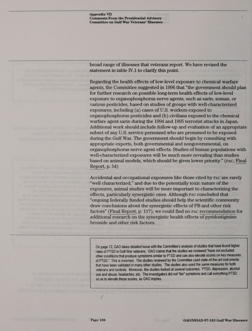     Appendix VII Comments From the Presidential Advisory Committee on Gulf War Veterans’ IlInesses broad range of illnesses that veterans report. We have revised the statement in table IV.1 to clarify this point. Regarding the health effects of low-level exposure to chemical warfare agents, the Committee suggested in 1996 that “the government should plan for further research on possible long-term health effects of low-level exposure to organophosphorus nerve agents, such as sarin, soman, or various pesticides, based on studies of groups with well-characterized exposures, including (a) cases of U.S. workers exposed to organophosphorus pesticides and (b) civilians exposed to the chemical warfare agent sarin during the 1994 and 1995 terrorist attacks in Japan. Additional work should include follow-up and evaluation of an appropriate subset of any U.S. service personnel who are presumed to be exposed during the Gulf War. The government should begin by consulting with appropriate experts, both governmental and nongovernmental, on organophosphorus nerve agent effects. Studies of human populations with well-characterized exposures will be much more revealing than studies based on animal models, which should be given lower priority.” (PAC, Final Report, p. 54) nei Accidental and occupational exposures like those cited by PAC are rarely “well characterized,” and due to the potentially toxic nature of the exposures, animal studies will be more important to characterizing the effects, particularly synergistic ones. Although PAc concluded that “ongoing federally funded studies should help the scientific community draw conclusions about the synergistic effects of PB and other risk factors” (Final Report, p. 117), we could find no pac recommendation for additional research on the synergistic health effects of pyridostigmine bromide and other risk factors. On page 72, GAO takes detailed issue with the Committee's analysis of studies that have found higher rates of PTSD in Gulf War veterans. GAO claims that the studies we reviewed “have not excluded other conditions that produce symptoms similar to PTSD and can also elevate scores on key measures of PTSD.” This is incorrect. The studies reviewed by the Committee used state-of-the-art instruments 