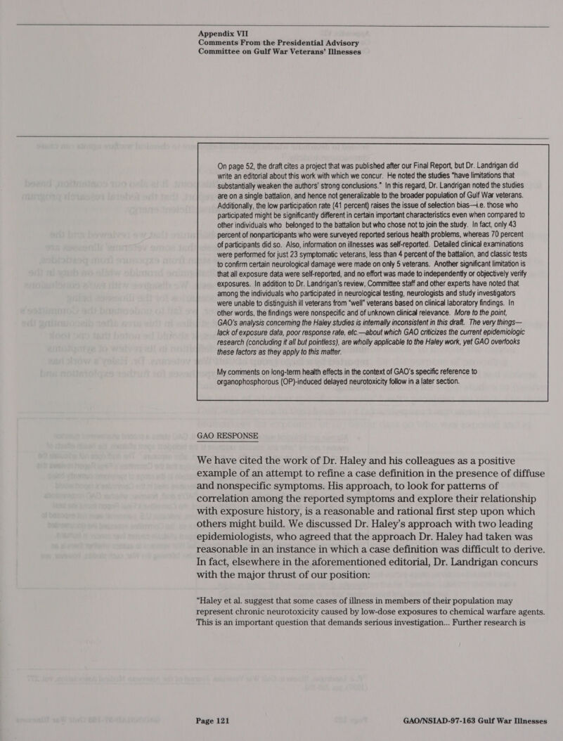  Appendix VII Comments From the Presidential Advisory Committee on Gulf War Veterans’ Illnesses  On page 52, the draft cites a project that was published after our Final Report, but Dr. Landrigan did write an editorial about this work with which we concur. He noted the studies “have limitations that substantially weaken the authors’ strong conclusions.” In this regard, Dr. Landrigan noted the studies are on a single battalion, and hence not generalizable to the broader population of Gulf War veterans. Additionally, the low participation rate (41 percent) raises the issue of selection bias—.e. those who participated might be significantly different in certain important characteristics even when compared to other individuals who belonged to the battalion but who chose not to join the study. In fact, only 43 percent of nonparticipants who were surveyed reported serious health problems, whereas 70 percent of participants did so. Also, information on illnesses was self-reported. Detailed clinical examinations were performed for just 23 symptomatic veterans, less than 4 percent of the battalion, and classic tests to confirm certain neurological damage were made on only 5 veterans. Another significant limitation is that all exposure data were self-reported, and no effort was made to independently or objectively verify exposures. In addition to Dr. Landrigan’s review, Committee staff and other experts have noted that among the individuals who participated in neurological testing, neurologists and study investigators were unable to distinguish ill veterans from “well” veterans based on clinical laboratory findings. In other words, the findings were nonspecific and of unknown clinical relevance. More to the point, GAO's analysis conceming the Haley studies is intemally inconsistent in this draft. The very things— lack of exposure data, poor response rate, etc—about which GAO criticizes the current epidemiologic research (concluding it all but pointless), are wholly applicable to the Haley work, yet GAO overlooks these factors as they apply to this matter.  GAO RESPONSE We have cited the work of Dr. Haley and his colleagues as a positive example of an attempt to refine a case definition in the presence of diffuse and nonspecific symptoms. His approach, to look for patterns of correlation among the reported symptoms and explore their relationship with exposure history, is a reasonable and rational first step upon which others might build. We discussed Dr. Haley’s approach with two leading epidemiologists, who agreed that the approach Dr. Haley had taken was reasonable in an instance in which a case definition was difficult to derive. In fact, elsewhere in the aforementioned editorial, Dr. Landrigan concurs with the major thrust of our position: “Haley et al. suggest that some cases of illness in members of their population may represent chronic neurotoxicity caused by low-dose exposures to chemical warfare agents. This is an important question that demands serious investigation... Further research is